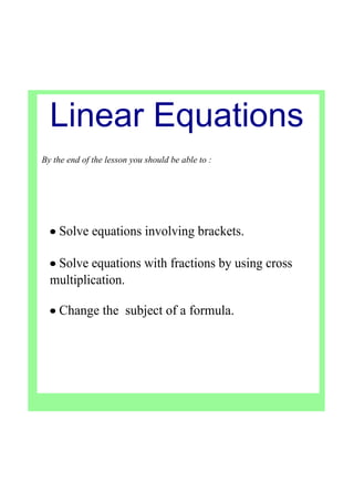 Linear Equations
By the end of the lesson you should be able to :
• Solve equations involving brackets.
• Solve equations with fractions by using cross 
multiplication.
• Change the  subject of a formula.
 