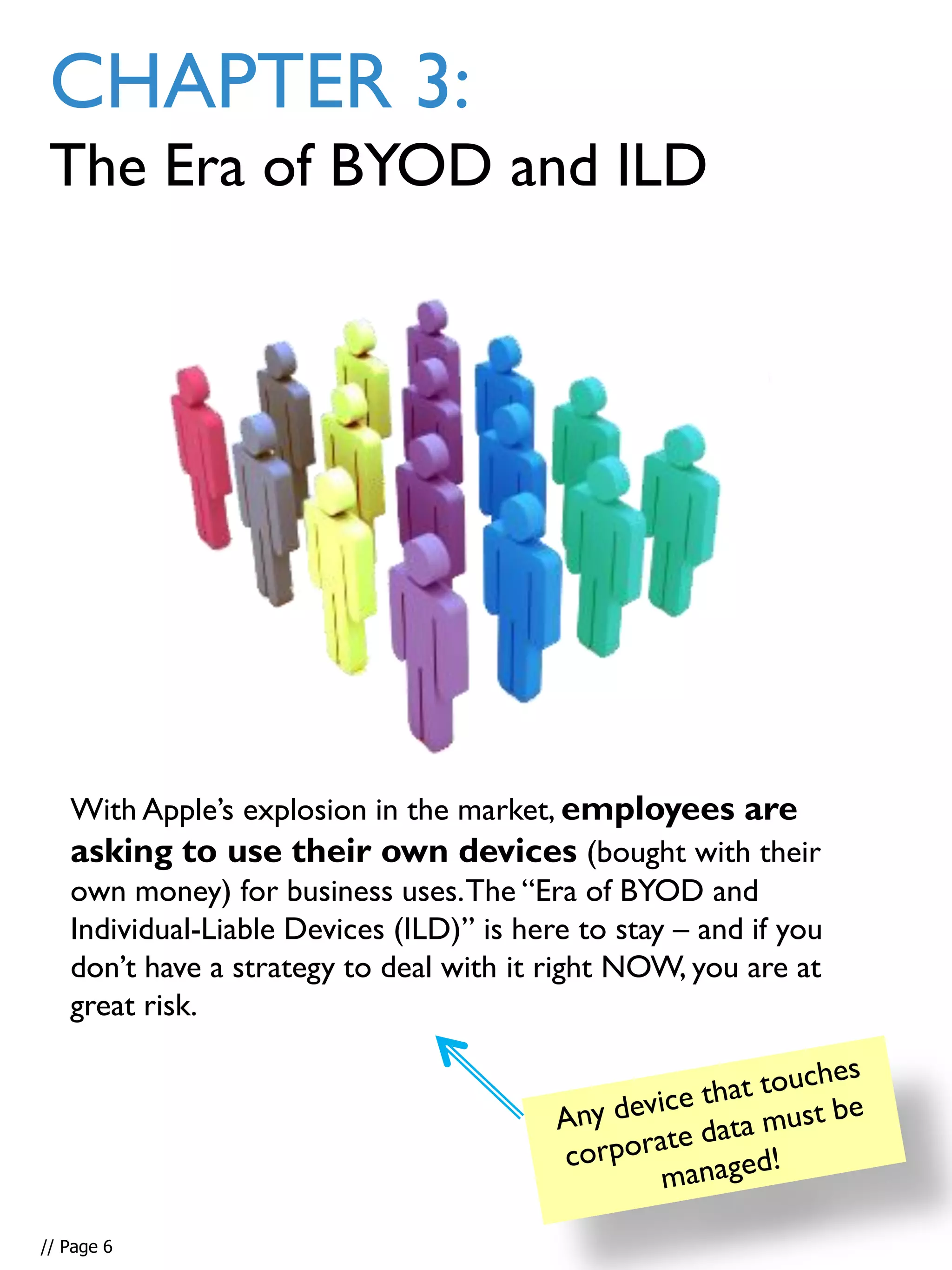 CHAPTER 3:
The Era of BYOD and ILD
With Apple’s explosion in the market, employees are
asking to use their own devices (bought with their
own money) for business uses.The “Era of BYOD and
Individual-Liable Devices (ILD)” is here to stay – and if you
don’t have a strategy to deal with it right NOW, you are at
great risk.
// Page 6
 