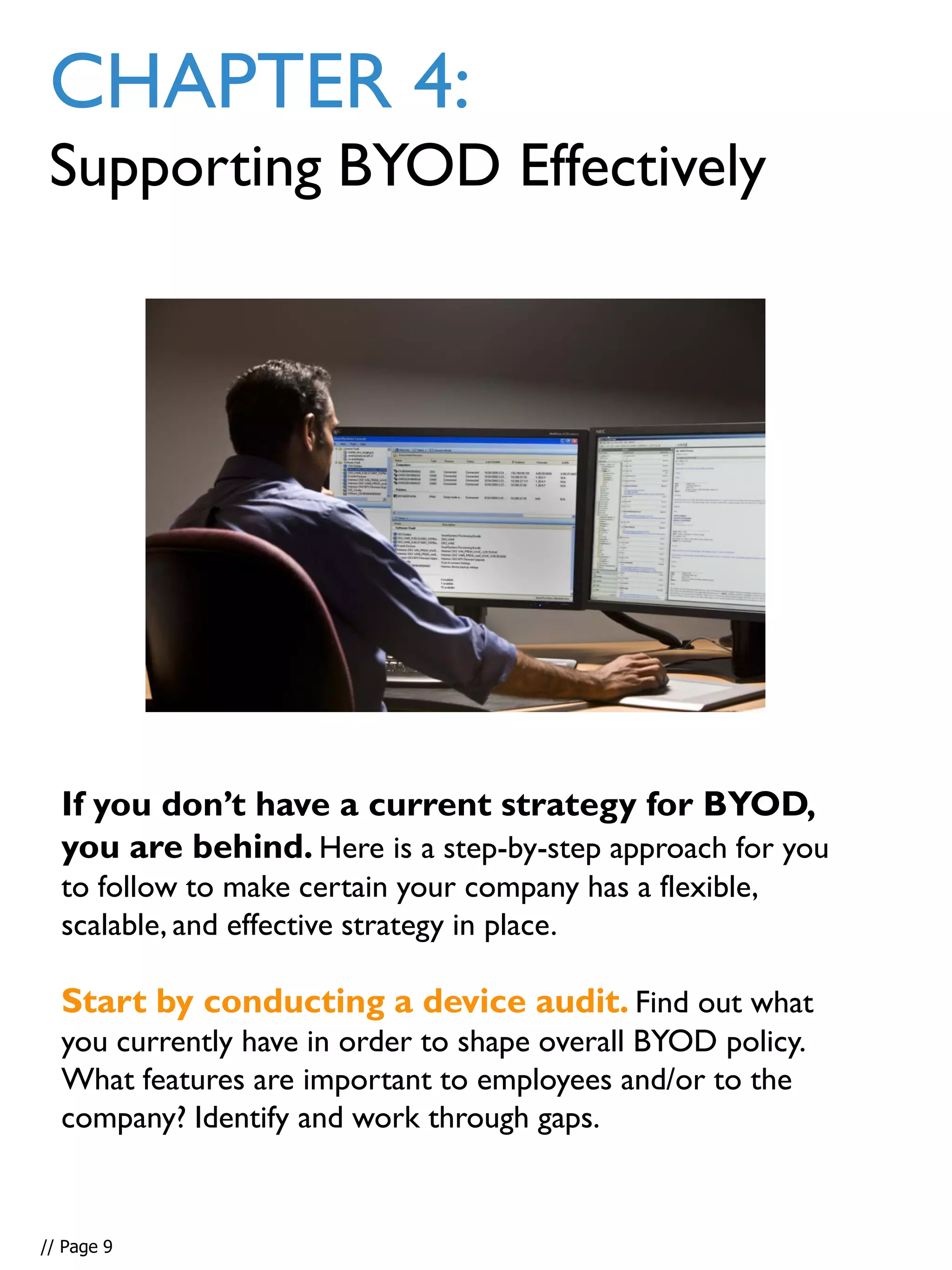 If you don’t have a current strategy for BYOD,
you are behind. Here is a step-by-step approach for you
to follow to make certain your company has a flexible,
scalable, and effective strategy in place.
Start by conducting a device audit. Find out what
you currently have in order to shape overall BYOD policy.
What features are important to employees and/or to the
company? Identify and work through gaps.
CHAPTER 4:
Supporting BYOD Effectively
// Page 9
 