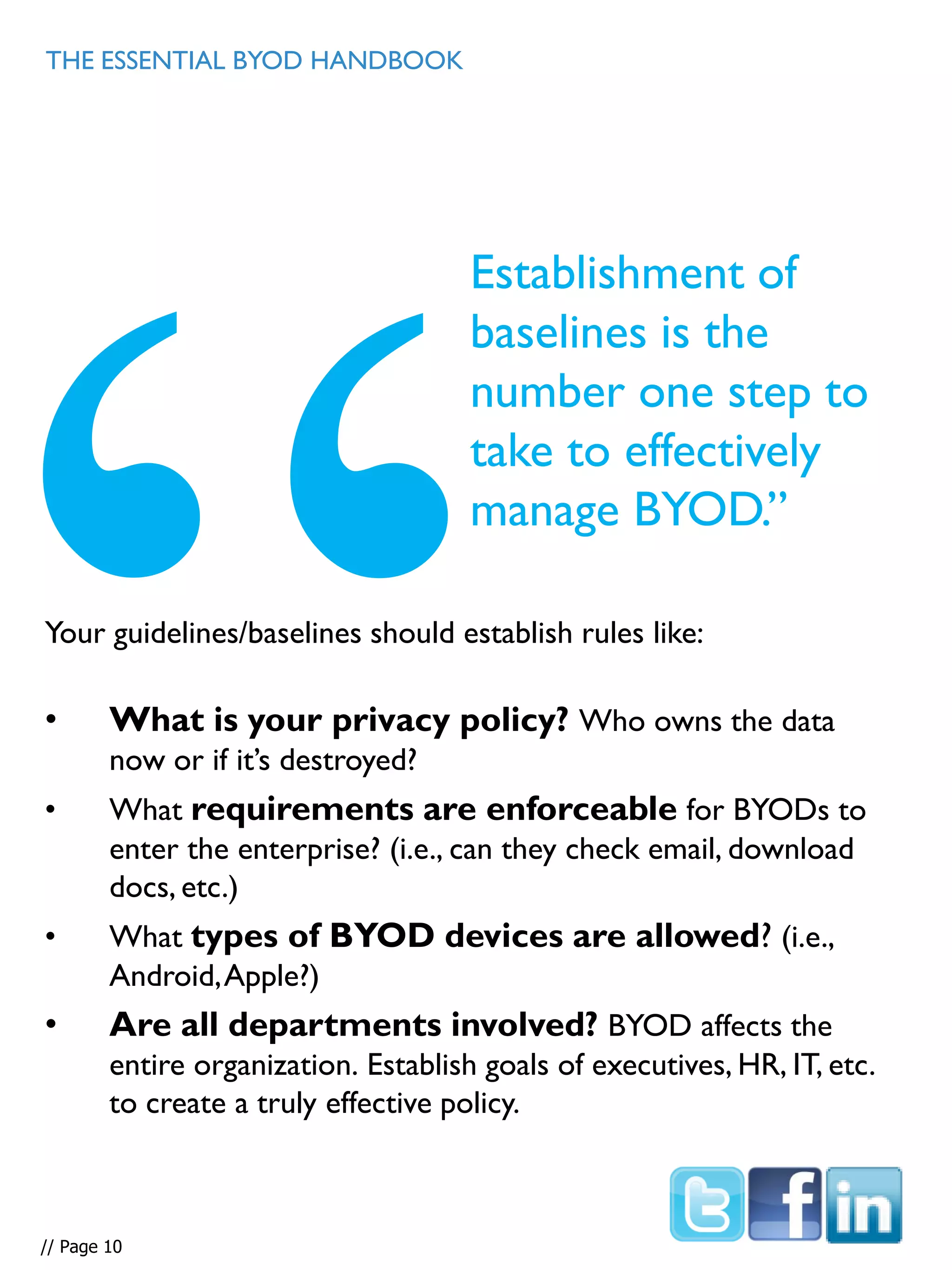 Your guidelines/baselines should establish rules like:
• What is your privacy policy? Who owns the data
now or if it’s destroyed?
• What requirements are enforceable for BYODs to
enter the enterprise? (i.e., can they check email, download
docs, etc.)
• What types of BYOD devices are allowed? (i.e.,
Android,Apple?)
• Are all departments involved? BYOD affects the
entire organization. Establish goals of executives, HR, IT, etc.
to create a truly effective policy.
THE ESSENTIAL BYOD HANDBOOK
Establishment of
baselines is the
number one step to
take to effectively
manage BYOD.”
// Page 10
 
