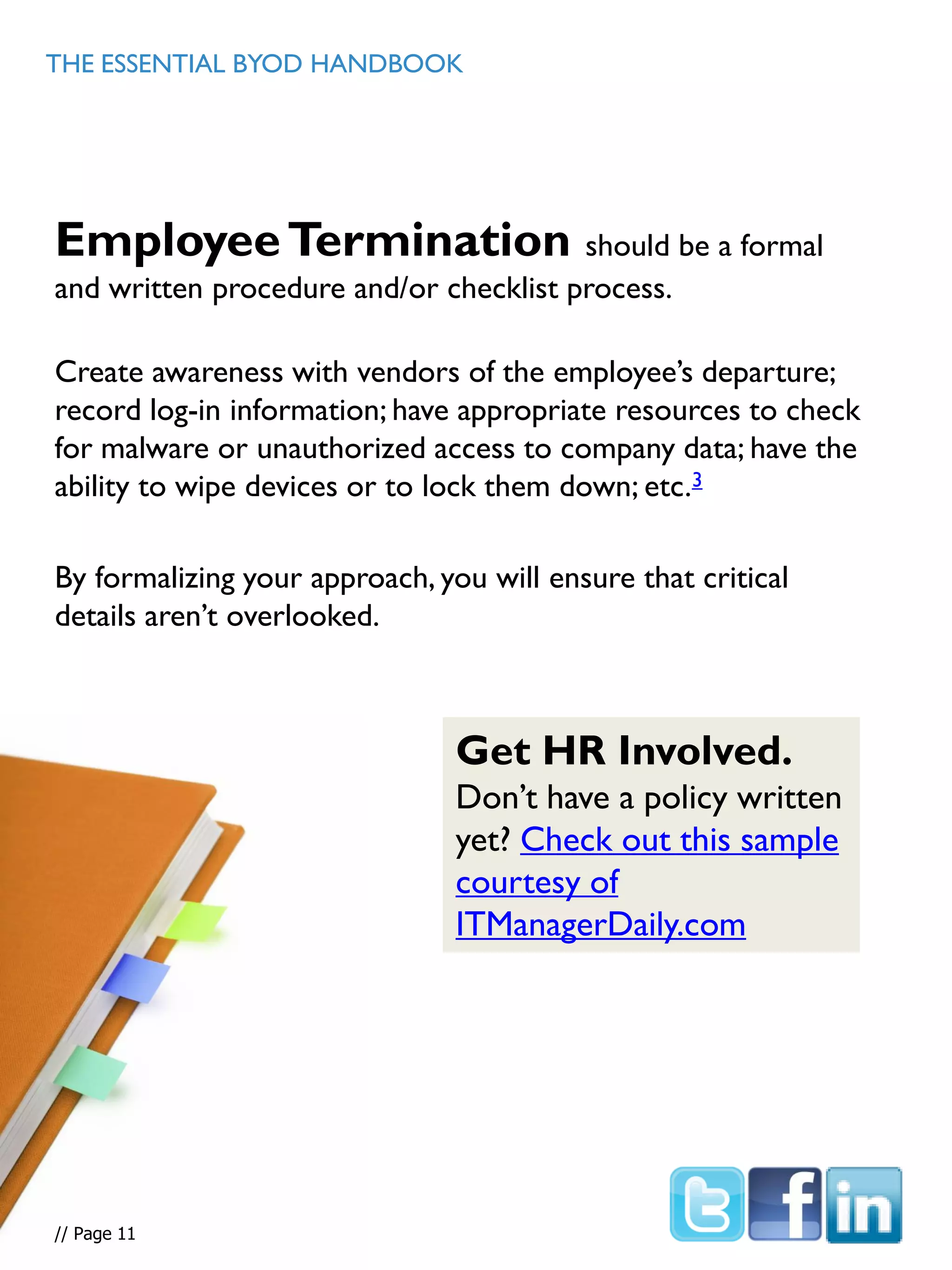 EmployeeTermination should be a formal
and written procedure and/or checklist process.
Create awareness with vendors of the employee’s departure;
record log-in information; have appropriate resources to check
for malware or unauthorized access to company data; have the
ability to wipe devices or to lock them down; etc.3
By formalizing your approach, you will ensure that critical
details aren’t overlooked.
THE ESSENTIAL BYOD HANDBOOK
// Page 5
Get HR Involved.
Don’t have a policy written
yet? Check out this sample
courtesy of
ITManagerDaily.com
// Page 11
 