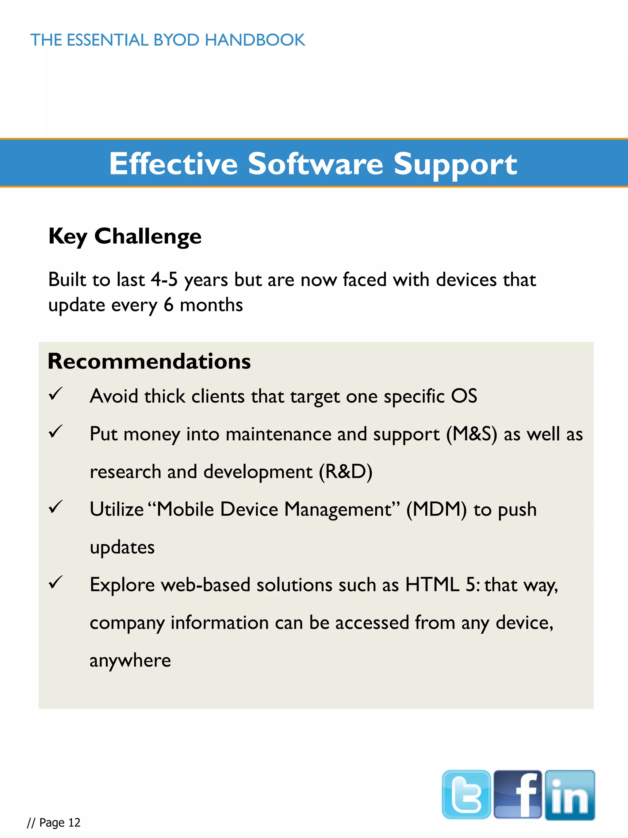 THE ESSENTIAL BYOD HANDBOOK
// Page 12
Effective Software Support
Key Challenge
Built to last 4-5 years but are now faced with devices that
update every 6 months
Recommendations
 Avoid thick clients that target one specific OS
 Put money into maintenance and support (M&S) as well as
research and development (R&D)
 Utilize “Mobile Device Management” (MDM) to push
updates
 Explore web-based solutions such as HTML 5: that way,
company information can be accessed from any device,
anywhere
 