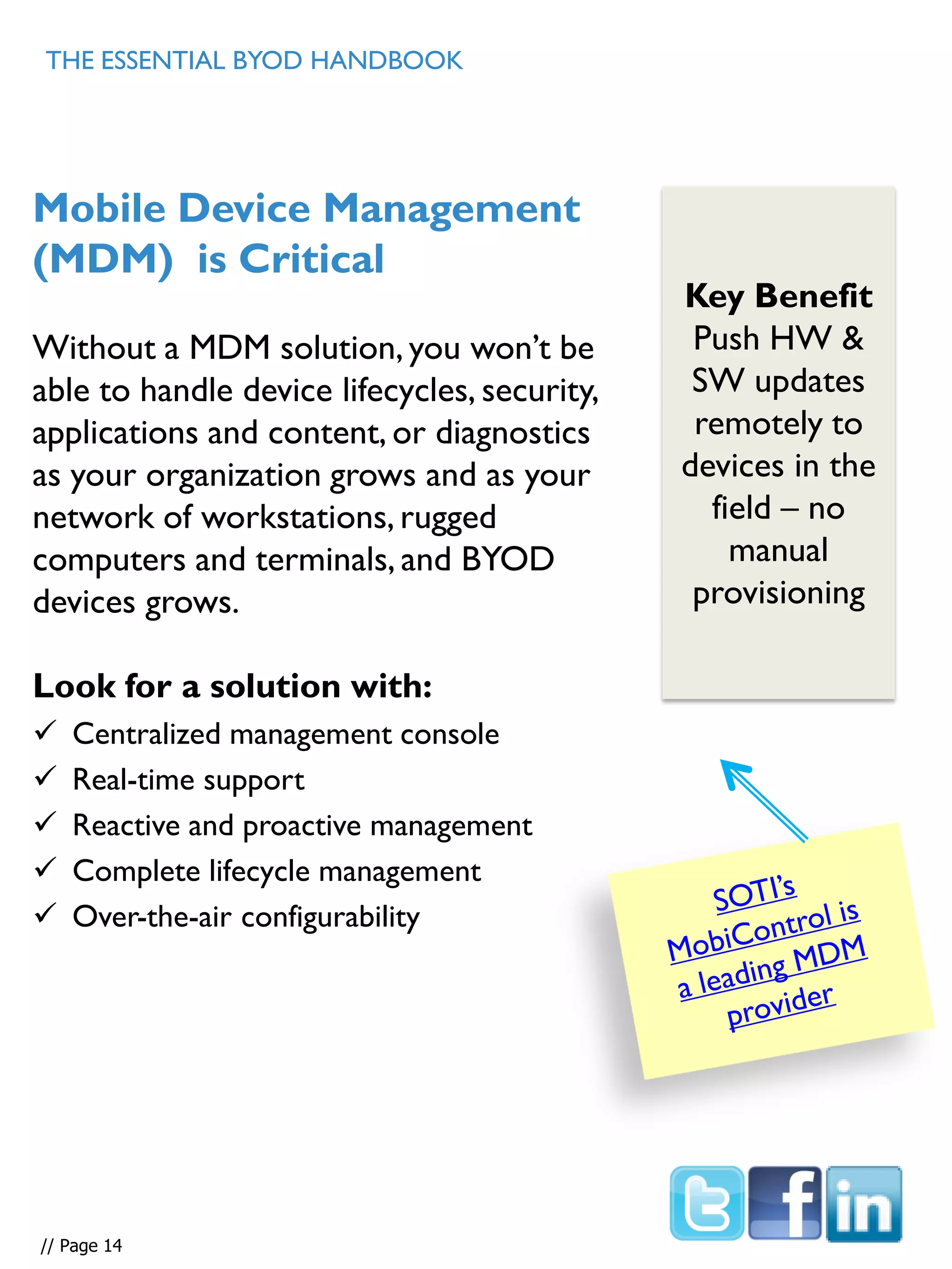 Mobile Device Management
(MDM) is Critical
Without a MDM solution, you won’t be
able to handle device lifecycles, security,
applications and content, or diagnostics
as your organization grows and as your
network of workstations, rugged
computers and terminals, and BYOD
devices grows.
Look for a solution with:
 Centralized management console
 Real-time support
 Reactive and proactive management
 Complete lifecycle management
 Over-the-air configurability
Key Benefit
Push HW &
SW updates
remotely to
devices in the
field – no
manual
provisioning
// Page 14
THE ESSENTIAL BYOD HANDBOOK
 
