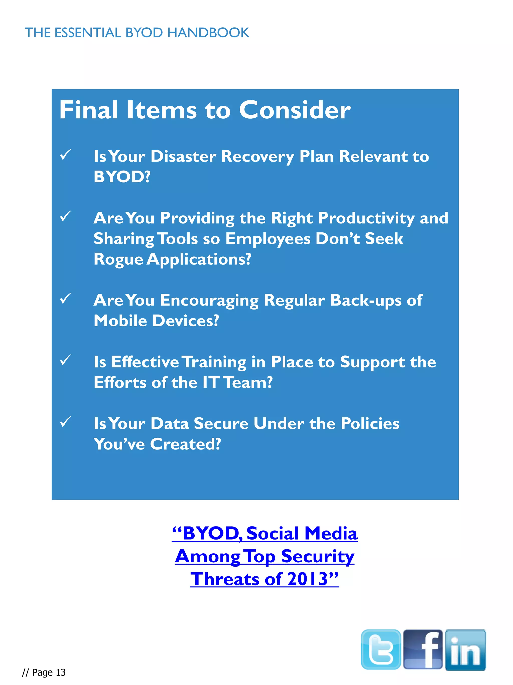 THE ESSENTIAL BYOD HANDBOOK
Final Items to Consider
 IsYour Disaster Recovery Plan Relevant to
BYOD?
 AreYou Providing the Right Productivity and
SharingTools so Employees Don’t Seek
Rogue Applications?
 AreYou Encouraging Regular Back-ups of
Mobile Devices?
 Is EffectiveTraining in Place to Support the
Efforts of the ITTeam?
 IsYour Data Secure Under the Policies
You’ve Created?
// Page 13
“BYOD, Social Media
AmongTop Security
Threats of 2013”
 