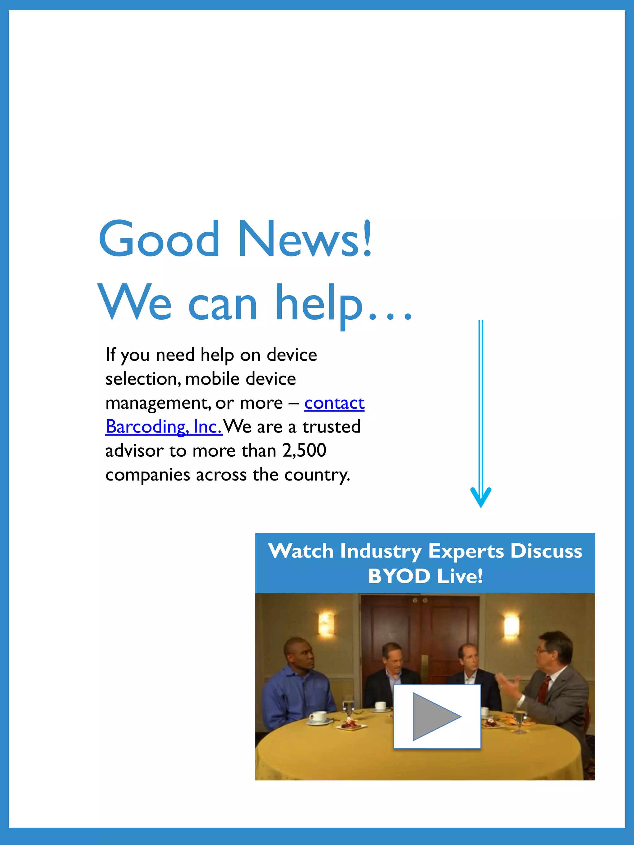 If you need help on device
selection, mobile device
management, or more – contact
Barcoding, Inc.We are a trusted
advisor to more than 2,500
companies across the country.
Good News!
We can help…
Watch Industry Experts Discuss
BYOD Live!
 