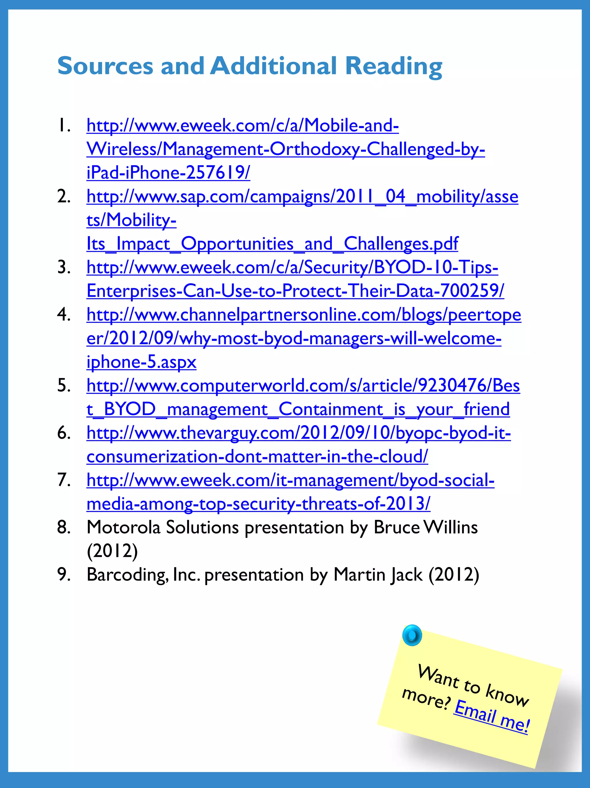 1. http://www.eweek.com/c/a/Mobile-and-
Wireless/Management-Orthodoxy-Challenged-by-
iPad-iPhone-257619/
2. http://www.sap.com/campaigns/2011_04_mobility/asse
ts/Mobility-
Its_Impact_Opportunities_and_Challenges.pdf
3. http://www.eweek.com/c/a/Security/BYOD-10-Tips-
Enterprises-Can-Use-to-Protect-Their-Data-700259/
4. http://www.channelpartnersonline.com/blogs/peertope
er/2012/09/why-most-byod-managers-will-welcome-
iphone-5.aspx
5. http://www.computerworld.com/s/article/9230476/Bes
t_BYOD_management_Containment_is_your_friend
6. http://www.thevarguy.com/2012/09/10/byopc-byod-it-
consumerization-dont-matter-in-the-cloud/
7. http://www.eweek.com/it-management/byod-social-
media-among-top-security-threats-of-2013/
8. Motorola Solutions presentation by Bruce Willins
(2012)
9. Barcoding, Inc. presentation by Martin Jack (2012)
Sources and Additional Reading
 
