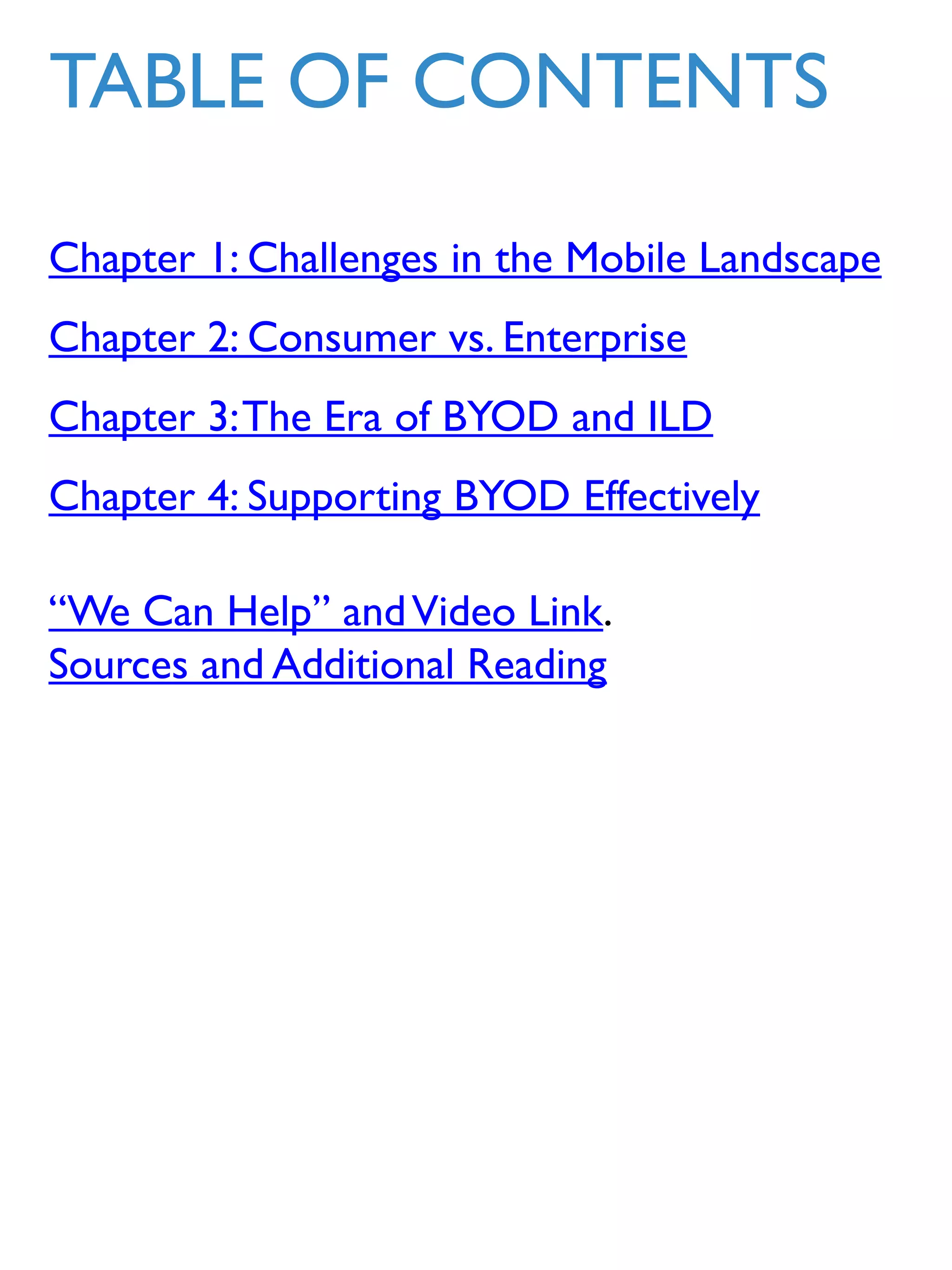 Chapter 1: Challenges in the Mobile Landscape
Chapter 2: Consumer vs. Enterprise
Chapter 3:The Era of BYOD and ILD
Chapter 4: Supporting BYOD Effectively
“We Can Help” andVideo Link.
Sources and Additional Reading
TABLE OF CONTENTS
 
