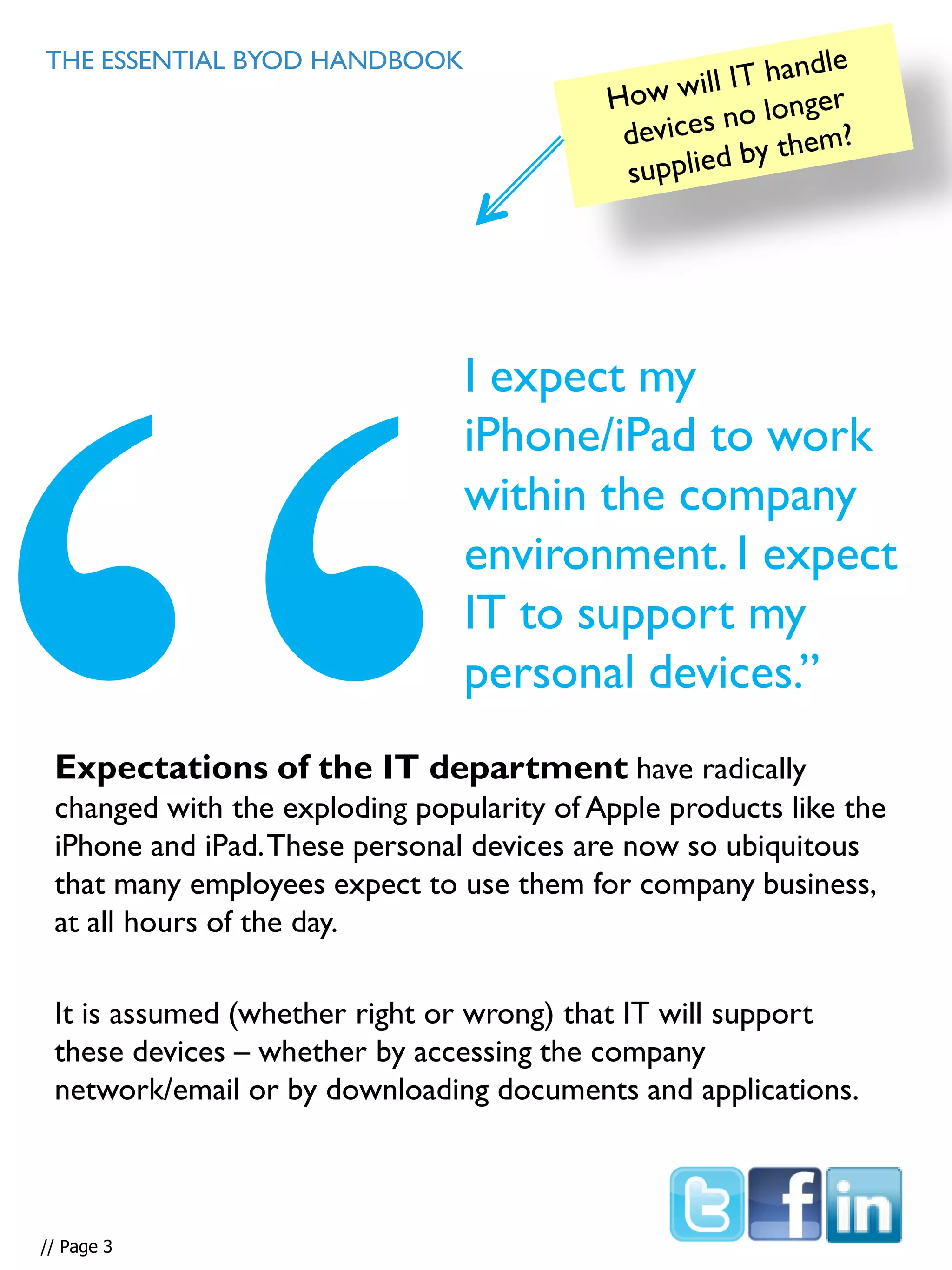 Expectations of the IT department have radically
changed with the exploding popularity of Apple products like the
iPhone and iPad.These personal devices are now so ubiquitous
that many employees expect to use them for company business,
at all hours of the day.
It is assumed (whether right or wrong) that IT will support
these devices – whether by accessing the company
network/email or by downloading documents and applications.
THE ESSENTIAL BYOD HANDBOOK
I expect my
iPhone/iPad to work
within the company
environment. I expect
IT to support my
personal devices.”
// Page 3
 