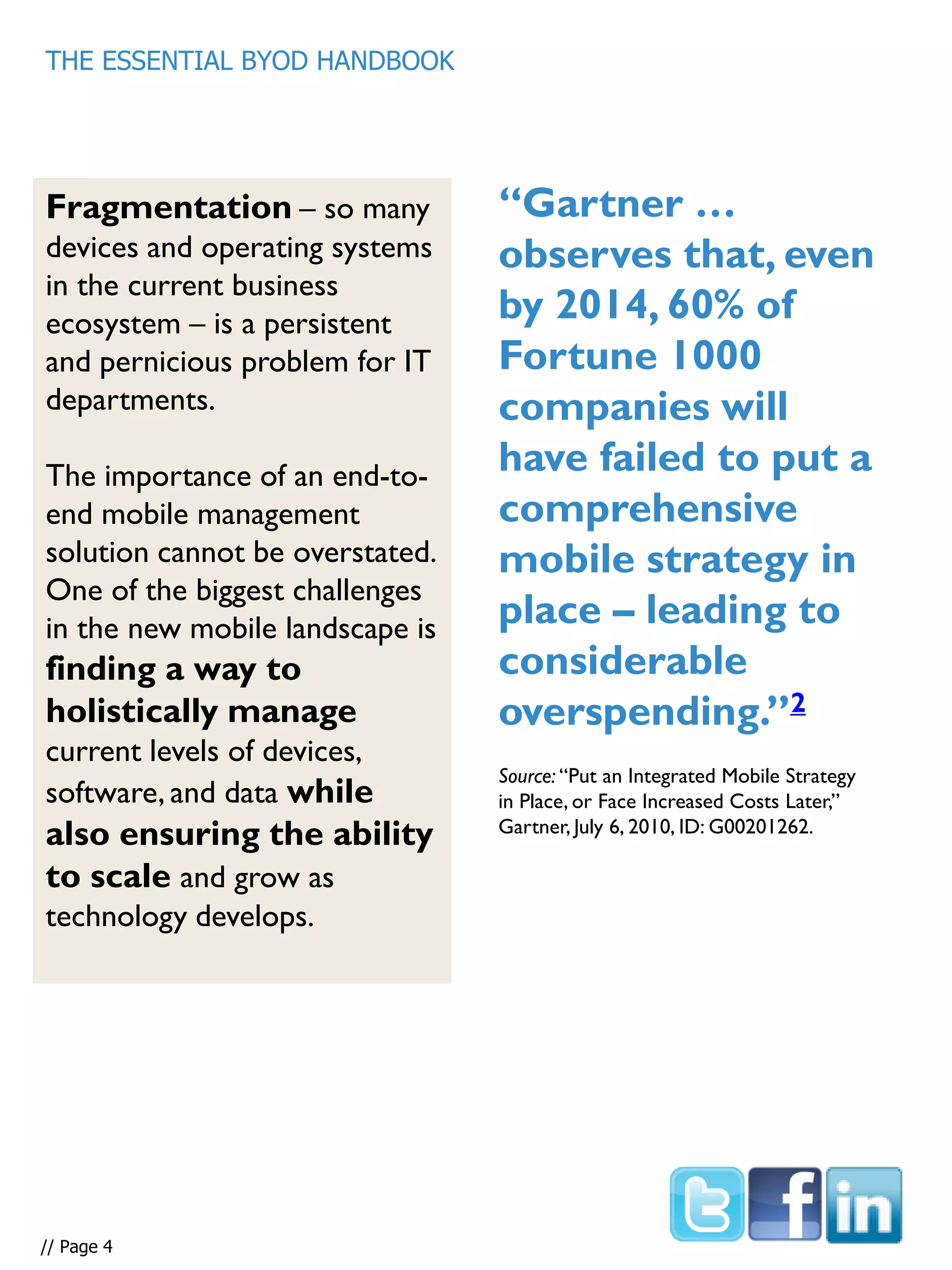 “Gartner …
observes that, even
by 2014, 60% of
Fortune 1000
companies will
have failed to put a
comprehensive
mobile strategy in
place – leading to
considerable
overspending.”2
Fragmentation – so many
devices and operating systems
in the current business
ecosystem – is a persistent
and pernicious problem for IT
departments.
The importance of an end-to-
end mobile management
solution cannot be overstated.
One of the biggest challenges
in the new mobile landscape is
finding a way to
holistically manage
current levels of devices,
software, and data while
also ensuring the ability
to scale and grow as
technology develops.
THE ESSENTIAL BYOD HANDBOOK
Source: “Put an Integrated Mobile Strategy
in Place, or Face Increased Costs Later,”
Gartner, July 6, 2010, ID: G00201262.
// Page 4
 