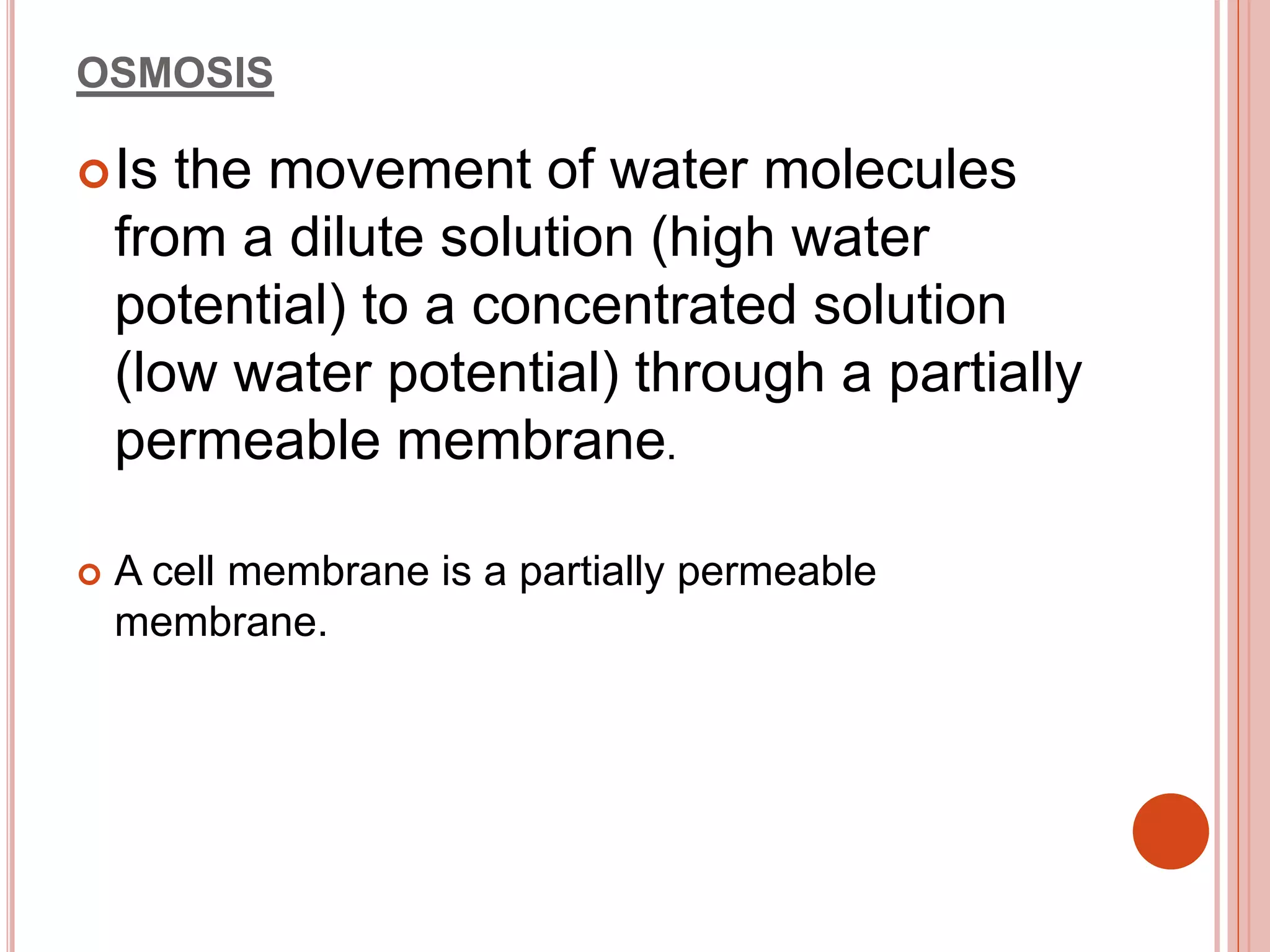 OSMOSIS
Is the movement of water molecules
from a dilute solution (high water
potential) to a concentrated solution
(low water potential) through a partially
permeable membrane.
 A cell membrane is a partially permeable
membrane.
 