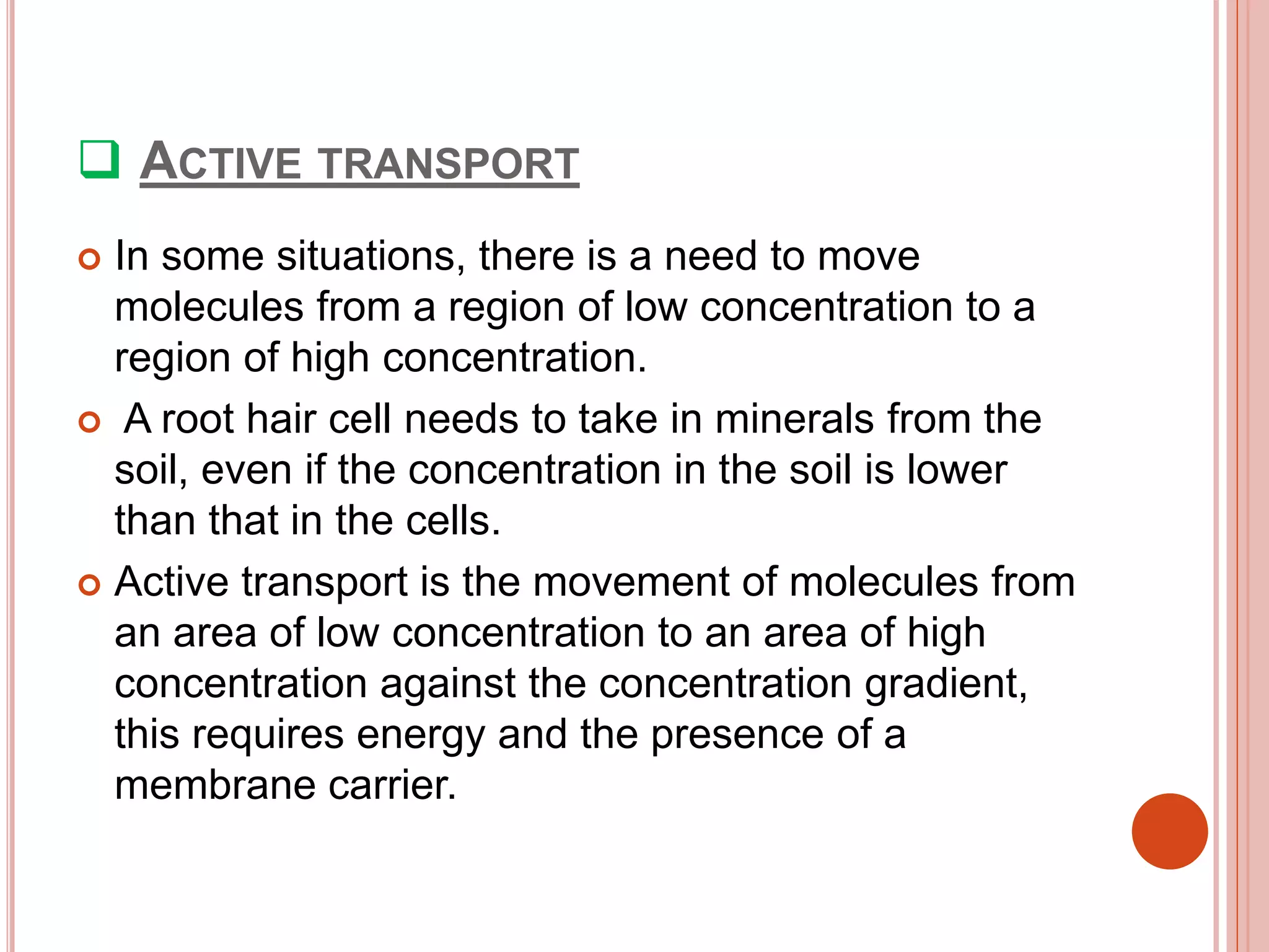  ACTIVE TRANSPORT
 In some situations, there is a need to move
molecules from a region of low concentration to a
region of high concentration.
 A root hair cell needs to take in minerals from the
soil, even if the concentration in the soil is lower
than that in the cells.
 Active transport is the movement of molecules from
an area of low concentration to an area of high
concentration against the concentration gradient,
this requires energy and the presence of a
membrane carrier.
 
