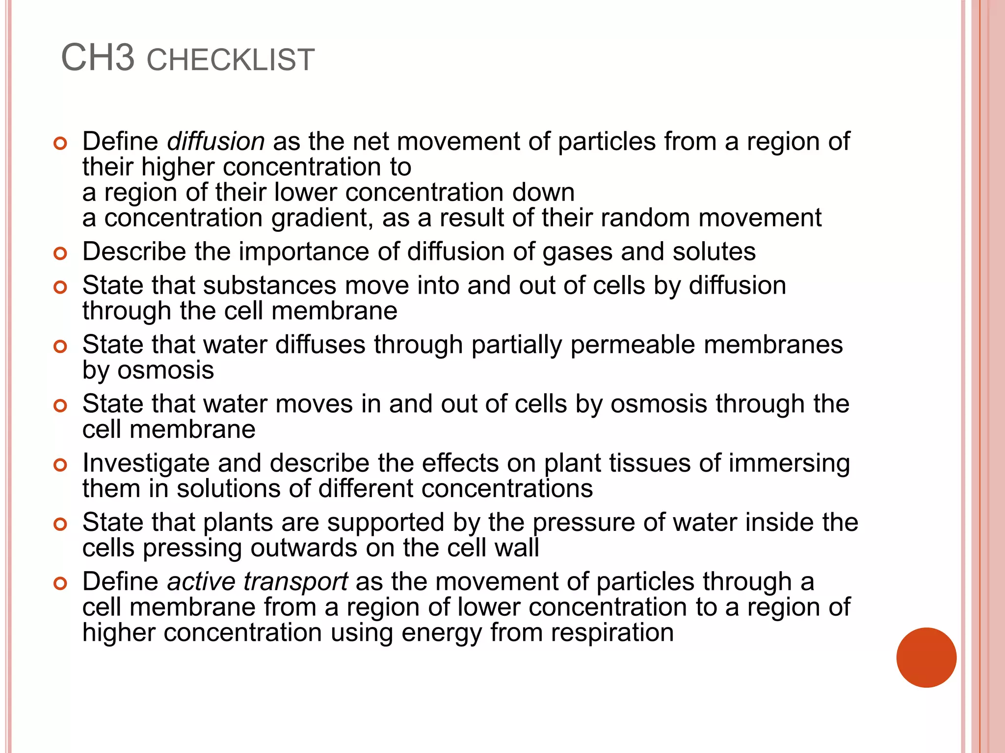 CH3 CHECKLIST
 Define diffusion as the net movement of particles from a region of
their higher concentration to
a region of their lower concentration down
a concentration gradient, as a result of their random movement
 Describe the importance of diffusion of gases and solutes
 State that substances move into and out of cells by diffusion
through the cell membrane
 State that water diffuses through partially permeable membranes
by osmosis
 State that water moves in and out of cells by osmosis through the
cell membrane
 Investigate and describe the effects on plant tissues of immersing
them in solutions of different concentrations
 State that plants are supported by the pressure of water inside the
cells pressing outwards on the cell wall
 Define active transport as the movement of particles through a
cell membrane from a region of lower concentration to a region of
higher concentration using energy from respiration
 