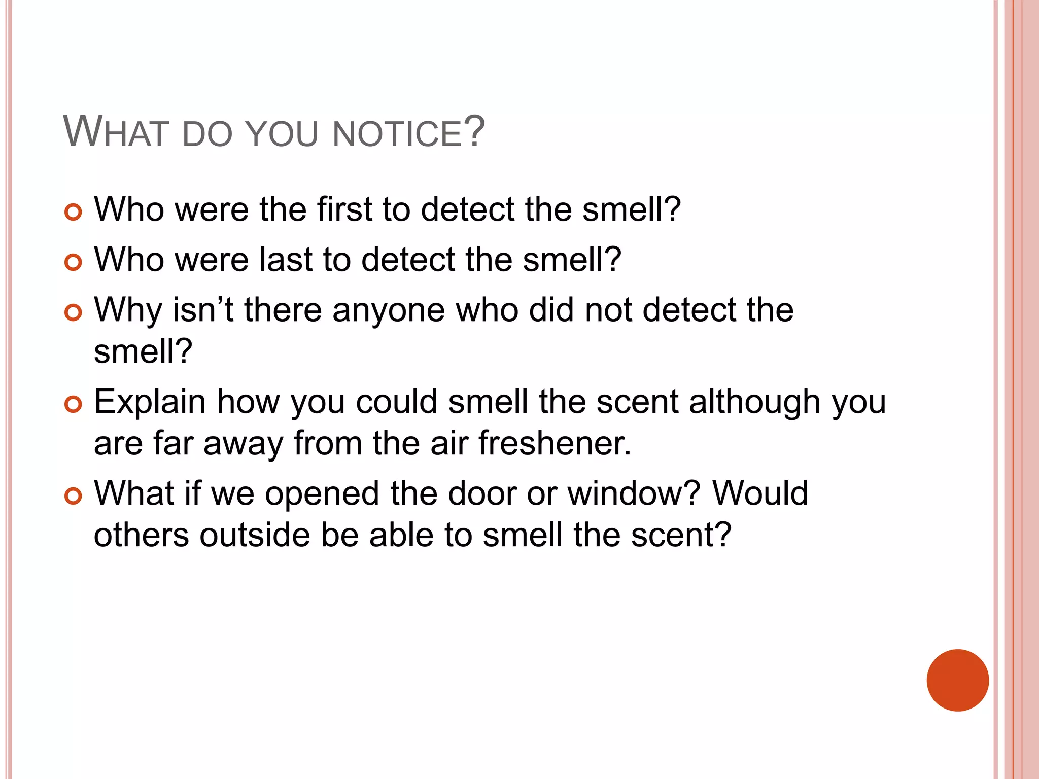 WHAT DO YOU NOTICE?
 Who were the first to detect the smell?
 Who were last to detect the smell?
 Why isn’t there anyone who did not detect the
smell?
 Explain how you could smell the scent although you
are far away from the air freshener.
 What if we opened the door or window? Would
others outside be able to smell the scent?
 