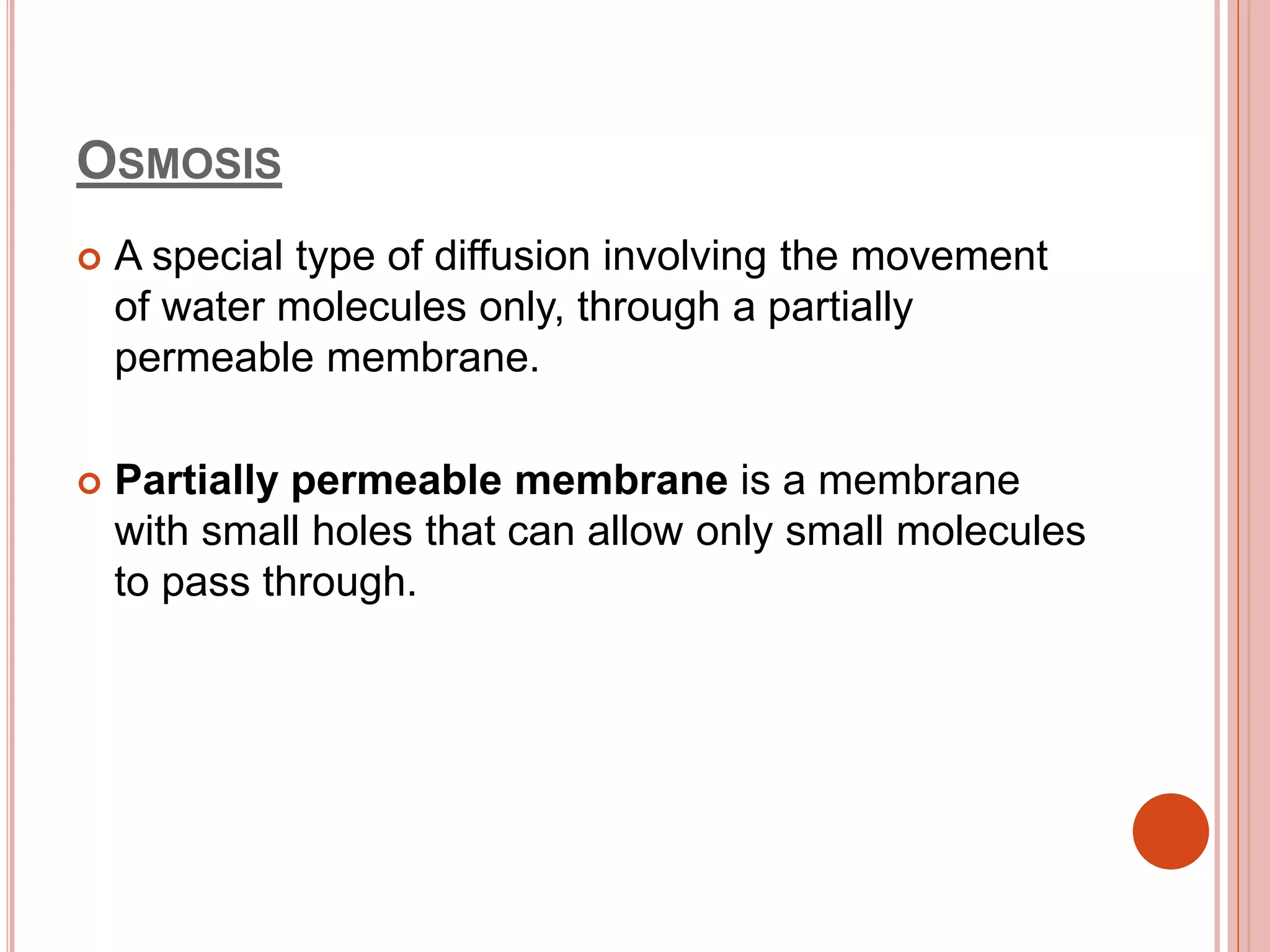 OSMOSIS
 A special type of diffusion involving the movement
of water molecules only, through a partially
permeable membrane.
 Partially permeable membrane is a membrane
with small holes that can allow only small molecules
to pass through.
 