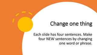 Change one thing
Each slide has four sentences. Make
four NEW sentences by changing
one word or phrase.
 