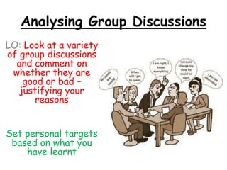 Analysing Group Discussions
LO: Look at a variety
of group discussions
and comment on
whether they are
good or bad –
justifying your
reasons
Set personal targets
based on what you
have learnt
 