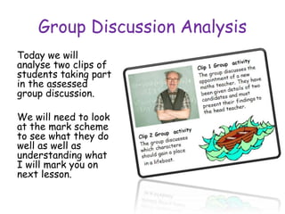 Group Discussion Analysis
Today we will
analyse two clips of
students taking part
in the assessed
group discussion.
We will need to look
at the mark scheme
to see what they do
well as well as
understanding what
I will mark you on
next lesson.
 