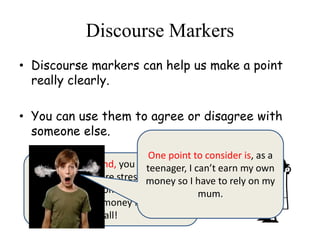 Discourse Markers
• Discourse markers can help us make a point
really clearly.
• You can use them to agree or disagree with
someone else.
On the other hand, you could argue
that life is far more stressful for your
mum- she’s the one who’s got to go
to work to earn money for you after
all!
One point to consider is, as a
teenager, I can’t earn my own
money so I have to rely on my
mum.
 