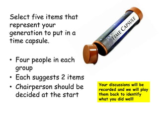 Select five items that
represent your
generation to put in a
time capsule.
• Four people in each
group
• Each suggests 2 items
• Chairperson should be
decided at the start
Your discussions will be
recorded and we will play
them back to identify
what you did well!
 