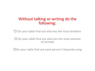 Without talking or writing do the
following:
 On your table find out who has the most brothers
 On your table find out who has the most amount
of animals
On your table find out each person’s favourite song
 