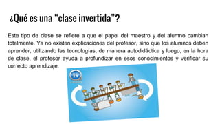 ¿Qué es una “clase invertida”?
Este tipo de clase se refiere a que el papel del maestro y del alumno cambian
totalmente. Ya no existen explicaciones del profesor, sino que los alumnos deben
aprender, utilizando las tecnologías, de manera autodidáctica y luego, en la hora
de clase, el profesor ayuda a profundizar en esos conocimientos y verificar su
correcto aprendizaje.
 
