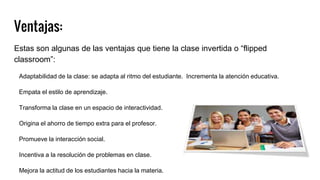 Ventajas:
Estas son algunas de las ventajas que tiene la clase invertida o “flipped
classroom”:
Adaptabilidad de la clase: se adapta al ritmo del estudiante. Incrementa la atención educativa.
Empata el estilo de aprendizaje.
Transforma la clase en un espacio de interactividad.
Origina el ahorro de tiempo extra para el profesor.
Promueve la interacción social.
Incentiva a la resolución de problemas en clase.
Mejora la actitud de los estudiantes hacia la materia.
 