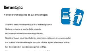 Desventajas:
Y estas serían algunas de sus desventajas:
Se enfoca en los recursos más que en la metodología en sí.
No toma en cuenta la brecha digital existente.
Mucho tiempo en elaborar material digital nuevo.
No está enfocado a que los estudiantes se conecten, colaboren, creen y compartan.
Las pruebas estandarizadas sigue siendo un talón de Aquiles a la hora de evaluar.
Los docentes deben considerarse expertos en TICs.
 