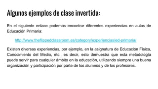 Algunos ejemplos de clase invertida:
En el siguiente enlace podemos encontrar diferentes experiencias en aulas de
Educación Primaria:
http://www.theflippedclassroom.es/category/experiencias/ed-primaria/
Existen diversas experiencias, por ejemplo, en la asignatura de Educación Física,
Conocimiento del Medio, etc., es decir, esto demuestra que esta metodología
puede servir para cualquier ámbito en la educación, utilizando siempre una buena
organización y participación por parte de los alumnos y de los profesores.
 