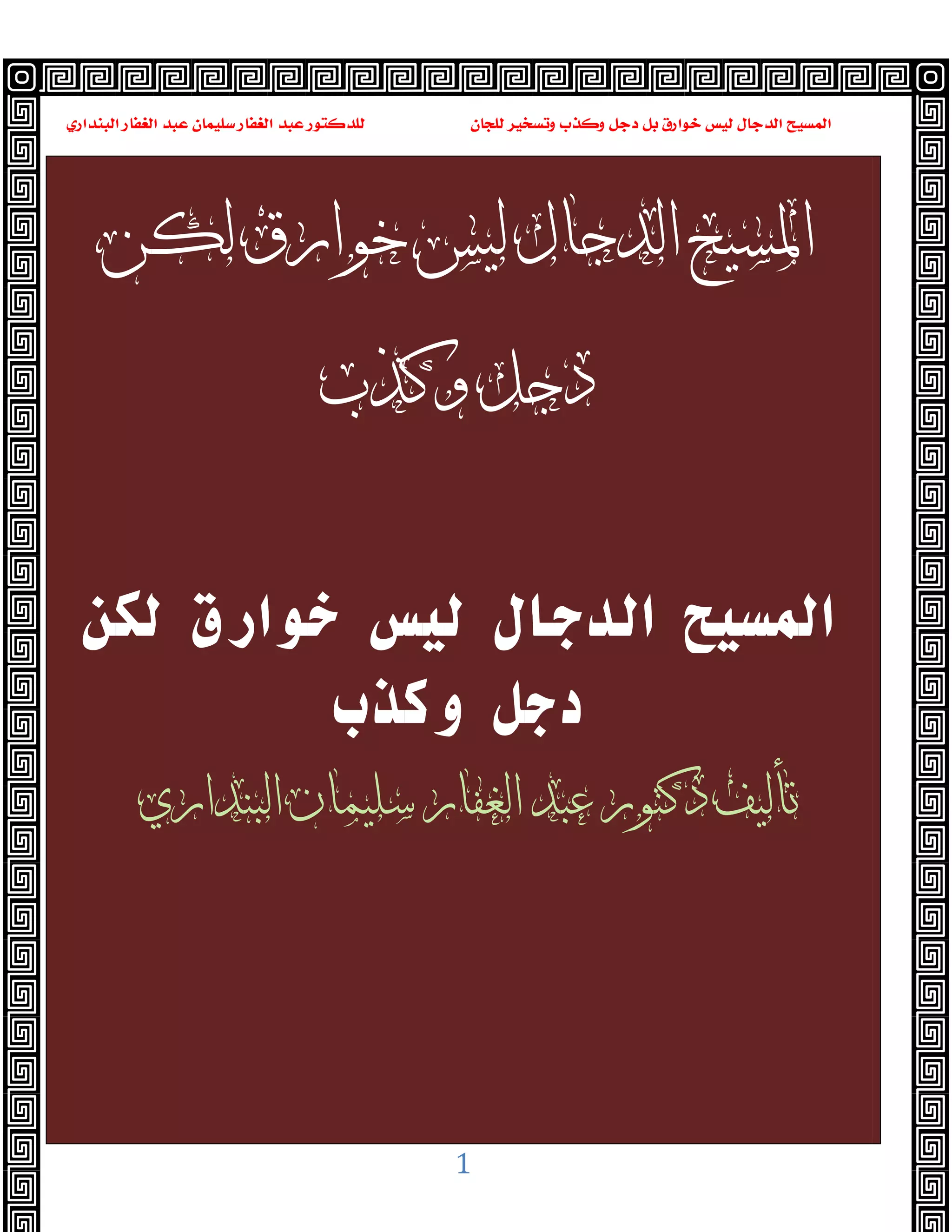 ‫ﻭﻛ‬ ‫ﺩﺟﻞ‬ ‫ﺑﻞ‬ ‫ﺧﻮﺍﺭﻕ‬ ‫ﻟﻴﺲ‬ ‫ﺍﻟﺪﺟﺎﻝ‬ ‫ﺍﻟﻤﺴﻴﺢ‬
‫ﺍﻟﺒﻨﺪﺍﺭﻱ‬ ‫ﺍﻟﻐﻔﺎﺭ‬ ‫ﻋﺒﺪ‬ ‫ﺳﻠﻴﻤﺎﻥ‬ ‫ﺍﻟﻐﻔﺎﺭ‬ ‫ﻋﺒﺪ‬ ‫ﻟﻠﺪﻛﺘﻮﺭ‬ ‫ﻟﻠﺠﺎﻥ‬ ‫ﻭﺗﺴﺨﻴﺮ‬ ‫ﺬﺏ‬
1
‫ﻟﻜﻦ‬ ‫ﺧﻮﺍﺭﻕ‬ ‫ﻟﻴﺲ‬ ‫ﺍﻟﺪﺟﺎﻝ‬ ‫ﺍﳌﺴﻴﺢ‬
‫ﻭﻛﺬﺏ‬ ‫ﺩﺟﻞ‬
‫ﻟﻜﻦ‬ ‫ﺧﻮارق‬ ‫ﻟﻴﺲ‬ ‫اﻟﺪﺟﺎل‬ ‫اﻟﻤﺴﻴﺢ‬
‫وﻛﺬب‬ ‫دﺟﻞ‬
‫ﺍﻟﺒﻨﺪﺍﺭﻱ‬ ‫ﺳﻠﻴﻤﺎﻥ‬ ‫ﺍﻟﻐﻔﺎﺭ‬ ‫ﻋﺒﺪ‬ ‫ﺩﻛﺘﻮﺭ‬ ‫ﺗﺄﻟﻴﻒ‬
 