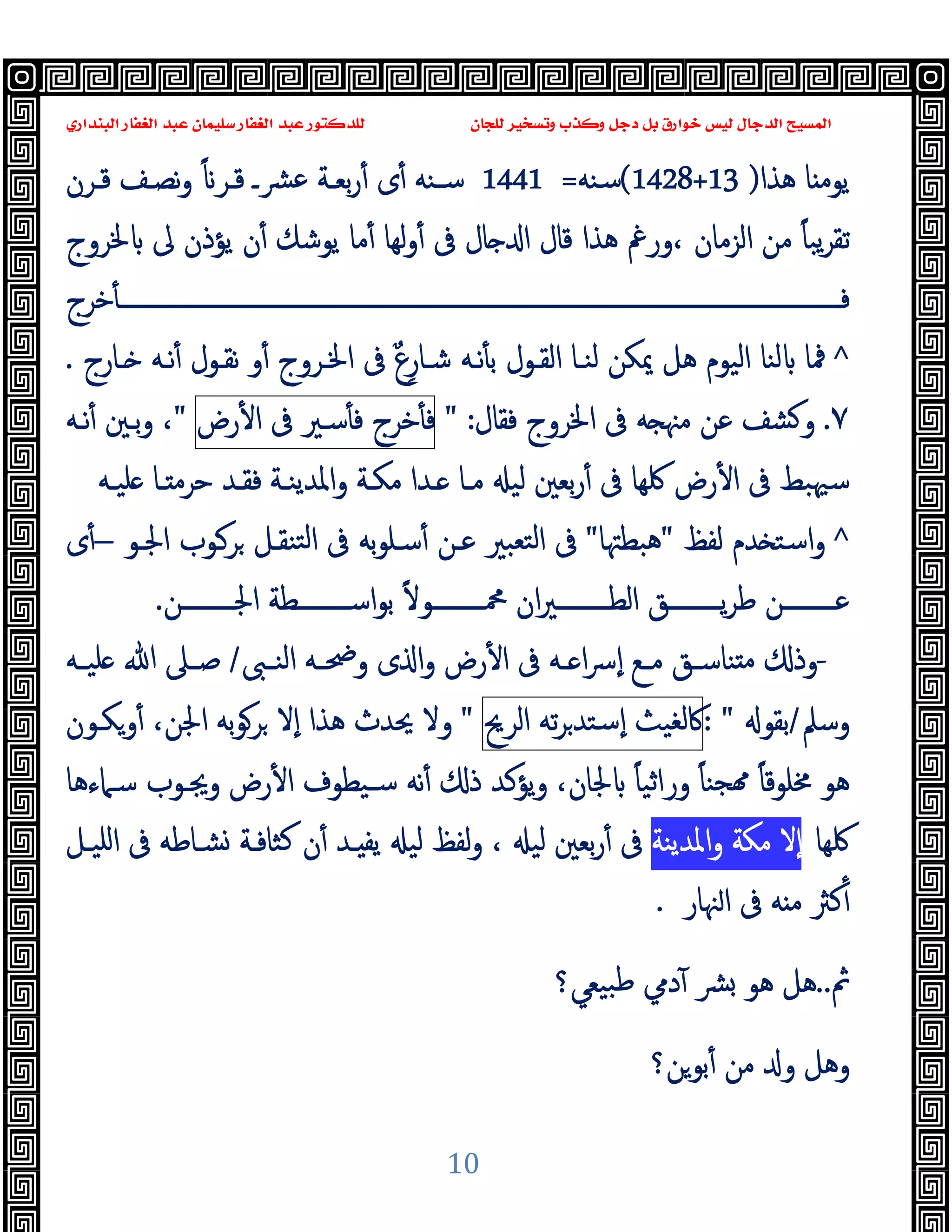 ‫ﻭﻛ‬ ‫ﺩﺟﻞ‬ ‫ﺑﻞ‬ ‫ﺧﻮﺍﺭﻕ‬ ‫ﻟﻴﺲ‬ ‫ﺍﻟﺪﺟﺎﻝ‬ ‫ﺍﻟﻤﺴﻴﺢ‬
‫ﺍﻟﺒﻨﺪﺍﺭﻱ‬ ‫ﺍﻟﻐﻔﺎﺭ‬ ‫ﻋﺒﺪ‬ ‫ﺳﻠﻴﻤﺎﻥ‬ ‫ﺍﻟﻐﻔﺎﺭ‬ ‫ﻋﺒﺪ‬ ‫ﻟﻠﺪﻛﺘﻮﺭ‬ ‫ﻟﻠﺠﺎﻥ‬ ‫ﻭﺗﺴﺨﻴﺮ‬ ‫ﺬﺏ‬
10
‫ﻫﺬا‬ ‫ﺎ‬ ‫ﯾﻮﻣ‬
)
(1428+13
‫ﺳﻨﻪ‬
=
1441
‫ﻗـﺮن‬ ‫ﻧﺼـﻒ‬‫و‬ ً ‫ﻗـﺮ‬ ‫ﴩـ‬‫ﻋ‬ ‫ﺑﻌـﺔ‬‫ر‬ٔ ‫ى‬ٔ ‫ﺳـﻨﻪ‬
‫ﳋﺮوج‬ ‫ﱃ‬ ‫ﯾﺆذن‬ ‫ن‬ٔ ‫ﯾﻮﺷﻚ‬ ‫ﻣﺎ‬ٔ ‫ﻟﻬﺎ‬‫و‬ٔ ‫ﰱ‬ ‫ﺎل‬ ‫ا‬ ‫ﻗﺎل‬ ‫ﻫﺬا‬ ‫ورﰬ‬، ‫اﻟﺰﻣﺎن‬ ‫ﻣﻦ‬ ً‫ﺎ‬‫ﯾﺒ‬‫ﺮ‬‫ﺗﻘ‬
‫ﺧﺮج‬ٔ ‫ــــــــــــــــــــــــــــــــــــــــــــــــــــــــــــــــــــــــــــــــــــــــــــــــــــــــــــــــــــــــ‬‫ـ‬‫ﻓ‬
^
‫اﳋـﺮو‬ ‫ﰱ‬ ٌ‫ع‬ِ‫ﺷـﺎر‬ ‫ﻧـﻪ‬ٔ ‫ﺑ‬ ‫اﻟﻘـﻮل‬ ‫ﻟﻨـﺎ‬ ‫ﳝﻜﻦ‬ ‫ﻫﻞ‬ ‫اﻟﯿﻮم‬ ‫ﻟﻨﺎ‬ ‫ﳁﺎ‬
‫ـﺎرج‬ ‫ﻧـﻪ‬ٔ ‫ﻧﻘـﻮل‬ ‫و‬ٔ ‫ج‬
.
٧
.
‫ﻓﻘﺎل‬ ‫اﳋﺮوج‬ ‫ﰱ‬ ‫ﻪ‬ ‫ﻣﳯ‬ ‫ﻋﻦ‬ ‫ﺸﻒ‬ ‫و‬
" :
‫ﺧﺮج‬ٔ ‫ﻓ‬
‫ﺳـﲑ‬ٔ ‫ﻓ‬
‫ﰱ‬
‫رض‬ٔ ‫ا‬
"
‫ﻧـﻪ‬ٔ ‫ﺑـﲔ‬‫و‬ ،
‫ﻠﯿـﻪ‬ ‫ـﺎ‬ ‫ﺣﺮﻣ‬ ‫ﻓﻘـﺪ‬ ‫واﳌﺪﯾﻨـﺔ‬ ‫ﻣﻜـﺔ‬ ‫ـﺪا‬ ‫ﻣـﺎ‬ ‫ﻟﯿ‬ ‫ﺑﻌﲔ‬‫ر‬ٔ ‫ﰱ‬ ‫ﳇﻬﺎ‬ ‫رض‬ٔ ‫ا‬ ‫ﰱ‬ ‫ﺳﳱﺒﻂ‬
^
‫ﻟﻔﻆ‬ ‫ﺪم‬ ‫اﺳﺘ‬‫و‬
"
‫ﻫﺒﻄﳤﺎ‬
"
‫اﳉـﻮ‬ ‫ﺮـﻮب‬ ‫ﺘﻨﻘـﻞ‬‫ﻟ‬‫ا‬ ‫ﰱ‬ ‫ﺑﻪ‬‫ﻮ‬‫ﺳـﻠ‬ٔ ‫ﻋـﻦ‬ ‫ﺘﻌﺒﲑ‬‫ﻟ‬‫ا‬ ‫ﰱ‬
–
‫ى‬ٔ
‫ﺑ‬ ً‫ﻻ‬‫ــــــــﻮ‬‫ـ‬‫ﶊ‬ ‫ان‬‫ﲑ‬‫ــــــــ‬‫ـ‬‫اﻟﻄ‬ ‫ــــــــﻖ‬‫ـ‬‫ﯾ‬‫ﺮ‬‫ﻃ‬ ‫ــــــــﻦ‬‫ـ‬‫ﻋ‬
‫ــــــــﻦ‬‫ـ‬‫اﳉ‬ ‫ــــــــﻄﺔ‬‫ـ‬‫اﺳ‬‫ﻮ‬
.
-
‫ـﱮ‬‫ـ‬‫اﻟﻨ‬ ‫ـﻪ‬‫ـ‬‫وﲵ‬ ‫ى‬ ‫ا‬‫و‬ ‫رض‬ٔ ‫ا‬ ‫ﰱ‬ ‫ـﻪ‬‫ـ‬ ‫ا‬‫ﴎ‬ٕ‫ا‬ ‫ـﻊ‬‫ـ‬‫ﻣ‬ ‫ـﻖ‬‫ـ‬‫ﻨﺎﺳ‬ ‫ﻣ‬ ‫وذ‬
/
‫ـﻪ‬‫ـ‬‫ﻠﯿ‬ ‫ﷲ‬ ‫ـﲆ‬‫ـ‬‫ﺻ‬
‫وﺳﲅ‬
/
‫ﺑﻘﻮ‬
: "
‫ﰷﻟﻐﯿﺚ‬
‫ﺗﻪ‬‫ﺮ‬‫ٕﺳﺘﺪ‬‫ا‬
‫اﻟﺮﱖ‬
"
‫وﻜـﻮن‬ٔ ،‫اﳉﻦ‬ ‫ﺑﻪ‬‫ﻮ‬‫ﺮ‬ ‫ٕﻻ‬‫ا‬ ‫ﻫﺬا‬ ‫ﳛﺪث‬ ‫وﻻ‬
‫ﳐﻠﻮ‬ ‫ﻫﻮ‬
‫ﻗ‬
‫ﺳـﲈءﻫﺎ‬ ‫وﳚـﻮب‬ ‫رض‬ٔ ‫ا‬ ‫ﺳـﯿﻄﻮف‬ ‫ﻧﻪ‬ٔ ‫ذ‬ ‫ﯾﺆﻛﺪ‬‫و‬ ،‫ﳉﺎن‬ ً‫ﺎ‬‫وراﺛﯿ‬ ً‫ﺎ‬‫ﺠﻨ‬ ً‫ﺎ‬
‫ﳇﻬﺎ‬
‫اﳌﺪﯾﻨﺔ‬‫و‬ ‫ﻣﻜﺔ‬ ‫ٕﻻ‬‫ا‬
‫ﺑﻌﲔ‬‫ر‬ٔ ‫ﰱ‬
‫اﻠﯿـﻞ‬ ‫ﰱ‬ ‫ﺸـﺎﻃﻪ‬ ‫ﻛﺜﺎﻓـﺔ‬ ‫ن‬ٔ ‫ـﺪ‬ ‫ﯾﻔ‬ ‫ﻟﯿ‬ ‫ﻟﻔﻆ‬‫و‬ ، ‫ﻟﯿ‬
‫ﳯﺎر‬‫ا‬ ‫ﰱ‬ ‫ﻪ‬ ‫ﻣ‬ ‫ﻛﱶ‬ٔ
.
‫ﰒ‬
..
‫ﺒﯿﻌﻲ؟‬‫ﻃ‬ ‫دﱊ‬ٓ ‫ﴩ‬ ‫ﻫﻮ‬ ‫ﻫﻞ‬
‫ﺑﻮﻦ؟‬ٔ ‫ﻣﻦ‬ ‫و‬ ‫وﻫﻞ‬
 