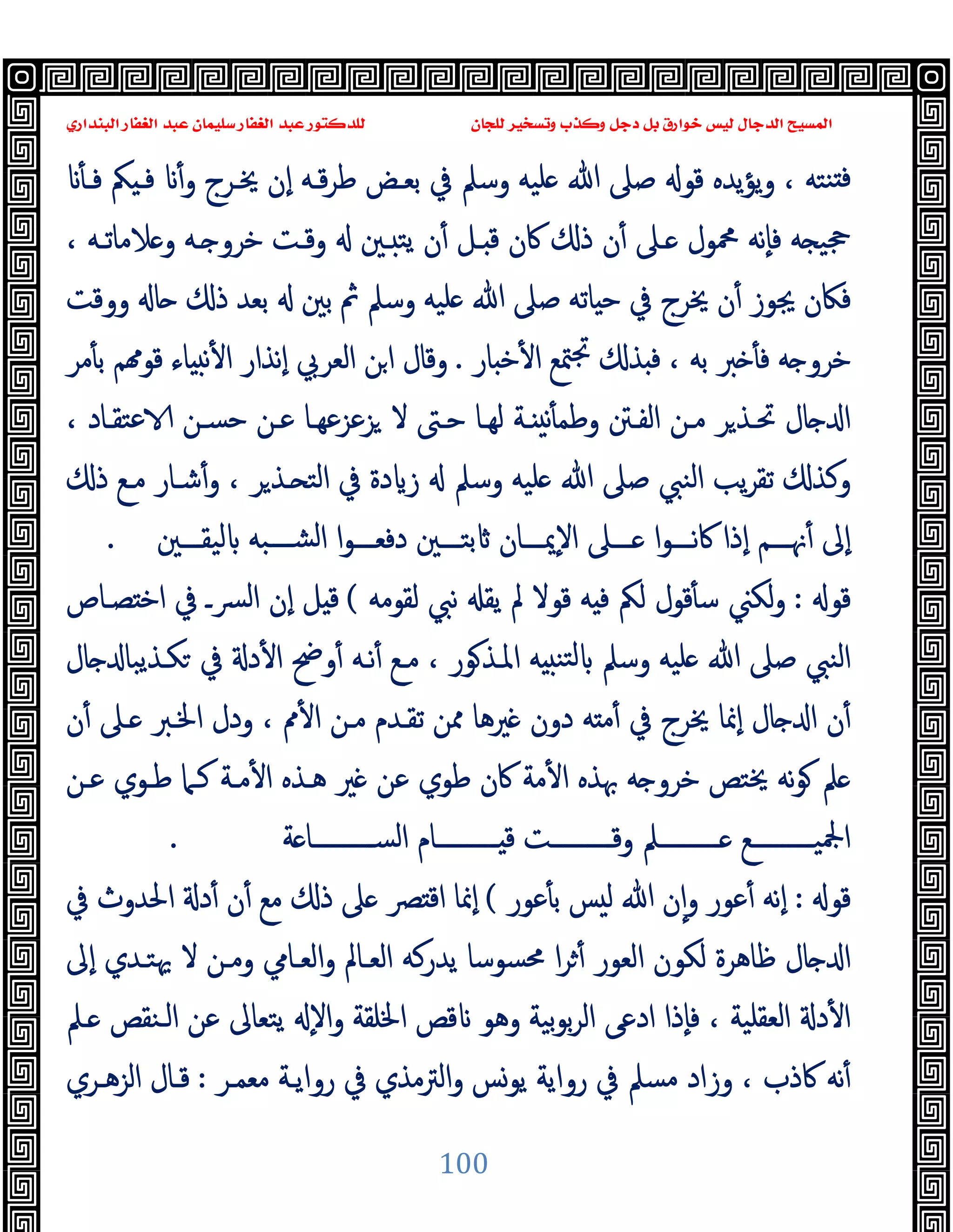 ‫ﻭﻛ‬ ‫ﺩﺟﻞ‬ ‫ﺑﻞ‬ ‫ﺧﻮﺍﺭﻕ‬ ‫ﻟﻴﺲ‬ ‫ﺍﻟﺪﺟﺎﻝ‬ ‫ﺍﻟﻤﺴﻴﺢ‬
‫ﺍﻟﺒﻨﺪﺍﺭﻱ‬ ‫ﺍﻟﻐﻔﺎﺭ‬ ‫ﻋﺒﺪ‬ ‫ﺳﻠﻴﻤﺎﻥ‬ ‫ﺍﻟﻐﻔﺎﺭ‬ ‫ﻋﺒﺪ‬ ‫ﻟﻠﺪﻛﺘﻮﺭ‬ ‫ﻟﻠﺠﺎﻥ‬ ‫ﻭﺗﺴﺨﻴﺮ‬ ‫ﺬﺏ‬
100
‫ﻃﺮ‬ ‫ﺑﻌـﺾ‬ ‫ﰲ‬ ‫وﺳﲅ‬ ‫ﻠﯿﻪ‬ ‫ﷲ‬ ‫ﺻﲆ‬ ‫ﻗﻮ‬ ‫ﯾﺪﻩ‬‫ﺆ‬‫ﯾ‬‫و‬ ، ‫ﻨﺘﻪ‬ ‫ﻓ‬
ٔ ‫ﻓـ‬ ‫ﲂ‬ ‫ﻓـ‬ ٔ‫و‬ ‫ﳜـﺮج‬ ‫ٕن‬‫ا‬ ‫ﻗـﻪ‬
، ‫ﻼﻣﺎﺗـﻪ‬ ‫و‬ ‫ـﻪ‬ ‫ﺧﺮو‬ ‫وﻗـﺖ‬ ‫ـﲔ‬ ‫ﯾﺘ‬ ‫ن‬ٔ ‫ـﻞ‬ ‫ﻗ‬ ‫ﰷن‬ ‫ذ‬ ‫ن‬ٔ ‫ـﲆ‬ ‫ﶊﻮل‬ ‫ٕﻧﻪ‬‫ﺎ‬‫ﻓ‬ ‫ﻪ‬ ‫ﲩﯿ‬
‫ووﻗﺖ‬ ‫ﺎ‬ ‫ذ‬ ‫ﺑﻌﺪ‬ ‫ﺑﲔ‬ ‫ﰒ‬ ‫وﺳﲅ‬ ‫ﻠﯿﻪ‬ ‫ﷲ‬ ‫ﺻﲆ‬ ‫ﺎﺗﻪ‬ ‫ﺣ‬ ‫ﰲ‬ ‫ﳜﺮج‬ ‫ن‬ٔ ‫ﳚﻮز‬ ‫ﻓﲀن‬
‫ﺎر‬ ‫ﺧ‬ٔ ‫ا‬ ‫ﳣﻊ‬‫ﲡ‬ ‫ﺬ‬ ‫ﻓ‬ ، ‫ﺑﻪ‬ ‫ﱪ‬ ٔ ‫ﻓ‬ ‫ﻪ‬ ‫ﺧﺮو‬
.
‫ﻣﺮ‬ٔ ‫ﺑ‬ ‫ﻢ‬ ‫ﻗﻮ‬ ‫ﺎء‬ ‫ﻧ‬ٔ ‫ا‬ ‫ٕﻧﺬار‬‫ا‬ ‫اﻟﻌﺮﰊ‬ ‫اﻦ‬ ‫وﻗﺎل‬
‫ﺎل‬ ‫ا‬
، ‫ﻋﺘﻘـﺎد‬ ‫ﺣﺴـﻦ‬ ‫ﻋـﻦ‬ ‫ﺰﻋﺰﻋﻬـﺎ‬ ‫ﻻ‬ ‫ﺣـﱴ‬ ‫ﻟﻬـﺎ‬ ‫ـﺔ‬ ‫ﻧ‬ٔ ‫وﻃﻤ‬ ‫اﻟﻔـﱳ‬ ‫ﻣـﻦ‬ ‫ﺮ‬‫ﲢـﺬ‬
‫ذ‬ ‫ﻣـﻊ‬ ‫ﺷـﺎر‬ٔ‫و‬ ، ‫ﺮ‬‫ـﺬ‬ ‫اﻟﺘ‬ ‫ﰲ‬ ‫دة‬ ‫ز‬ ‫وﺳﲅ‬ ‫ﻠﯿﻪ‬ ‫ﷲ‬ ‫ﺻﲆ‬ ‫اﻟﻨﱯ‬ ‫ﯾﺐ‬‫ﺮ‬‫ﺗﻘ‬ ‫وﻛﺬ‬
‫ـــﲔ‬‫ـ‬‫ﻟﯿﻘ‬ ‫ـــﺒﻪ‬‫ـ‬‫اﻟﺸ‬ ‫ا‬‫ﻮ‬‫ـــ‬‫ـ‬‫دﻓﻌ‬ ‫ـــﲔ‬‫ـ‬‫ﺑﺘ‬ ‫ـــﺎن‬‫ـ‬‫ٕﳝ‬‫ﻻ‬‫ا‬ ‫ـــﲆ‬‫ـ‬ ‫ا‬‫ﻮ‬‫ـــ‬‫ـ‬‫ﻧ‬‫ﰷ‬ ‫ٕذا‬‫ا‬ ‫ـــﻢ‬‫ـ‬‫ﳖ‬ٔ ‫ٕﱃ‬‫ا‬
.
‫ﻗﻮ‬
:
‫ﻟﻘﻮﻣﻪ‬ ‫ﻧﱯ‬ ‫ﯾﻘ‬ ‫ﱂ‬ ‫ﻗﻮﻻ‬ ‫ﻪ‬ ‫ﻓ‬ ‫ﻟﲂ‬ ‫ﻗﻮل‬ٔ ‫ﺳ‬ ‫ﻟﻜﲏ‬‫و‬
(
‫ﻟ‬‫ا‬ ‫ٕن‬‫ا‬ ‫ﻞ‬ ‫ﻗ‬
‫ﺼـﺎص‬ ‫اﺧ‬ ‫ﰲ‬ ‫ﴪـ‬
‫ﺎل‬ ‫ﻜـﺬﯾﺒﺎ‬ ‫ﰲ‬ ‫د‬ٔ ‫ا‬ ‫وﰣ‬ٔ ‫ﻧـﻪ‬ٔ ‫ﻣـﻊ‬ ، ‫ﻮر‬‫اﳌـﺬ‬ ‫ﻪ‬ ‫ﺘﻨ‬‫ﻟ‬ ‫وﺳﲅ‬ ‫ﻠﯿﻪ‬ ‫ﷲ‬ ‫ﺻﲆ‬ ‫اﻟﻨﱯ‬
‫ن‬ٔ ‫ـﲆ‬ ‫اﳋـﱪ‬ ‫ودل‬ ، ‫ﱈ‬ٔ ‫ا‬ ‫ﻣـﻦ‬ ‫ﺗﻘـﺪم‬ ‫ﳑﻦ‬ ‫ﲑﻫﺎ‬ ‫دون‬ ‫ﻪ‬ ‫ﻣ‬ٔ ‫ﰲ‬ ‫ﳜﺮج‬ ‫ٕﳕﺎ‬‫ا‬ ‫ﺎل‬ ‫ا‬ ‫ن‬ٔ
‫ﻋـﻦ‬ ‫ﻃـﻮي‬ ‫ﻛـﲈ‬ ‫ﻣـﺔ‬ٔ ‫ا‬ ‫ﻫـﺬﻩ‬ ‫ﲑ‬ ‫ﻋﻦ‬ ‫ﻃﻮي‬ ‫ﰷن‬ ‫ﻣﺔ‬ٔ ‫ا‬ ‫ﲠﺬﻩ‬ ‫ﻪ‬ ‫ﺧﺮو‬ ‫ﳜﺘﺺ‬ ‫ﻧﻪ‬‫ﻮ‬ ‫ﲅ‬
‫ــــــــــ‬‫ـ‬‫اﻟﺴ‬ ‫ــــــــــﺎم‬‫ـ‬ ‫ﻗ‬ ‫ــــــــــﺖ‬‫ـ‬‫وﻗ‬ ‫ــــــــــﲅ‬‫ـ‬ ‫ــــــــــﻊ‬‫ـ‬‫اﶺﯿ‬
‫ﺔ‬ ‫ﺎ‬
.
‫ﻗﻮ‬
:
‫ﻋﻮر‬ٔ ‫ﺑ‬ ‫ﺲ‬ ‫ﻟ‬ ‫ﷲ‬ ‫ن‬ٕ‫ا‬‫و‬ ‫ﻋﻮر‬ٔ ‫ٕﻧﻪ‬‫ا‬
(
‫ﰲ‬ ‫اﳊﺪوث‬ ‫د‬ٔ ‫ن‬ٔ ‫ﻣﻊ‬ ‫ذ‬ ‫ﲆ‬ ‫ﴫ‬ ‫اﻗ‬ ‫ٕﳕﺎ‬‫ا‬
‫ٕﱃ‬‫ا‬ ‫ﳞﺘـﺪي‬ ‫ﻻ‬ ‫وﻣـﻦ‬ ‫اﻟﻌـﺎﱊ‬‫و‬ ‫اﻟﻌـﺎﱂ‬ ‫ﯾﺪرﻛﻪ‬ ‫ﳏﺴﻮﺳﺎ‬ ‫ا‬‫ﺮ‬ٔ ‫اﻟﻌﻮر‬ ‫ﻟﻜﻮن‬ ‫ﻇﺎﻫﺮة‬ ‫ﺎل‬ ‫ا‬
‫ـﲅ‬ ‫اﻟـﻨﻘﺺ‬ ‫ﻋﻦ‬ ‫ﯾﺘﻌﺎﱃ‬ ٕ‫ﻻ‬‫ا‬‫و‬ ‫اﳋﻠﻘﺔ‬ ‫ﻗﺺ‬ ‫وﻫﻮ‬ ‫ﺑﯿﺔ‬‫ﻮ‬‫ﺑ‬‫ﺮ‬‫اﻟ‬ ‫ادﻋﻰ‬ ‫ٕذا‬‫ﺎ‬‫ﻓ‬ ، ‫اﻟﻌﻘﻠﯿﺔ‬ ‫د‬ٔ ‫ا‬
‫ﻣﺴﲅ‬ ‫وزاد‬ ، ‫ﰷذب‬ ‫ﻧﻪ‬ٔ
‫ﻣﻌﻤـﺮ‬ ‫رواﯾـﺔ‬ ‫ﰲ‬ ‫اﻟﱰﻣﺬي‬‫و‬ ‫ﯾﻮﺲ‬ ‫رواﯾﺔ‬ ‫ﰲ‬
:
‫اﻟﺰﻫـﺮي‬ ‫ﻗـﺎل‬
 