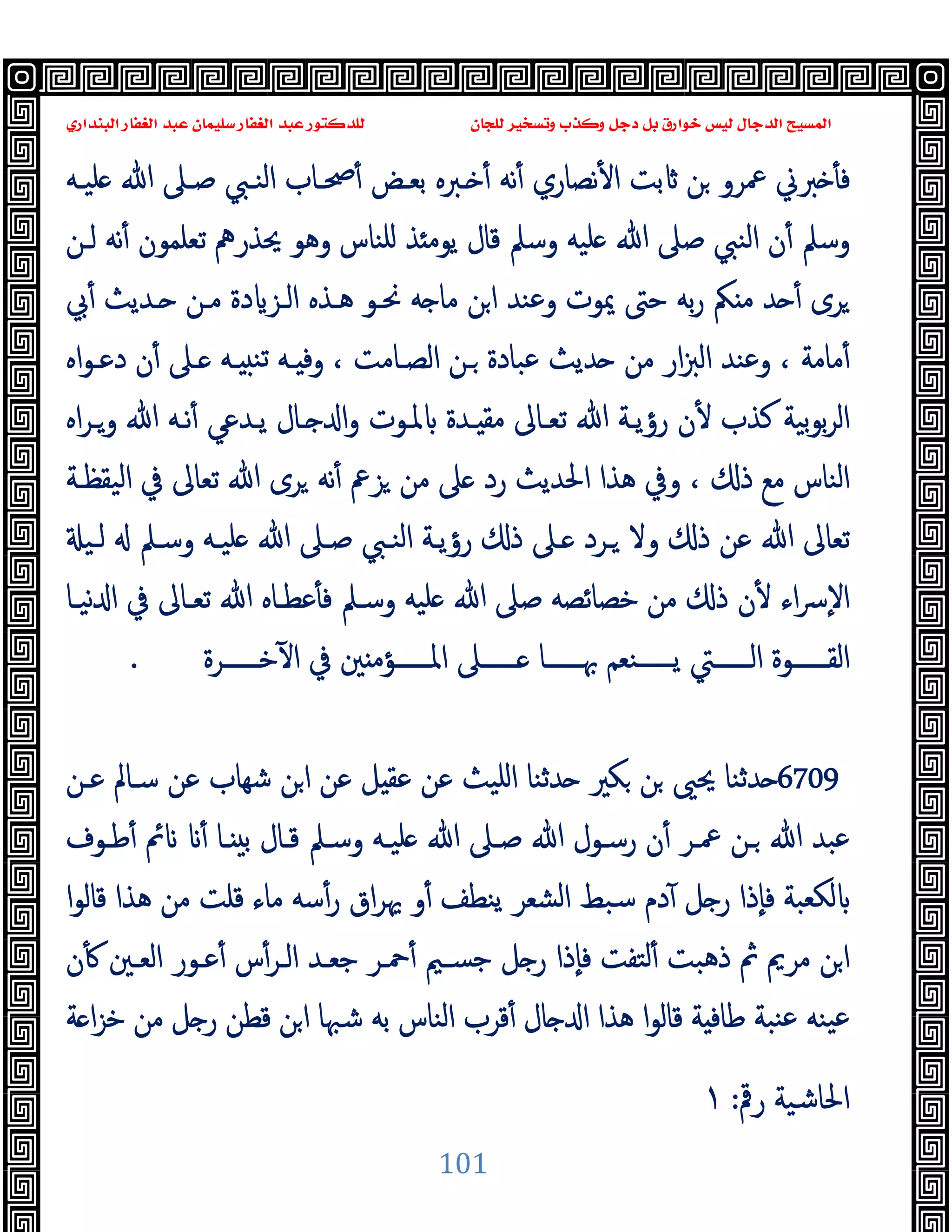 ‫ﻭﻛ‬ ‫ﺩﺟﻞ‬ ‫ﺑﻞ‬ ‫ﺧﻮﺍﺭﻕ‬ ‫ﻟﻴﺲ‬ ‫ﺍﻟﺪﺟﺎﻝ‬ ‫ﺍﻟﻤﺴﻴﺢ‬
‫ﺍﻟﺒﻨﺪﺍﺭﻱ‬ ‫ﺍﻟﻐﻔﺎﺭ‬ ‫ﻋﺒﺪ‬ ‫ﺳﻠﻴﻤﺎﻥ‬ ‫ﺍﻟﻐﻔﺎﺭ‬ ‫ﻋﺒﺪ‬ ‫ﻟﻠﺪﻛﺘﻮﺭ‬ ‫ﻟﻠﺠﺎﻥ‬ ‫ﻭﺗﺴﺨﻴﺮ‬ ‫ﺬﺏ‬
101
‫ﻠﯿـﻪ‬ ‫ﷲ‬ ‫ﺻـﲆ‬ ‫اﻟﻨـﱯ‬ ‫ﲱـﺎب‬ٔ ‫ﺑﻌـﺾ‬ ‫ـﱪﻩ‬ ٔ ‫ﻧﻪ‬ٔ ‫ﻧﺼﺎري‬ٔ ‫ا‬ ‫ﺑﺖ‬ ‫ﻦ‬ ‫ﲻﺮو‬ ‫ﱪﱐ‬ ٔ ‫ﻓ‬
‫ﻟـﻦ‬ ‫ﻧﻪ‬ٔ ‫ﺗﻌﻠﻤﻮن‬ ‫ﳛﺬرﱒ‬ ‫وﻫﻮ‬ ‫ﻠﻨﺎس‬ ‫ﺬ‬ ‫ﯾﻮﻣ‬ ‫ﻗﺎل‬ ‫وﺳﲅ‬ ‫ﻠﯿﻪ‬ ‫ﷲ‬ ‫ﺻﲆ‬ ‫اﻟﻨﱯ‬ ‫ن‬ٔ ‫وﺳﲅ‬
‫ـ‬ ‫ﻣـﻦ‬ ‫دة‬ ‫اﻟـﺰ‬ ‫ﻫـﺬﻩ‬ ‫ﳓـﻮ‬ ‫ﻪ‬ ‫ﻣﺎ‬ ‫ﻦ‬‫ا‬ ‫وﻋﻨﺪ‬ ‫ﳝﻮت‬ ‫ﺣﱴ‬ ‫ﺑﻪ‬‫ر‬ ‫ﲂ‬ ‫ﻣ‬ ‫ﺪ‬ ٔ ‫ﺮى‬
‫ﰊ‬ٔ ‫ﺪﯾﺚ‬
‫اﻩ‬‫ﻮ‬‫دﻋـ‬ ‫ن‬ٔ ‫ـﲆ‬ ‫ـﻪ‬ ‫ﺗﻨ‬ ‫ـﻪ‬ ‫وﻓ‬ ، ‫اﻟﺼـﺎﻣﺖ‬ ‫ـﻦ‬ ‫ﻋﺒﺎدة‬ ‫ﺪﯾﺚ‬ ‫ﻣﻦ‬ ‫ار‬‫ﱫ‬‫اﻟ‬ ‫وﻋﻨﺪ‬ ، ‫ﻣﺎﻣﺔ‬ٔ
‫اﻩ‬‫ﺮ‬‫وـ‬ ‫ﷲ‬ ‫ﻧـﻪ‬ٔ ‫ﯾـﺪﻋﻲ‬ ‫ـﺎل‬ ‫ا‬‫و‬ ‫ﳌـﻮت‬ ‫ـﺪة‬ ‫ﻣﻘ‬ ‫ﺗﻌـﺎﱃ‬ ‫ﷲ‬ ‫رؤﯾـﺔ‬ ‫ن‬ٔ ‫ﻛﺬب‬ ‫ﺑﯿﺔ‬‫ﻮ‬‫ﺑ‬‫ﺮ‬‫اﻟ‬
‫اﻟﯿﻘﻈـﺔ‬ ‫ﰲ‬ ‫ﺗﻌﺎﱃ‬ ‫ﷲ‬ ‫ﺮى‬ ‫ﻧﻪ‬ٔ ‫ﺰﰪ‬ ‫ﻣﻦ‬ ‫ﲆ‬ ‫رد‬ ‫اﳊﺪﯾﺚ‬ ‫ﻫﺬا‬ ‫وﰲ‬ ، ‫ذ‬ ‫ﻣﻊ‬ ‫اﻟﻨﺎس‬
‫ـﲆ‬ ‫ـﺮد‬ ‫وﻻ‬ ‫ذ‬ ‫ﻋﻦ‬ ‫ﷲ‬ ‫ﺗﻌﺎﱃ‬
‫ﻟـﯿ‬ ‫وﺳـﲅ‬ ‫ﻠﯿـﻪ‬ ‫ﷲ‬ ‫ﺻـﲆ‬ ‫اﻟﻨـﱯ‬ ‫رؤﯾـﺔ‬ ‫ذ‬
‫ﻧﯿـﺎ‬ ‫ا‬ ‫ﰲ‬ ‫ﺗﻌـﺎﱃ‬ ‫ﷲ‬ ‫ﻋﻄـﺎﻩ‬ٔ ‫ﻓ‬ ‫وﺳـﲅ‬ ‫ﻠﯿﻪ‬ ‫ﷲ‬ ‫ﺻﲆ‬ ‫ﺧﺼﺎﺋﺼﻪ‬ ‫ﻣﻦ‬ ‫ذ‬ ‫ن‬ٔ ‫اء‬‫ﴎ‬ٕ‫ﻻ‬‫ا‬
‫ﺧــــــﺮة‬ٓ ‫ا‬ ‫ﰲ‬ ‫ﲔ‬ ‫اﳌــــــﺆﻣ‬ ‫ــــــﲆ‬ ‫ﲠــــــﺎ‬ ‫ﯾــــــﻨﻌﻢ‬ ‫اﻟــــــﱵ‬ ‫اﻟﻘــــــﻮة‬
.
6709
‫ﻋـﻦ‬ ‫ﺳـﺎﱂ‬ ‫ﻋﻦ‬ ‫ﺷﻬﺎب‬ ‫ﻦ‬‫ا‬ ‫ﻋﻦ‬ ‫ﻞ‬ ‫ﻋﻘ‬ ‫ﻋﻦ‬ ‫اﻠﯿﺚ‬ ‫ﺪﺛﻨﺎ‬ ‫ﻜﲑ‬ ‫ﻦ‬ ‫ﳛﲕ‬ ‫ﺪﺛﻨﺎ‬
‫ﷲ‬ ‫رﺳـﻮل‬ ‫ن‬ٔ ‫ﲻـﺮ‬ ‫ـﻦ‬ ‫ﷲ‬ ‫ﻋﺒﺪ‬
‫ﻃـﻮف‬ٔ ‫ﰂ‬ ٔ ‫ـﺎ‬ ‫ﺑ‬ ‫ﻗـﺎل‬ ‫وﺳـﲅ‬ ‫ﻠﯿـﻪ‬ ‫ﷲ‬ ‫ﺻـﲆ‬
‫ا‬‫ﻮ‬‫ﻗﺎﻟ‬ ‫ﻫﺬا‬ ‫ﻣﻦ‬ ‫ﻗﻠﺖ‬ ‫ﻣﺎء‬ ‫ﺳﻪ‬ٔ‫ر‬ ‫اق‬‫ﺮ‬‫ﳞ‬ ‫و‬ٔ ‫ﯾﻨﻄﻒ‬ ‫اﻟﺸﻌﺮ‬ ‫ﺳﺒﻂ‬ ‫دم‬ٓ ‫ﻞ‬ ‫ر‬ ‫ٕذا‬‫ﺎ‬‫ﻓ‬ ‫ﻟﻜﻌﺒﺔ‬
‫ن‬ٔ ‫اﻟﻌـﲔ‬ ‫ﻋـﻮر‬ٔ ‫س‬ٔ‫اﻟـﺮ‬ ‫ﺟﻌـﺪ‬ ‫ﲪـﺮ‬ٔ ‫ﺟﺴـﲓ‬ ‫ﻞ‬ ‫ر‬ ‫ٕذا‬‫ﺎ‬‫ﻓ‬ ‫ﻟﺘﻔﺖ‬ٔ ‫ذﻫﺒﺖ‬ ‫ﰒ‬ ‫ﻣﺮﱘ‬ ‫ﻦ‬‫ا‬
‫ﺔ‬ ‫ا‬‫ﺰ‬‫ﺧ‬ ‫ﻣﻦ‬ ‫ﻞ‬ ‫ر‬ ‫ﻗﻄﻦ‬ ‫ﻦ‬‫ا‬ ‫ﺷﳢﺎ‬ ‫ﺑﻪ‬ ‫اﻟﻨﺎس‬ ‫ﻗﺮب‬ٔ ‫ﺎل‬ ‫ا‬ ‫ﻫﺬا‬ ‫ا‬‫ﻮ‬‫ﻗﺎﻟ‬ ‫ﺔ‬ ‫ﻃﺎﻓ‬ ‫ﻨﺒﺔ‬‫ﻋ‬ ‫ﯿﻨﻪ‬‫ﻋ‬
‫رﰴ‬ ‫اﳊﺎﺷﯿﺔ‬
:
١
 