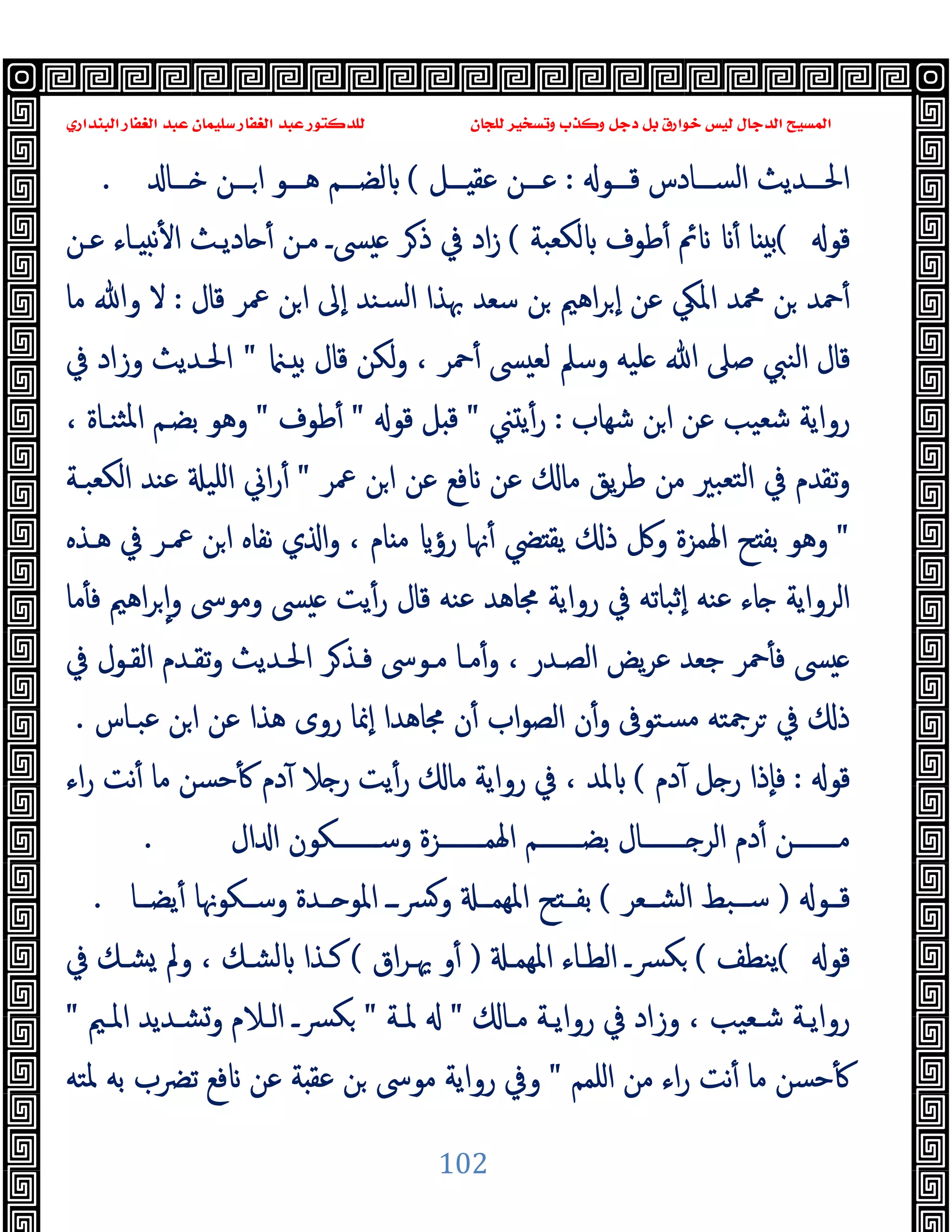 ‫ﻭﻛ‬ ‫ﺩﺟﻞ‬ ‫ﺑﻞ‬ ‫ﺧﻮﺍﺭﻕ‬ ‫ﻟﻴﺲ‬ ‫ﺍﻟﺪﺟﺎﻝ‬ ‫ﺍﻟﻤﺴﻴﺢ‬
‫ﺍﻟﺒﻨﺪﺍﺭﻱ‬ ‫ﺍﻟﻐﻔﺎﺭ‬ ‫ﻋﺒﺪ‬ ‫ﺳﻠﻴﻤﺎﻥ‬ ‫ﺍﻟﻐﻔﺎﺭ‬ ‫ﻋﺒﺪ‬ ‫ﻟﻠﺪﻛﺘﻮﺭ‬ ‫ﻟﻠﺠﺎﻥ‬ ‫ﻭﺗﺴﺨﻴﺮ‬ ‫ﺬﺏ‬
102
‫ﻗـــﻮ‬ ‫اﻟﺴـــﺎدس‬ ‫اﳊـــﺪﯾﺚ‬
:
‫ـــﻞ‬ ‫ﻋﻘ‬ ‫ﻋـــﻦ‬
(
‫ـــﺎ‬ ‫ـــﻦ‬‫ا‬ ‫ﻫـــﻮ‬ ‫ﻟﻀـــﻢ‬
.
‫ﻗﻮ‬
(
‫ﻟﻜﻌﺒﺔ‬ ‫ﻃﻮف‬ٔ ‫ﰂ‬ ٔ ‫ﺎ‬ ‫ﺑ‬
(
‫ﻋـﻦ‬ ‫ـﺎء‬ ‫ﻧ‬ٔ ‫ا‬ ‫ﺎدﯾـﺚ‬ ٔ ‫ﻣـﻦ‬ ‫ﴗـ‬ ‫ﺮ‬‫ذ‬ ‫ﰲ‬ ‫اد‬‫ز‬
‫ﻗﺎل‬ ‫ﲻﺮ‬ ‫ﻦ‬‫ا‬ ‫ٕﱃ‬‫ا‬ ‫ﺴﻨﺪ‬‫ﻟ‬‫ا‬ ‫ﲠﺬا‬ ‫ﺳﻌﺪ‬ ‫ﻦ‬ ‫اﻫﲓ‬‫ﺮ‬ ٕ‫ا‬ ‫ﻋﻦ‬ ‫اﳌﲄ‬ ‫ﶊﺪ‬ ‫ﻦ‬ ‫ﲪﺪ‬ٔ
:
‫ﻣﺎ‬ ‫وﷲ‬ ‫ﻻ‬
‫ﲪ‬ٔ ‫ﴗ‬ ‫ﻟﻌ‬ ‫وﺳﲅ‬ ‫ﻠﯿﻪ‬ ‫ﷲ‬ ‫ﺻﲆ‬ ‫اﻟﻨﱯ‬ ‫ﻗﺎل‬
‫ـ‬ ‫ﺑ‬ ‫ﻗﺎل‬ ‫ﻟﻜﻦ‬‫و‬ ، ‫ﺮ‬
"
‫ﰲ‬ ‫وزاد‬ ‫اﳊـﺪﯾﺚ‬
‫ﺷﻬﺎب‬ ‫ﻦ‬‫ا‬ ‫ﻋﻦ‬ ‫ﺷﻌﯿﺐ‬ ‫رواﯾﺔ‬
:
‫ﲏ‬ ‫ﯾ‬ٔ‫ر‬
"
‫ﻗﻮ‬ ‫ﻞ‬ ‫ﻗ‬
"
‫ﻃﻮف‬ٔ
"
، ‫ﺜﻨـﺎة‬‫ﳌ‬‫ا‬ ‫ﺑﻀـﻢ‬ ‫وﻫﻮ‬
‫ﲻﺮ‬ ‫ﻦ‬‫ا‬ ‫ﻋﻦ‬ ‫ﻓﻊ‬ ‫ﻋﻦ‬ ‫ﻣﺎ‬ ‫ﯾﻖ‬‫ﺮ‬‫ﻃ‬ ‫ﻣﻦ‬ ‫ﺘﻌﺒﲑ‬‫ﻟ‬‫ا‬ ‫ﰲ‬ ‫ﺗﻘﺪم‬‫و‬
"
‫اﻟﻜﻌﺒـﺔ‬ ‫ﻋﻨﺪ‬ ‫اﻠﯿ‬ ‫اﱐ‬‫ر‬ٔ
"
‫ﻫـﺬﻩ‬ ‫ﰲ‬ ‫ﲻـﺮ‬ ‫ﻦ‬‫ا‬ ‫ﻧﻔﺎﻩ‬ ‫ي‬ ‫ا‬‫و‬ ، ‫ﺎم‬ ‫ﻣ‬ ‫رؤ‬ ‫ﳖﺎ‬ٔ ‫ﴤ‬ ‫ﯾﻘ‬ ‫ذ‬ ‫وﰻ‬ ‫اﳍﻤﺰة‬ ‫ﺢ‬ ‫ﺑﻔ‬ ‫وﻫﻮ‬
‫ﻣﺎ‬ٔ ‫ﻓ‬ ‫اﻫﲓ‬‫ﺮ‬ ٕ‫ا‬‫و‬ ‫وﻣﻮﳻ‬ ‫ﴗ‬ ‫ﯾﺖ‬ٔ‫ر‬ ‫ﻗﺎل‬ ‫ﻋﻨﻪ‬ ‫ﳎﺎﻫﺪ‬ ‫رواﯾﺔ‬ ‫ﰲ‬ ‫ٕﺛﺒﺎﺗﻪ‬‫ا‬ ‫ﻋﻨﻪ‬ ‫ﺎء‬ ‫اﻟﺮواﯾﺔ‬
‫ﰲ‬ ‫اﻟﻘـﻮل‬ ‫ﺗﻘـﺪم‬‫و‬ ‫اﳊـﺪﯾﺚ‬ ‫ﺮ‬‫ﻓـﺬ‬ ‫ﻣـﻮﳻ‬ ‫ﻣـﺎ‬ٔ‫و‬ ، ‫اﻟﺼـﺪر‬ ‫ﯾﺾ‬‫ﺮ‬‫ﻋ‬ ‫ﺟﻌﺪ‬ ‫ﲪﺮ‬ٔ ‫ﻓ‬ ‫ﴗ‬
‫ﻋﺒـﺎس‬ ‫ﻦ‬‫ا‬ ‫ﻋﻦ‬ ‫ﻫﺬا‬ ‫روى‬ ‫ٕﳕﺎ‬‫ا‬ ‫ﳎﺎﻫﺪا‬ ‫ن‬ٔ ‫اب‬‫ﻮ‬‫اﻟﺼ‬ ‫ن‬ٔ‫و‬ ‫ﺴﺘﻮﰱ‬‫ﻣ‬ ‫ﺮﲨﺘﻪ‬ ‫ﰲ‬ ‫ذ‬
.
‫ﻗﻮ‬
:
‫دم‬ٓ ‫ﻞ‬ ‫ر‬ ‫ٕذا‬‫ﺎ‬‫ﻓ‬
(
‫ﻣﺎ‬ ‫رواﯾﺔ‬ ‫ﰲ‬ ، ‫ﳌﺪ‬
‫اء‬‫ر‬ ‫ﻧﺖ‬ٔ ‫ﻣﺎ‬ ‫ﺣﺴﻦ‬ٔ ‫دم‬ٓ ‫ﻼ‬ ‫ر‬ ‫ﯾﺖ‬ٔ‫ر‬
‫ال‬ ‫ا‬ ‫ـــــــﻜﻮن‬‫ـ‬‫وﺳ‬ ‫ـــــــﺰة‬‫ـ‬‫اﳍﻤ‬ ‫ـــــــﻢ‬‫ـ‬‫ﺑﻀ‬ ‫ـــــــﺎل‬‫ـ‬ ‫اﻟﺮ‬ ‫دم‬ٔ ‫ـــــــﻦ‬‫ـ‬‫ﻣ‬
.
‫ــﻮ‬‫ـ‬‫ﻗ‬
)
‫ــﻌﺮ‬‫ـ‬‫اﻟﺸ‬ ‫ــﺒﻂ‬‫ـ‬‫ﺳ‬
(
‫ــﺎ‬‫ـ‬‫ﯾﻀ‬ٔ ‫ــﻜﻮﳖﺎ‬‫ـ‬‫وﺳ‬ ‫ــﺪة‬‫ـ‬ ‫اﳌﻮ‬ ‫ــ‬‫ـ‬‫ﴪ‬‫و‬ ‫ــ‬‫ـ‬‫اﳌﻬﻤ‬ ‫ﺢ‬ ‫ــ‬‫ـ‬‫ﺑﻔ‬
.
‫ﻗﻮ‬
(
‫ﯾﻨﻄﻒ‬
(
‫اﳌﻬﻤـ‬ ‫اﻟﻄـﺎء‬ ‫ﴪـ‬‫ﻜ‬
)
‫اق‬‫ﺮ‬‫ﳞـ‬ ‫و‬ٔ
(
‫ﰲ‬ ‫ﺸـﻚ‬ ‫وﱂ‬ ، ‫ﻟﺸـﻚ‬ ‫ﻛـﺬا‬
‫ـﺎ‬‫ـ‬‫ﻣ‬ ‫ـﺔ‬‫ـ‬‫رواﯾ‬ ‫ﰲ‬ ‫وزاد‬ ، ‫ـﻌﯿﺐ‬‫ـ‬‫ﺷ‬ ‫ـﺔ‬‫ـ‬‫رواﯾ‬
"
‫ـﺔ‬‫ـ‬‫ﳌ‬
"
‫و‬ ‫ـﻼم‬‫ـ‬‫اﻟ‬ ‫ـ‬‫ـ‬‫ﻜﴪ‬
‫ـﲓ‬‫ـ‬‫اﳌ‬ ‫ـﺪﯾﺪ‬‫ـ‬‫ﺸ‬
"
‫اﻠﻤﻢ‬ ‫ﻣﻦ‬ ‫اء‬‫ر‬ ‫ﻧﺖ‬ٔ ‫ﻣﺎ‬ ‫ﺣﺴﻦ‬ٔ
"
‫ﳌﺘﻪ‬ ‫ﺑﻪ‬ ‫ﺗﴬب‬ ‫ﻓﻊ‬ ‫ﻋﻦ‬ ‫ﺔ‬ ‫ﻋﻘ‬ ‫ﻦ‬ ‫ﻣﻮﳻ‬ ‫رواﯾﺔ‬ ‫وﰲ‬
 