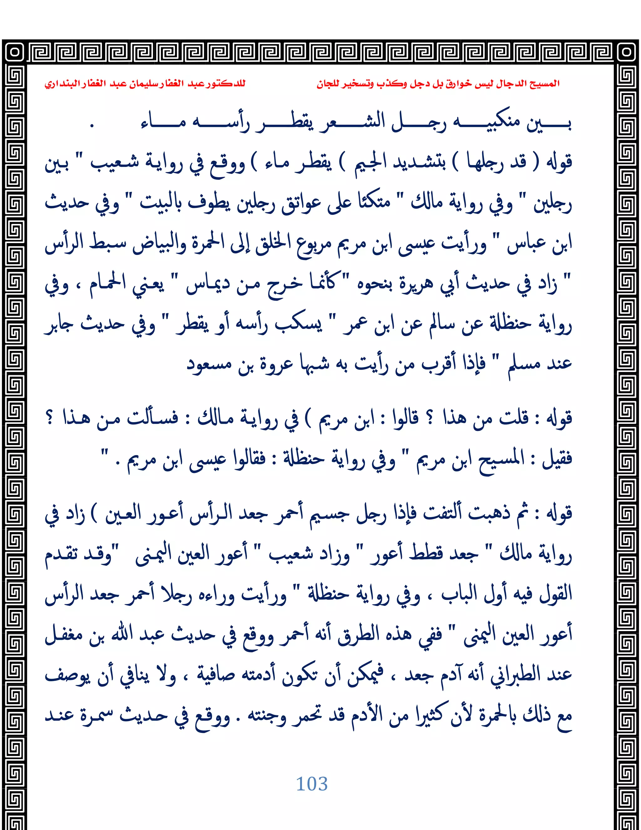 ‫ﻭﻛ‬ ‫ﺩﺟﻞ‬ ‫ﺑﻞ‬ ‫ﺧﻮﺍﺭﻕ‬ ‫ﻟﻴﺲ‬ ‫ﺍﻟﺪﺟﺎﻝ‬ ‫ﺍﻟﻤﺴﻴﺢ‬
‫ﺍﻟﺒﻨﺪﺍﺭﻱ‬ ‫ﺍﻟﻐﻔﺎﺭ‬ ‫ﻋﺒﺪ‬ ‫ﺳﻠﻴﻤﺎﻥ‬ ‫ﺍﻟﻐﻔﺎﺭ‬ ‫ﻋﺒﺪ‬ ‫ﻟﻠﺪﻛﺘﻮﺭ‬ ‫ﻟﻠﺠﺎﻥ‬ ‫ﻭﺗﺴﺨﻴﺮ‬ ‫ﺬﺏ‬
103
‫ــــــﺎء‬‫ـ‬‫ﻣ‬ ‫ــــــﻪ‬‫ـ‬‫ﺳ‬ٔ‫ر‬ ‫ــــــﺮ‬‫ـ‬‫ﯾﻘﻄ‬ ‫ــــــﻌﺮ‬‫ـ‬‫اﻟﺸ‬ ‫ــــــﻞ‬‫ـ‬ ‫ر‬ ‫ــــــﻪ‬‫ـ‬‫ﯿ‬ ‫ﻜ‬ ‫ﻣ‬ ‫ــــــﲔ‬‫ـ‬‫ﺑ‬
.
‫ﻗﻮ‬
)
‫ﻠﻬـﺎ‬ ‫ر‬ ‫ﻗﺪ‬
(
‫اﳉـﲓ‬ ‫ﺸـﺪﯾﺪ‬ ‫ﺑ‬
(
‫ﻣـﺎء‬ ‫ﯾﻘﻄـﺮ‬
(
‫ﺷـﻌﯿﺐ‬ ‫رواﯾـﺔ‬ ‫ﰲ‬ ‫ووﻗـﻊ‬
"
‫ﺑـﲔ‬
‫ﻠﲔ‬ ‫ر‬
"
‫ﻣﺎ‬ ‫رواﯾﺔ‬ ‫وﰲ‬
"
‫ﺖ‬ ‫ﻟﺒ‬ ‫ﯾﻄﻮف‬ ‫ﻠﲔ‬ ‫ر‬ ‫اﺗﻖ‬‫ﻮ‬‫ﻋ‬ ‫ﲆ‬ ‫ﺎ‬ ‫ﻜ‬ ‫ﻣ‬
"
‫وﰲ‬
‫ﺪﯾﺚ‬
‫ﻋﺒﺎس‬ ‫ﻦ‬‫ا‬
"
‫س‬ٔ‫اﻟﺮ‬ ‫ﺳﺒﻂ‬ ‫ﺒﯿﺎض‬‫ﻟ‬‫ا‬‫و‬ ‫اﶵﺮة‬ ‫ٕﱃ‬‫ا‬ ‫اﳋﻠﻖ‬ ‫ﺑﻮع‬‫ﺮ‬‫ﻣ‬ ‫ﻣﺮﱘ‬ ‫ﻦ‬‫ا‬ ‫ﴗ‬ ‫ﯾﺖ‬ٔ‫ور‬
"
‫ﺑﻨﺤﻮﻩ‬ ‫ﻫﺮﺮة‬ ‫ﰊ‬ٔ ‫ﺪﯾﺚ‬ ‫ﰲ‬ ‫اد‬‫ز‬
"
‫دﳝـﺎس‬ ‫ﻣـﻦ‬ ‫ﺧـﺮج‬ ‫ﳕـﺎ‬ٔ
"
‫وﰲ‬ ، ‫اﶵـﺎم‬ ‫ﯾﻌـﲏ‬
‫ﲻﺮ‬ ‫ﻦ‬‫ا‬ ‫ﻋﻦ‬ ‫ﺳﺎﱂ‬ ‫ﻋﻦ‬ ‫ﻈ‬ ‫ﺣ‬ ‫رواﯾﺔ‬
"
‫ﯾﻘﻄﺮ‬ ‫و‬ٔ ‫ﺳﻪ‬ٔ‫ر‬ ‫ﺴﻜﺐ‬
"
‫ﺮ‬‫ﺎ‬ ‫ﺪﯾﺚ‬ ‫وﰲ‬
‫ﻣﺴﲅ‬ ‫ﻋﻨﺪ‬
"
‫ﻋﺮ‬ ‫ﺷﳢﺎ‬ ‫ﺑﻪ‬ ‫ﯾﺖ‬ٔ‫ر‬ ‫ﻣﻦ‬ ‫ﻗﺮب‬ٔ ‫ٕذا‬‫ﺎ‬‫ﻓ‬
‫ﻣﺴﻌﻮد‬ ‫ﻦ‬ ‫وة‬
‫ﻗﻮ‬
:
‫ا‬‫ﻮ‬‫ﻗﺎﻟ‬ ‫؟‬ ‫ﻫﺬا‬ ‫ﻣﻦ‬ ‫ﻗﻠﺖ‬
:
‫ﻣﺮﱘ‬ ‫ﻦ‬‫ا‬
(
‫ﻣـﺎ‬ ‫رواﯾـﺔ‬ ‫ﰲ‬
:
‫؟‬ ‫ﻫـﺬا‬ ‫ﻣـﻦ‬ ‫ﻟﺖ‬ٔ ‫ﻓﺴـ‬
‫ﻞ‬ ‫ﻓﻘ‬
:
‫ﻣﺮﱘ‬ ‫ﻦ‬‫ا‬ ‫ﺴﯿﺢ‬‫ﳌ‬‫ا‬
"
‫ﻈ‬ ‫ﺣ‬ ‫رواﯾﺔ‬ ‫وﰲ‬
:
‫ﻣﺮﱘ‬ ‫ﻦ‬‫ا‬ ‫ﴗ‬ ‫ﻓﻘﺎﻟﻮا‬
" .
‫ﻗﻮ‬
:
‫اﻟﻌـﲔ‬ ‫ﻋـﻮر‬ٔ ‫س‬ٔ‫اﻟـﺮ‬ ‫ﺟﻌﺪ‬ ‫ﲪﺮ‬ٔ ‫ﺟﺴﲓ‬ ‫ﻞ‬ ‫ر‬ ‫ٕذا‬‫ﺎ‬‫ﻓ‬ ‫ﻟﺘﻔﺖ‬ٔ ‫ذﻫﺒﺖ‬ ‫ﰒ‬
(
‫ﰲ‬ ‫اد‬‫ز‬
‫ﻣﺎ‬ ‫رواﯾﺔ‬
"
‫ﻋﻮر‬ٔ ‫ﻗﻄﻂ‬ ‫ﺟﻌﺪ‬
"
‫ﺷﻌ‬ ‫وزاد‬
‫ﯿﺐ‬
"
‫ﳰـﲎ‬‫ا‬ ‫اﻟﻌﲔ‬ ‫ﻋﻮر‬ٔ
"
‫ﺗﻘـﺪم‬ ‫وﻗـﺪ‬
‫ﻈ‬ ‫ﺣ‬ ‫رواﯾﺔ‬ ‫وﰲ‬ ، ‫اﻟﺒﺎب‬ ‫ول‬ٔ ‫ﻪ‬ ‫ﻓ‬ ‫اﻟﻘﻮل‬
"
‫س‬ٔ‫اﻟﺮ‬ ‫ﺟﻌﺪ‬ ‫ﲪﺮ‬ٔ ‫ﻼ‬ ‫ر‬ ‫وراءﻩ‬ ‫ﯾﺖ‬ٔ‫ور‬
‫ﳰﲎ‬‫ا‬ ‫اﻟﻌﲔ‬ ‫ﻋﻮر‬ٔ
"
‫ﻣﻐﻔـﻞ‬ ‫ﻦ‬ ‫ﷲ‬ ‫ﻋﺒﺪ‬ ‫ﺪﯾﺚ‬ ‫ﰲ‬ ‫ووﻗﻊ‬ ‫ﲪﺮ‬ٔ ‫ﻧﻪ‬ٔ ‫اﻟﻄﺮق‬ ‫ﻫﺬﻩ‬ ‫ﻓﻔﻲ‬
‫ﯾﻮﺻﻒ‬ ‫ن‬ٔ ‫ﯾﻨﺎﰲ‬ ‫وﻻ‬ ، ‫ﺔ‬ ‫ﺻﺎﻓ‬ ‫ﻪ‬ ‫دﻣ‬ٔ ‫ﻜﻮن‬ ‫ن‬ٔ ‫ﳰﻜﻦ‬‫ﻓ‬ ، ‫ﺟﻌﺪ‬ ‫دم‬ٓ ‫ﻧﻪ‬ٔ ‫اﱐ‬‫ﱪ‬‫اﻟﻄ‬ ‫ﻋﻨﺪ‬
‫ذ‬ ‫ﻣﻊ‬
‫ﺘﻪ‬ ‫ﺟ‬‫و‬ ‫ﲢﻤﺮ‬ ‫ﻗﺪ‬ ‫دم‬ٔ ‫ا‬ ‫ﻣﻦ‬ ‫ا‬‫ﲑ‬‫ﻛﺜ‬ ‫ن‬ٔ ‫ﶵﺮة‬
.
‫ﻋﻨـﺪ‬ ‫ﲰـﺮة‬ ‫ـﺪﯾﺚ‬ ‫ﰲ‬ ‫ووﻗـﻊ‬
 