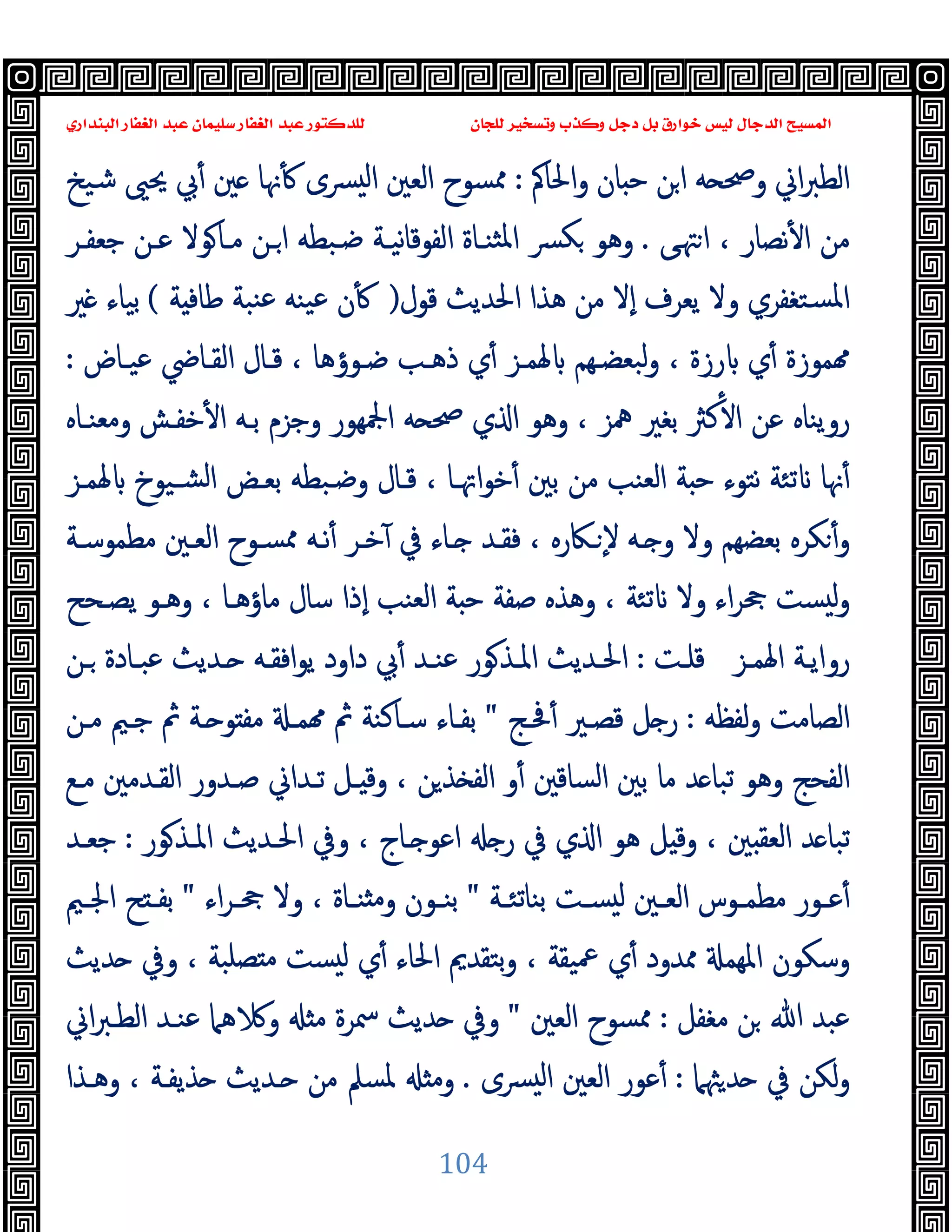 ‫ﻭﻛ‬ ‫ﺩﺟﻞ‬ ‫ﺑﻞ‬ ‫ﺧﻮﺍﺭﻕ‬ ‫ﻟﻴﺲ‬ ‫ﺍﻟﺪﺟﺎﻝ‬ ‫ﺍﻟﻤﺴﻴﺢ‬
‫ﺍﻟﺒﻨﺪﺍﺭﻱ‬ ‫ﺍﻟﻐﻔﺎﺭ‬ ‫ﻋﺒﺪ‬ ‫ﺳﻠﻴﻤﺎﻥ‬ ‫ﺍﻟﻐﻔﺎﺭ‬ ‫ﻋﺒﺪ‬ ‫ﻟﻠﺪﻛﺘﻮﺭ‬ ‫ﻟﻠﺠﺎﻥ‬ ‫ﻭﺗﺴﺨﻴﺮ‬ ‫ﺬﺏ‬
104
‫اﳊﺎﰼ‬‫و‬ ‫ﺎن‬ ‫ﺣ‬ ‫ﻦ‬‫ا‬ ‫ﻪ‬ ‫وﲱ‬ ‫اﱐ‬‫ﱪ‬‫اﻟﻄ‬
:
‫ﺷﯿﺦ‬ ‫ﳛﲕ‬ ‫ﰊ‬ٔ ‫ﲔ‬ ‫ﳖﺎ‬ٔ ‫ﴪى‬ ‫ﻟ‬‫ا‬ ‫اﻟﻌﲔ‬ ‫ﳑﺴﻮح‬
‫ﻰ‬‫ﳤ‬‫ا‬ ، ‫ﻧﺼﺎر‬ٔ ‫ا‬ ‫ﻣﻦ‬
.
‫ﺟﻌﻔـﺮ‬ ‫ﻋـﻦ‬ ‫ﻮﻻ‬‫ﻣـﺎ‬ ‫ـﻦ‬‫ا‬ ‫ﺿـﺒﻄﻪ‬ ‫ﻧﯿـﺔ‬‫ﺎ‬‫اﻟﻔﻮﻗ‬ ‫ﺜﻨـﺎة‬‫ﳌ‬‫ا‬ ‫ﴪ‬‫ﻜ‬ ‫وﻫﻮ‬
‫اﳊﺪﯾﺚ‬ ‫ﻫﺬا‬ ‫ﻣﻦ‬ ‫ٕﻻ‬‫ا‬ ‫ﯾﻌﺮف‬ ‫وﻻ‬ ‫ﺴﺘﻐﻔﺮي‬‫ﳌ‬‫ا‬
‫ﻗﻮل‬
)
‫ﺔ‬ ‫ﻃﺎﻓ‬ ‫ﻨﺒﺔ‬‫ﻋ‬ ‫ﯿﻨﻪ‬‫ﻋ‬ ‫ن‬ٔ
(
‫ﲑ‬ ‫ﺑﯿﺎء‬
‫ﻋﯿـﺎض‬ ‫اﻟﻘـﺎﴈ‬ ‫ﻗـﺎل‬ ، ‫ﺿـﻮؤﻫﺎ‬ ‫ذﻫـﺐ‬ ‫ي‬ٔ ‫ﳍﻤـﺰ‬ ‫ﺒﻌﻀـﻬﻢ‬‫ﻟ‬‫و‬ ، ‫رزة‬ ‫ي‬ٔ ‫ﻤﻮزة‬
:
‫وﻣﻌﻨـﺎﻩ‬ ‫ﺧﻔـﺶ‬ٔ ‫ا‬ ‫ﺑـﻪ‬ ‫وﺟﺰم‬ ‫اﶺﻬﻮر‬ ‫ﻪ‬ ‫ﲱ‬ ‫ي‬ ‫ا‬ ‫وﻫﻮ‬ ، ‫ﳘﺰ‬ ‫ﺑﻐﲑ‬ ‫ﻛﱶ‬ٔ ‫ا‬ ‫ﻋﻦ‬ ‫روﯾﻨﺎﻩ‬
‫ﳍﻤـﺰ‬ ‫ﺸـﯿﻮخ‬‫ﻟ‬‫ا‬ ‫ﺑﻌـﺾ‬ ‫وﺿـﺒﻄﻪ‬ ‫ﻗـﺎل‬ ، ‫اﲥـﺎ‬‫ﻮ‬‫ﺧ‬ٔ ‫ﺑﲔ‬ ‫ﻣﻦ‬ ‫اﻟﻌﻨﺐ‬ ‫ﺔ‬ ‫ﺣ‬ ‫ﻧﺘﻮء‬ ‫ﺗﺌﺔ‬ ‫ﳖﺎ‬ٔ
‫ﺑﻌﻀﻬﻢ‬ ‫ﻜﺮﻩ‬ٔ‫و‬
‫ﻣﻄﻤﻮﺳـﺔ‬ ‫اﻟﻌـﲔ‬ ‫ﳑﺴـﻮح‬ ‫ﻧـﻪ‬ٔ ‫ﺧـﺮ‬ٓ ‫ﰲ‬ ‫ـﺎء‬ ‫ﻓﻘـﺪ‬ ، ‫ـﲀرﻩ‬ ٕ‫ﻻ‬ ‫ـﻪ‬ ‫و‬ ‫وﻻ‬
‫ﯾﺼـﺤﺢ‬ ‫وﻫـﻮ‬ ، ‫ﻣﺎؤﻫـﺎ‬ ‫ﺳﺎل‬ ‫ٕذا‬‫ا‬ ‫اﻟﻌﻨﺐ‬ ‫ﺔ‬ ‫ﺣ‬ ‫ﺻﻔﺔ‬ ‫وﻫﺬﻩ‬ ، ‫ﺗﺌﺔ‬ ‫وﻻ‬ ‫اء‬‫ﺮ‬‫ﲧ‬ ‫ﺴﺖ‬ ‫ﻟ‬‫و‬
‫ـﺰ‬‫ـ‬‫اﳍﻤ‬ ‫رواﯾـﺔ‬
‫ـﺖ‬‫ـ‬‫ﻗﻠ‬
:
‫ـﻦ‬‫ـ‬ ‫ـﺎدة‬‫ـ‬‫ﻋﺒ‬ ‫ـﺪﯾﺚ‬‫ـ‬ ‫ـﻪ‬‫ـ‬‫اﻓﻘ‬‫ﻮ‬‫ﯾ‬ ‫داود‬ ‫ﰊ‬ٔ ‫ـﺪ‬‫ـ‬‫ﻋﻨ‬ ‫ﻮر‬‫ـﺬ‬‫ـ‬‫اﳌ‬ ‫ـﺪﯾﺚ‬‫ـ‬‫اﳊ‬
‫ﻟﻔﻈﻪ‬‫و‬ ‫اﻟﺼﺎﻣﺖ‬
:
‫ﲿـﺞ‬ٔ ‫ﻗﺼـﲑ‬ ‫ﻞ‬ ‫ر‬
"
‫ﺟـﲓ‬ ‫ﰒ‬ ‫ـﺔ‬ ‫ﻮ‬ ‫ﻣﻔ‬ ‫ﻤـ‬ ‫ﰒ‬ ‫ﺳـﺎﻛﻨﺔ‬ ‫ﺑﻔـﺎء‬
‫ﻣـﻦ‬
‫ﻣـﻊ‬ ‫اﻟﻘـﺪﻣﲔ‬ ‫ﺻـﺪور‬ ‫ﺗـﺪاﱐ‬ ‫ـﻞ‬ ‫وﻗ‬ ، ‫ﻦ‬‫ﺬ‬ ‫اﻟﻔ‬ ‫و‬ٔ ‫اﻟﺴﺎﻗﲔ‬ ‫ﺑﲔ‬ ‫ﻣﺎ‬ ‫ﺪ‬ ‫ﺗﺒﺎ‬ ‫وﻫﻮ‬ ‫اﻟﻔﺤﺞ‬
‫ﻮر‬‫اﳌـﺬ‬ ‫اﳊـﺪﯾﺚ‬ ‫وﰲ‬ ، ‫ـﺎج‬ ‫اﻋﻮ‬ ‫ر‬ ‫ﰲ‬ ‫ي‬ ‫ا‬ ‫ﻫﻮ‬ ‫ﻞ‬ ‫وﻗ‬ ، ‫ﲔ‬ ‫اﻟﻌﻘ‬ ‫ﺪ‬ ‫ﺗﺒﺎ‬
:
‫ﺟﻌـﺪ‬
‫ـﺔ‬‫ـ‬‫ﺑﻨﺎﺗﺌ‬ ‫ـﺖ‬‫ـ‬‫ﺴ‬ ‫ﻟ‬ ‫ـﲔ‬‫ـ‬‫اﻟﻌ‬ ‫ـﻮس‬‫ـ‬‫ﻣﻄﻤ‬ ‫ـﻮر‬‫ـ‬‫ﻋ‬ٔ
"
‫اء‬‫ﺮ‬‫ـ‬‫ـ‬‫ﲧ‬ ‫وﻻ‬ ، ‫ـﺎة‬‫ـ‬‫ﻨ‬ ‫ﻣ‬‫و‬ ‫ـﻮن‬‫ـ‬‫ﺑﻨ‬
"
‫ـﲓ‬‫ـ‬‫اﳉ‬ ‫ﺢ‬ ‫ـ‬‫ـ‬‫ﺑﻔ‬
‫اﳊ‬ ‫ﺑﺘﻘﺪﱘ‬‫و‬ ، ‫ﲻﯿﻘﺔ‬ ‫ي‬ٔ ‫ﳑﺪود‬ ‫اﳌﻬﻤ‬ ‫وﺳﻜﻮن‬
‫ﺪﯾﺚ‬ ‫وﰲ‬ ، ‫ﺼﻠﺒﺔ‬ ‫ﻣ‬ ‫ﺴﺖ‬ ‫ﻟ‬ ‫ي‬ٔ ‫ﺎء‬
‫ﻣﻐﻔﻞ‬ ‫ﻦ‬ ‫ﷲ‬ ‫ﻋﺒﺪ‬
:
‫اﻟﻌﲔ‬ ‫ﳑﺴﻮح‬
"
‫اﱐ‬‫ﱪ‬‫اﻟﻄـ‬ ‫ﻋﻨـﺪ‬ ‫ﻫﲈ‬ ‫و‬ ‫ﻣ‬ ‫ﲰﺮة‬ ‫ﺪﯾﺚ‬ ‫وﰲ‬
‫ﳦﲈ‬‫ﺪ‬ ‫ﰲ‬ ‫ﻟﻜﻦ‬‫و‬
:
‫ﴪى‬ ‫ﻟ‬‫ا‬ ‫اﻟﻌﲔ‬ ‫ﻋﻮر‬ٔ
.
‫وﻫـﺬا‬ ، ‫ﺬﯾﻔـﺔ‬ ‫ـﺪﯾﺚ‬ ‫ﻣﻦ‬ ‫ﳌﺴﲅ‬ ‫وﻣ‬
 