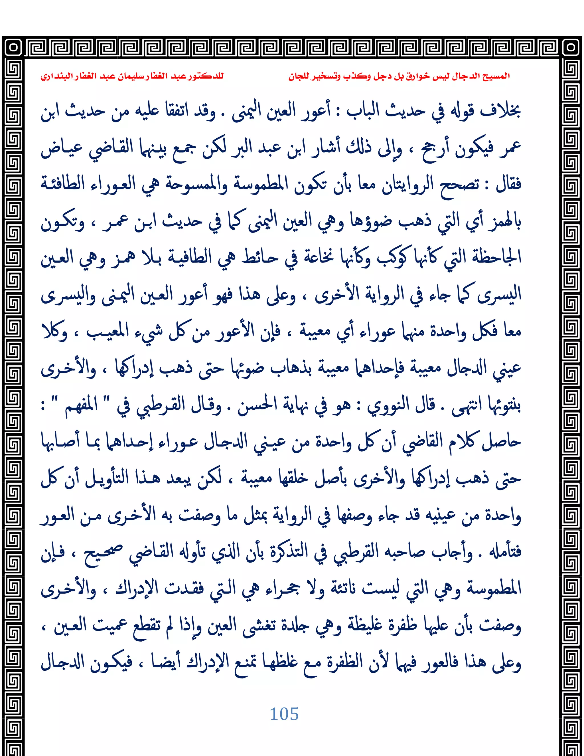 ‫ﻭﻛ‬ ‫ﺩﺟﻞ‬ ‫ﺑﻞ‬ ‫ﺧﻮﺍﺭﻕ‬ ‫ﻟﻴﺲ‬ ‫ﺍﻟﺪﺟﺎﻝ‬ ‫ﺍﻟﻤﺴﻴﺢ‬
‫ﺍﻟﺒﻨﺪﺍﺭﻱ‬ ‫ﺍﻟﻐﻔﺎﺭ‬ ‫ﻋﺒﺪ‬ ‫ﺳﻠﻴﻤﺎﻥ‬ ‫ﺍﻟﻐﻔﺎﺭ‬ ‫ﻋﺒﺪ‬ ‫ﻟﻠﺪﻛﺘﻮﺭ‬ ‫ﻟﻠﺠﺎﻥ‬ ‫ﻭﺗﺴﺨﻴﺮ‬ ‫ﺬﺏ‬
105
‫اﻟﺒﺎب‬ ‫ﺪﯾﺚ‬ ‫ﰲ‬ ‫ﻗﻮ‬ ‫ﲞﻼف‬
:
‫ﳰﲎ‬‫ا‬ ‫اﻟﻌﲔ‬ ‫ﻋﻮر‬ٔ
.
‫ﻦ‬‫ا‬ ‫ﺪﯾﺚ‬ ‫ﻣﻦ‬ ‫ﻠﯿﻪ‬ ‫اﺗﻔﻘﺎ‬ ‫وﻗﺪ‬
‫ﻜﻮن‬ ‫ﻓ‬ ‫ﲻﺮ‬
‫ﻋﯿـﺎض‬ ‫اﻟﻘـﺎﴈ‬ ‫ـﳯﲈ‬ ‫ﺑ‬ ‫ﲨـﻊ‬ ‫ﻟﻜﻦ‬ ‫اﻟﱪ‬ ‫ﻋﺒﺪ‬ ‫ﻦ‬‫ا‬ ‫ﺷﺎر‬ٔ ‫ذ‬ ‫ﱃ‬ٕ‫ا‬‫و‬ ، ‫رﰕ‬ٔ
‫ﻓﻘﺎل‬
:
‫ـﺔ‬ ‫اﻟﻄﺎﻓ‬ ‫اﻟﻌـﻮراء‬ ‫ﱔ‬ ‫ﺔ‬ ‫اﳌﻤﺴﻮ‬‫و‬ ‫اﳌﻄﻤﻮﺳﺔ‬ ‫ﻜﻮن‬ ‫ن‬ٔ ‫ﺑ‬ ‫ﻣﻌﺎ‬ ‫اﻟﺮواﯾﺘﺎن‬ ‫ﺗﺼﺤﺢ‬
‫وﻜـﻮن‬ ، ‫ﲻـﺮ‬ ‫ـﻦ‬‫ا‬ ‫ﺪﯾﺚ‬ ‫ﰲ‬ ‫ﻛﲈ‬ ‫ﳰﲎ‬‫ا‬ ‫اﻟﻌﲔ‬ ‫وﱔ‬ ‫ﺿﻮؤﻫﺎ‬ ‫ذﻫﺐ‬ ‫اﻟﱵ‬ ‫ي‬ٔ ‫ﳍﻤﺰ‬
‫اﻟﻄ‬ ‫ﱔ‬ ‫ـﺎﺋﻂ‬ ‫ﰲ‬ ‫ﺔ‬ ‫ﳔﺎ‬ ‫ﳖﺎ‬ٔ ‫و‬ ‫ﻮﺐ‬ ‫ﳖﺎ‬ٔ ‫اﻟﱵ‬ ‫اﳉﺎﺣﻈﺔ‬
‫اﻟﻌـﲔ‬ ‫وﱔ‬ ‫ﳘـﺰ‬ ‫ﺑـﻼ‬ ‫ـﺔ‬ ‫ﺎﻓ‬
‫ﴪـى‬ ‫ﻟ‬‫ا‬‫و‬ ‫ﳰـﲎ‬‫ا‬ ‫اﻟﻌـﲔ‬ ‫ﻋﻮر‬ٔ ‫ﻓﻬﻮ‬ ‫ﻫﺬا‬ ‫ﲆ‬ ‫و‬ ، ‫ﺧﺮى‬ٔ ‫ا‬ ‫اﻟﺮواﯾﺔ‬ ‫ﰲ‬ ‫ﺎء‬ ‫ﻛﲈ‬ ‫ﴪى‬ ‫ﻟ‬‫ا‬
‫و‬ ، ‫اﳌﻌﯿـﺐ‬ ‫ﳾء‬ ‫ﰻ‬ ‫ﻣﻦ‬ ‫ﻋﻮر‬ٔ ‫ا‬ ‫ٕن‬‫ﺎ‬‫ﻓ‬ ، ‫ﯿﺒﺔ‬‫ﻣﻌ‬ ‫ي‬ٔ ‫ﻋﻮراء‬ ‫ﻣﳯﲈ‬ ‫ﺪة‬ ‫ا‬‫و‬ ‫ﻓﲁ‬ ‫ﻣﻌﺎ‬
‫ﺧـﺮى‬ٔ ‫ا‬‫و‬ ، ‫ﻬﺎ‬ ‫ا‬‫ر‬‫ٕد‬‫ا‬ ‫ذﻫﺐ‬ ‫ﺣﱴ‬ ‫ﺿﻮﲛﺎ‬ ‫ﺑﺬﻫﺎب‬ ‫ﯿﺒﺔ‬‫ﻣﻌ‬ ‫ﺪاﻫﲈ‬ ٕ‫ﺎ‬‫ﻓ‬ ‫ﯿﺒﺔ‬‫ﻣﻌ‬ ‫ﺎل‬ ‫ا‬ ‫ﻋﯿﲏ‬
‫ﻰ‬‫ﳤ‬‫ا‬ ‫ﻮﲛﺎ‬ ‫ﺑ‬
.
‫اﻟﻨﻮوي‬ ‫ﻗﺎل‬
:
‫اﳊﺴﻦ‬ ‫ﳖﺎﯾﺔ‬ ‫ﰲ‬ ‫ﻫﻮ‬
.
‫ﰲ‬ ‫اﻟﻘـﺮﻃﱯ‬ ‫وﻗـﺎل‬
"
‫اﳌﻔﻬـﻢ‬
: "
‫ﺻـﺎﲠﺎ‬ٔ ‫ﲟـﺎ‬ ‫ـﺪاﻫﲈ‬ ٕ‫ا‬ ‫ﻋـﻮراء‬ ‫ـﺎل‬ ‫ا‬ ‫ﻋﯿـﲏ‬ ‫ﻣﻦ‬ ‫ﺪة‬ ‫ا‬‫و‬ ‫ﰻ‬ ‫ن‬ٔ ‫اﻟﻘﺎﴈ‬ ‫م‬ ‫ﺎﺻﻞ‬
‫ﰻ‬ ‫ن‬ٔ ‫ﯾـﻞ‬‫و‬ٔ ‫اﻟﺘ‬ ‫ﻫـﺬا‬ ‫ﯾﺒﻌﺪ‬ ‫ﻟﻜﻦ‬ ، ‫ﯿﺒﺔ‬‫ﻣﻌ‬ ‫ﻠﻘﻬﺎ‬ ‫ﺻﻞ‬ٔ ‫ﺑ‬ ‫ﺧﺮى‬ٔ ‫ا‬‫و‬ ‫ﻬﺎ‬ ‫ا‬‫ر‬‫ٕد‬‫ا‬ ‫ذﻫﺐ‬ ‫ﺣﱴ‬
‫ﺑﻪ‬ ‫وﺻﻔﺖ‬ ‫ﻣﺎ‬ ‫ﲟﺜﻞ‬ ‫اﻟﺮواﯾﺔ‬ ‫ﰲ‬ ‫وﺻﻔﻬﺎ‬ ‫ﺎء‬ ‫ﻗﺪ‬ ‫ﻪ‬ ‫ﻋﯿ‬ ‫ﻣﻦ‬ ‫ﺪة‬ ‫ا‬‫و‬
‫اﻟﻌـﻮر‬ ‫ﻣـﻦ‬ ‫ﺧـﺮى‬ٔ ‫ا‬
‫ﻣ‬ٔ ‫ﻓ‬
.
‫ٕن‬‫ﺎ‬‫ﻓـ‬ ، ‫ﲱـﯿﺢ‬ ‫اﻟﻘـﺎﴈ‬ ‫و‬ٔ ‫ﺗ‬ ‫ي‬ ‫ا‬ ‫ن‬ٔ ‫ﺑ‬ ‫ﺮة‬‫اﻟﺘﺬ‬ ‫ﰲ‬ ‫اﻟﻘﺮﻃﱯ‬ ‫ﻪ‬ ‫ﺻﺎﺣ‬ ‫ﺎب‬ ٔ‫و‬
‫ﺧـﺮى‬ٔ ‫ا‬‫و‬ ، ‫اك‬‫ر‬‫ٕد‬‫ﻻ‬‫ا‬ ‫ﻓﻘـﺪت‬ ‫اﻟـﱵ‬ ‫ﱔ‬ ‫اء‬‫ﺮ‬‫ﲧـ‬ ‫وﻻ‬ ‫ﺗﺌﺔ‬ ‫ﺴﺖ‬ ‫ﻟ‬ ‫اﻟﱵ‬ ‫وﱔ‬ ‫اﳌﻄﻤﻮﺳﺔ‬
، ‫اﻟﻌـﲔ‬ ‫ﲻﯿﺖ‬ ‫ﺗﻘﻄﻊ‬ ‫ﱂ‬ ‫ذا‬ٕ‫ا‬‫و‬ ‫اﻟﻌﲔ‬ ‫ﺗﻐﴙ‬ ‫ة‬ ‫وﱔ‬ ‫ﻠﯿﻈﺔ‬ ‫ﻇﻔﺮة‬ ‫ﻠﳱﺎ‬ ‫ن‬ٔ ‫ﺑ‬ ‫وﺻﻔﺖ‬
‫ن‬ٔ ‫ﻓﳱﲈ‬ ‫ﻓﺎﻟﻌﻮر‬ ‫ﻫﺬا‬ ‫ﲆ‬ ‫و‬
‫ـﺎل‬ ‫ا‬ ‫ﻜـﻮن‬ ‫ﻓ‬ ، ‫ﯾﻀـﺎ‬ٔ ‫اك‬‫ر‬‫ٕد‬‫ﻻ‬‫ا‬ ‫ﲤﻨـﻊ‬ ‫ﻠﻈﻬـﺎ‬ ‫ﻣـﻊ‬ ‫اﻟﻈﻔﺮة‬
 