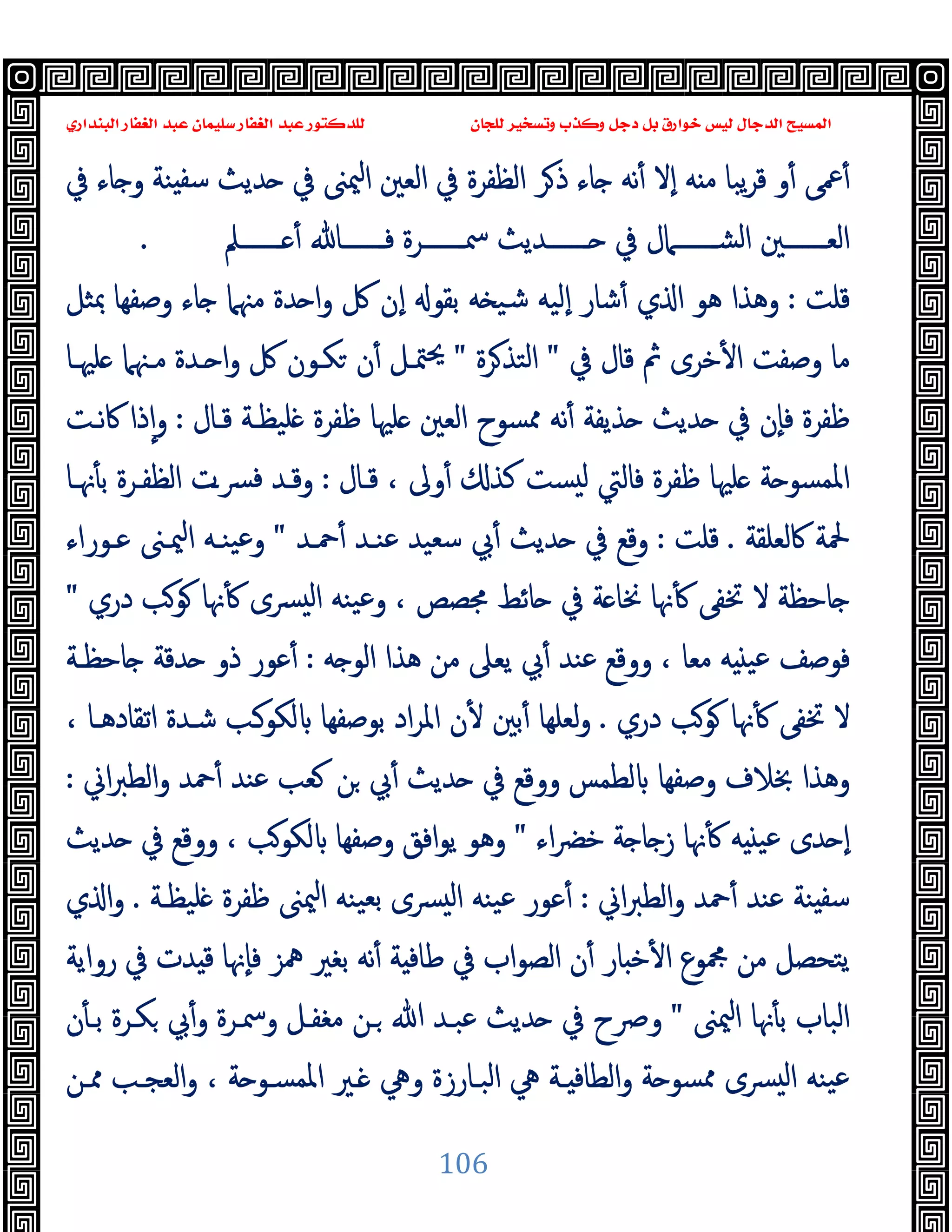 ‫ﻭﻛ‬ ‫ﺩﺟﻞ‬ ‫ﺑﻞ‬ ‫ﺧﻮﺍﺭﻕ‬ ‫ﻟﻴﺲ‬ ‫ﺍﻟﺪﺟﺎﻝ‬ ‫ﺍﻟﻤﺴﻴﺢ‬
‫ﺍﻟﺒﻨﺪﺍﺭﻱ‬ ‫ﺍﻟﻐﻔﺎﺭ‬ ‫ﻋﺒﺪ‬ ‫ﺳﻠﻴﻤﺎﻥ‬ ‫ﺍﻟﻐﻔﺎﺭ‬ ‫ﻋﺒﺪ‬ ‫ﻟﻠﺪﻛﺘﻮﺭ‬ ‫ﻟﻠﺠﺎﻥ‬ ‫ﻭﺗﺴﺨﻴﺮ‬ ‫ﺬﺏ‬
106
‫ﰲ‬ ‫ﺎء‬ ‫و‬ ‫ﻨﺔ‬ ‫ﺳﻔ‬ ‫ﺪﯾﺚ‬ ‫ﰲ‬ ‫ﳰﲎ‬‫ا‬ ‫اﻟﻌﲔ‬ ‫ﰲ‬ ‫اﻟﻈﻔﺮة‬ ‫ﺮ‬‫ذ‬ ‫ﺎء‬ ‫ﻧﻪ‬ٔ ‫ٕﻻ‬‫ا‬ ‫ﻪ‬ ‫ﻣ‬ ‫ﯾﺒﺎ‬‫ﺮ‬‫ﻗ‬ ‫و‬ٔ ‫ﲻﻰ‬ٔ
‫ـــــــﲅ‬‫ـ‬ ٔ ‫ـــــــﺎ‬‫ـ‬‫ﻓ‬ ‫ـــــــﺮة‬‫ـ‬‫ﲰ‬ ‫ـــــــﺪﯾﺚ‬‫ـ‬ ‫ﰲ‬ ‫ـــــــﲈل‬‫ـ‬‫اﻟﺸ‬ ‫ـــــــﲔ‬‫ـ‬‫اﻟﻌ‬
.
‫ﻗﻠﺖ‬
:
‫ﲟﺜﻞ‬ ‫وﺻﻔﻬﺎ‬ ‫ﺎء‬ ‫ﻣﳯﲈ‬ ‫ﺪة‬ ‫ا‬‫و‬ ‫ﰻ‬ ‫ٕن‬‫ا‬ ‫ﺑﻘﻮ‬ ‫ﻪ‬ ‫ﺷﯿ‬ ‫ٕﻟﯿﻪ‬‫ا‬ ‫ﺷﺎر‬ٔ ‫ي‬ ‫ا‬ ‫ﻫﻮ‬ ‫وﻫﺬا‬
‫ﺧﺮى‬ٔ ‫ا‬ ‫وﺻﻔﺖ‬ ‫ﻣﺎ‬
‫ﰲ‬ ‫ﻗﺎل‬ ‫ﰒ‬
"
‫ﺮة‬‫اﻟﺘﺬ‬
"
‫ﻠﳱـﺎ‬ ‫ﻣـﳯﲈ‬ ‫ـﺪة‬ ‫ا‬‫و‬ ‫ﰻ‬ ‫ﻜـﻮن‬ ‫ن‬ٔ ‫ﳣـﻞ‬‫ﳛ‬
‫ﻗـﺎل‬ ‫ﻠﯿﻈـﺔ‬ ‫ﻇﻔﺮة‬ ‫ﻠﳱﺎ‬ ‫اﻟﻌﲔ‬ ‫ﳑﺴﻮح‬ ‫ﻧﻪ‬ٔ ‫ﺬﯾﻔﺔ‬ ‫ﺪﯾﺚ‬ ‫ﰲ‬ ‫ٕن‬‫ﺎ‬‫ﻓ‬ ‫ﻇﻔﺮة‬
:
‫ﻧـﺖ‬‫ﰷ‬ ‫ذا‬ٕ‫ا‬‫و‬
‫ﻗـﺎل‬ ، ‫وﱃ‬ٔ ‫ﻛﺬ‬ ‫ﺴﺖ‬ ‫ﻟ‬ ‫ﻓﺎﻟﱵ‬ ‫ﻇﻔﺮة‬ ‫ﻠﳱﺎ‬ ‫ﺔ‬ ‫اﳌﻤﺴﻮ‬
:
‫ﳖـﺎ‬ٔ ‫ﺑ‬ ‫اﻟﻈﻔـﺮة‬ ‫ﴪـت‬‫ﻓ‬ ‫وﻗـﺪ‬
‫ﰷﻟﻌﻠﻘﺔ‬ ‫ﶵﺔ‬
.
‫ﻗﻠﺖ‬
:
‫ﲪـﺪ‬ٔ ‫ﻋﻨـﺪ‬ ‫ﺳﻌﯿﺪ‬ ‫ﰊ‬ٔ ‫ﺪﯾﺚ‬ ‫ﰲ‬ ‫وﻗﻊ‬
"
‫ﻋ‬‫و‬
‫ﻋـﻮراء‬ ‫ﳰـﲎ‬‫ا‬ ‫ﯿﻨـﻪ‬
‫دري‬ ‫ﻮﺐ‬ ‫ﳖﺎ‬ٔ ‫ﴪى‬ ‫ﻟ‬‫ا‬ ‫ﯿﻨﻪ‬‫ﻋ‬‫و‬ ، ‫ﳎﺼﺺ‬ ‫ﺎﺋﻂ‬ ‫ﰲ‬ ‫ﺔ‬ ‫ﳔﺎ‬ ‫ﳖﺎ‬ٔ ‫ﲣﻔﻰ‬ ‫ﻻ‬ ‫ﺎﺣﻈﺔ‬
"
‫ﻪ‬ ‫اﻟﻮ‬ ‫ﻫﺬا‬ ‫ﻣﻦ‬ ‫ﯾﻌﲆ‬ ‫ﰊ‬ٔ ‫ﻋﻨﺪ‬ ‫ووﻗﻊ‬ ، ‫ﻣﻌﺎ‬ ‫ﻪ‬ ‫ﻋﯿ‬ ‫ﻓﻮﺻﻒ‬
:
‫ﺎﺣﻈـﺔ‬ ‫ﺪﻗﺔ‬ ‫ذو‬ ‫ﻋﻮر‬ٔ
‫دري‬ ‫ﻮﺐ‬ ‫ﳖﺎ‬ٔ ‫ﲣﻔﻰ‬ ‫ﻻ‬
.
، ‫اﺗﻘﺎدﻫـﺎ‬ ‫ﺷـﺪة‬ ‫ﻟﻜﻮـﺐ‬ ‫ﺑﻮﺻﻔﻬﺎ‬ ‫اد‬‫ﺮ‬‫اﳌ‬ ‫ن‬ٔ ‫ﺑﲔ‬ٔ ‫ﻟﻌﻠﻬﺎ‬‫و‬
‫ﻟﻄﻤ‬ ‫وﺻﻔﻬﺎ‬ ‫ﲞﻼف‬ ‫وﻫﺬا‬
‫اﱐ‬‫ﱪ‬‫اﻟﻄ‬‫و‬ ‫ﲪﺪ‬ٔ ‫ﻋﻨﺪ‬ ‫ﻌﺐ‬ ‫ﻦ‬ ‫ﰊ‬ٔ ‫ﺪﯾﺚ‬ ‫ﰲ‬ ‫ووﻗﻊ‬ ‫ﺲ‬
:
‫اء‬‫ﴬ‬‫ﺧ‬ ‫ﺔ‬ ‫ﺎ‬ ‫ز‬ ‫ﳖﺎ‬ٔ ‫ﻪ‬ ‫ﻋﯿ‬ ‫ﺪى‬ ٕ‫ا‬
"
‫ﺪﯾﺚ‬ ‫ﰲ‬ ‫ووﻗﻊ‬ ، ‫ﻟﻜﻮﺐ‬ ‫وﺻﻔﻬﺎ‬ ‫اﻓﻖ‬‫ﻮ‬‫ﯾ‬ ‫وﻫﻮ‬
‫اﱐ‬‫ﱪ‬‫اﻟﻄ‬‫و‬ ‫ﲪﺪ‬ٔ ‫ﻋﻨﺪ‬ ‫ﻨﺔ‬ ‫ﺳﻔ‬
:
‫ﻠﯿﻈـﺔ‬ ‫ﻇﻔﺮة‬ ‫ﳰﲎ‬‫ا‬ ‫ﯿﻨﻪ‬‫ﺑﻌ‬ ‫ﴪى‬ ‫ﻟ‬‫ا‬ ‫ﯿﻨﻪ‬‫ﻋ‬ ‫ﻋﻮر‬ٔ
.
‫ي‬ ‫ا‬‫و‬
‫ﻗ‬ ‫ٕﳖﺎ‬‫ﺎ‬‫ﻓ‬ ‫ﳘﺰ‬ ‫ﺑﻐﲑ‬ ‫ﻧﻪ‬ٔ ‫ﺔ‬ ‫ﻃﺎﻓ‬ ‫ﰲ‬ ‫اب‬‫ﻮ‬‫اﻟﺼ‬ ‫ن‬ٔ ‫ﺎر‬ ‫ﺧ‬ٔ ‫ا‬ ‫ﶍﻮع‬ ‫ﻣﻦ‬ ‫ﯾﺘﺤﺼﻞ‬
‫رواﯾﺔ‬ ‫ﰲ‬ ‫ﺪت‬
‫ﳰﲎ‬‫ا‬ ‫ﳖﺎ‬ٔ ‫ﺑ‬ ‫اﻟﺒﺎب‬
"
‫ن‬ٔ ‫ﺑـ‬ ‫ﻜـﺮة‬ ‫ﰊ‬ٔ‫و‬ ‫وﲰـﺮة‬ ‫ﻣﻐﻔـﻞ‬ ‫ـﻦ‬ ‫ﷲ‬ ‫ﻋﺒـﺪ‬ ‫ﺪﯾﺚ‬ ‫ﰲ‬ ‫وﴏح‬
‫ﳑـﻦ‬ ‫اﻟﻌﺠـﺐ‬‫و‬ ، ‫ﺔ‬ ‫اﳌﻤﺴـﻮ‬ ‫ـﲑ‬ ‫وﱔ‬ ‫اﻟﺒـﺎرزة‬ ‫ﱔ‬ ‫ـﺔ‬ ‫اﻟﻄﺎﻓ‬‫و‬ ‫ﺔ‬ ‫ﳑﺴﻮ‬ ‫ﴪى‬ ‫ﻟ‬‫ا‬ ‫ﯿﻨﻪ‬‫ﻋ‬
 