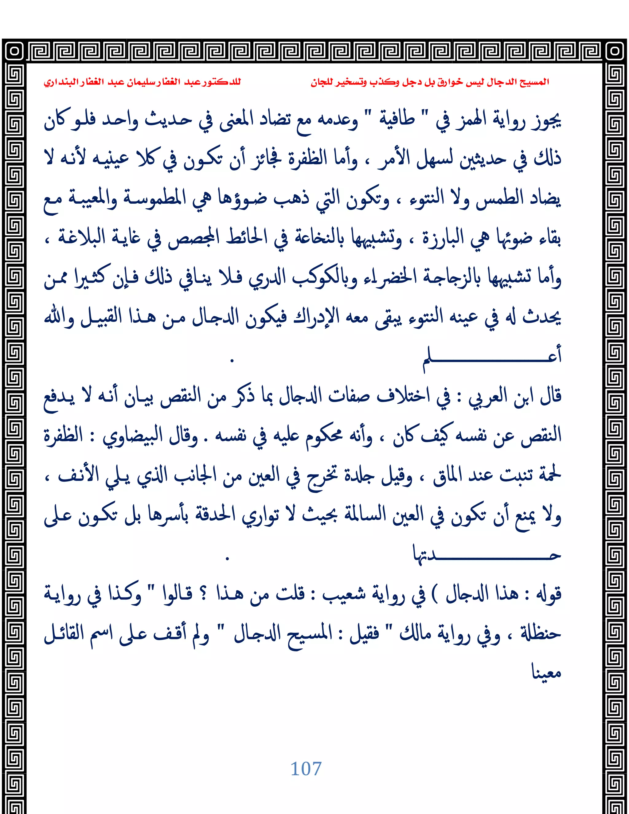 ‫ﻭﻛ‬ ‫ﺩﺟﻞ‬ ‫ﺑﻞ‬ ‫ﺧﻮﺍﺭﻕ‬ ‫ﻟﻴﺲ‬ ‫ﺍﻟﺪﺟﺎﻝ‬ ‫ﺍﻟﻤﺴﻴﺢ‬
‫ﺍﻟﺒﻨﺪﺍﺭﻱ‬ ‫ﺍﻟﻐﻔﺎﺭ‬ ‫ﻋﺒﺪ‬ ‫ﺳﻠﻴﻤﺎﻥ‬ ‫ﺍﻟﻐﻔﺎﺭ‬ ‫ﻋﺒﺪ‬ ‫ﻟﻠﺪﻛﺘﻮﺭ‬ ‫ﻟﻠﺠﺎﻥ‬ ‫ﻭﺗﺴﺨﻴﺮ‬ ‫ﺬﺏ‬
107
‫ﰲ‬ ‫اﳍﻤﺰ‬ ‫رواﯾﺔ‬ ‫ﳚﻮز‬
"
‫ﺔ‬ ‫ﻃﺎﻓ‬
"
‫ﰷن‬ ‫ﻓﻠـﻮ‬ ‫ـﺪ‬ ‫ا‬‫و‬ ‫ـﺪﯾﺚ‬ ‫ﰲ‬ ‫اﳌﻌﲎ‬ ‫ﺗﻀﺎد‬ ‫ﻣﻊ‬ ‫ﺪﻣﻪ‬ ‫و‬
‫ﻣﺎ‬ٔ‫و‬ ، ‫ﻣﺮ‬ٔ ‫ا‬ ‫ﺴﻬﻞ‬‫ﻟ‬ ‫ﺪﯾﺜﲔ‬ ‫ﰲ‬ ‫ذ‬
‫ﻻ‬ ‫ﻧـﻪ‬ٔ ‫ـﻪ‬ ‫ﻋﯿ‬ ‫ﰲ‬ ‫ﻜـﻮن‬ ‫ن‬ٔ ‫ﺰ‬‫ﲾﺎ‬ ‫اﻟﻈﻔﺮة‬
‫ﻣـﻊ‬ ‫ﯿﺒـﺔ‬‫ﳌﻌ‬‫ا‬‫و‬ ‫اﳌﻄﻤﻮﺳـﺔ‬ ‫ﱔ‬ ‫ﺿـﻮؤﻫﺎ‬ ‫ذﻫﺐ‬ ‫اﻟﱵ‬ ‫وﻜﻮن‬ ، ‫ﻨﺘﻮء‬‫ﻟ‬‫ا‬ ‫وﻻ‬ ‫اﻟﻄﻤﺲ‬ ‫ﯾﻀﺎد‬
، ‫ـﺔ‬ ‫اﻟﺒﻼ‬ ‫ﺎﯾـﺔ‬ ‫ﰲ‬ ‫ﺼﺺ‬ ‫ا‬ ‫اﳊﺎﺋﻂ‬ ‫ﰲ‬ ‫ﺔ‬ ‫ﺎ‬ ‫ﻟﻨ‬ ‫ﳱﻬﺎ‬ ‫وﺸ‬ ، ‫اﻟﺒﺎرزة‬ ‫ﱔ‬ ‫ﺿﻮﲛﺎ‬ ‫ﺑﻘﺎء‬
‫ا‬‫ﲑ‬‫ﻛﺜـ‬ ‫ٕن‬‫ﺎ‬‫ﻓـ‬ ‫ذ‬ ‫ﯾﻨـﺎﰲ‬ ‫ﻓـﻼ‬ ‫ري‬ ‫ا‬ ‫ﻟﻜﻮـﺐ‬ ‫و‬ ‫اء‬‫ـ‬‫اﳋﴬ‬ ‫ـﺔ‬ ‫ﺎ‬ ‫ﻟﺰ‬ ‫ﳱﻬﺎ‬ ‫ﺸ‬ ‫ﻣﺎ‬ٔ‫و‬
‫ﳑـﻦ‬
‫وﷲ‬ ‫ﯿـﻞ‬ ‫ﻟﻘ‬‫ا‬ ‫ﻫـﺬا‬ ‫ﻣـﻦ‬ ‫ـﺎل‬ ‫ا‬ ‫ﻜﻮن‬ ‫ﻓ‬ ‫اك‬‫ر‬‫ٕد‬‫ﻻ‬‫ا‬ ‫ﻣﻌﻪ‬ ‫ﯾﺒﻘﻰ‬ ‫ﻨﺘﻮء‬‫ﻟ‬‫ا‬ ‫ﯿﻨﻪ‬‫ﻋ‬ ‫ﰲ‬ ‫ﳛﺪث‬
‫ـــــــــــــــــــــــــــــﲅ‬‫ـ‬ ٔ
.
‫اﻟﻌﺮﰊ‬ ‫ﻦ‬‫ا‬ ‫ﻗﺎل‬
:
‫ﯾـﺪﻓﻊ‬ ‫ﻻ‬ ‫ﻧـﻪ‬ٔ ‫ﺑﯿـﺎن‬ ‫اﻟﻨﻘﺺ‬ ‫ﻣﻦ‬ ‫ﺮ‬‫ذ‬ ‫ﲟﺎ‬ ‫ﺎل‬ ‫ا‬ ‫ﺻﻔﺎت‬ ‫ﻼف‬ ‫اﺧ‬ ‫ﰲ‬
‫ﻧﻔﺴﻪ‬ ‫ﰲ‬ ‫ﻠﯿﻪ‬ ‫ﳏﻜﻮم‬ ‫ﻧﻪ‬ٔ‫و‬ ، ‫ﰷن‬ ‫ﯿﻒ‬ ‫ﻧﻔﺴﻪ‬ ‫ﻋﻦ‬ ‫اﻟﻨﻘﺺ‬
.
‫ﺒﯿﻀﺎوي‬‫ﻟ‬‫ا‬ ‫وﻗﺎل‬
:
‫اﻟﻈﻔﺮة‬
‫وﻗ‬ ، ‫اﳌﺎق‬ ‫ﻋﻨﺪ‬ ‫ﺖ‬ ‫ﺗﻨ‬ ‫ﶵﺔ‬
، ‫ﻧـﻒ‬ٔ ‫ا‬ ‫ﯾـﲇ‬ ‫ي‬ ‫ا‬ ‫ﻧﺐ‬‫ﺎ‬‫اﳉ‬ ‫ﻣﻦ‬ ‫اﻟﻌﲔ‬ ‫ﰲ‬ ‫ﲣﺮج‬ ‫ة‬ ‫ﻞ‬
‫ـﲆ‬ ‫ﻜـﻮن‬ ‫ﺑﻞ‬ ‫ﴎﻫﺎ‬ٔ ‫ﺑ‬ ‫اﳊﺪﻗﺔ‬ ‫اري‬‫ﻮ‬‫ﺗ‬ ‫ﻻ‬ ‫ﲝﯿﺚ‬ ‫اﻟﺴﺎﳌﺔ‬ ‫اﻟﻌﲔ‬ ‫ﰲ‬ ‫ﻜﻮن‬ ‫ن‬ٔ ‫ﳝﻨﻊ‬ ‫وﻻ‬
‫ــــــــــــــــــــــــــــﺪﲥﺎ‬‫ـ‬
.
‫ﻗﻮ‬
:
‫ﺎل‬ ‫ا‬ ‫ﻫﺬا‬
(
‫ﺷﻌﯿﺐ‬ ‫رواﯾﺔ‬ ‫ﰲ‬
:
‫ا‬‫ﻮ‬‫ﻗـﺎﻟ‬ ‫؟‬ ‫ﻫـﺬا‬ ‫ﻣﻦ‬ ‫ﻗﻠﺖ‬
"
‫رواﯾـﺔ‬ ‫ﰲ‬ ‫وﻛـﺬا‬
‫ﻣﺎ‬ ‫رواﯾﺔ‬ ‫وﰲ‬ ، ‫ﻈ‬ ‫ﺣ‬
"
‫ﻞ‬ ‫ﻓﻘ‬
:
‫ـﺎل‬ ‫ا‬ ‫ﺴﯿﺢ‬‫ﳌ‬‫ا‬
"
ٔ ‫وﱂ‬
‫اﻟﻘﺎﺋـﻞ‬ ‫اﰟ‬ ‫ـﲆ‬ ‫ﻗـﻒ‬
‫ﯿﻨﺎ‬‫ﻣﻌ‬
 