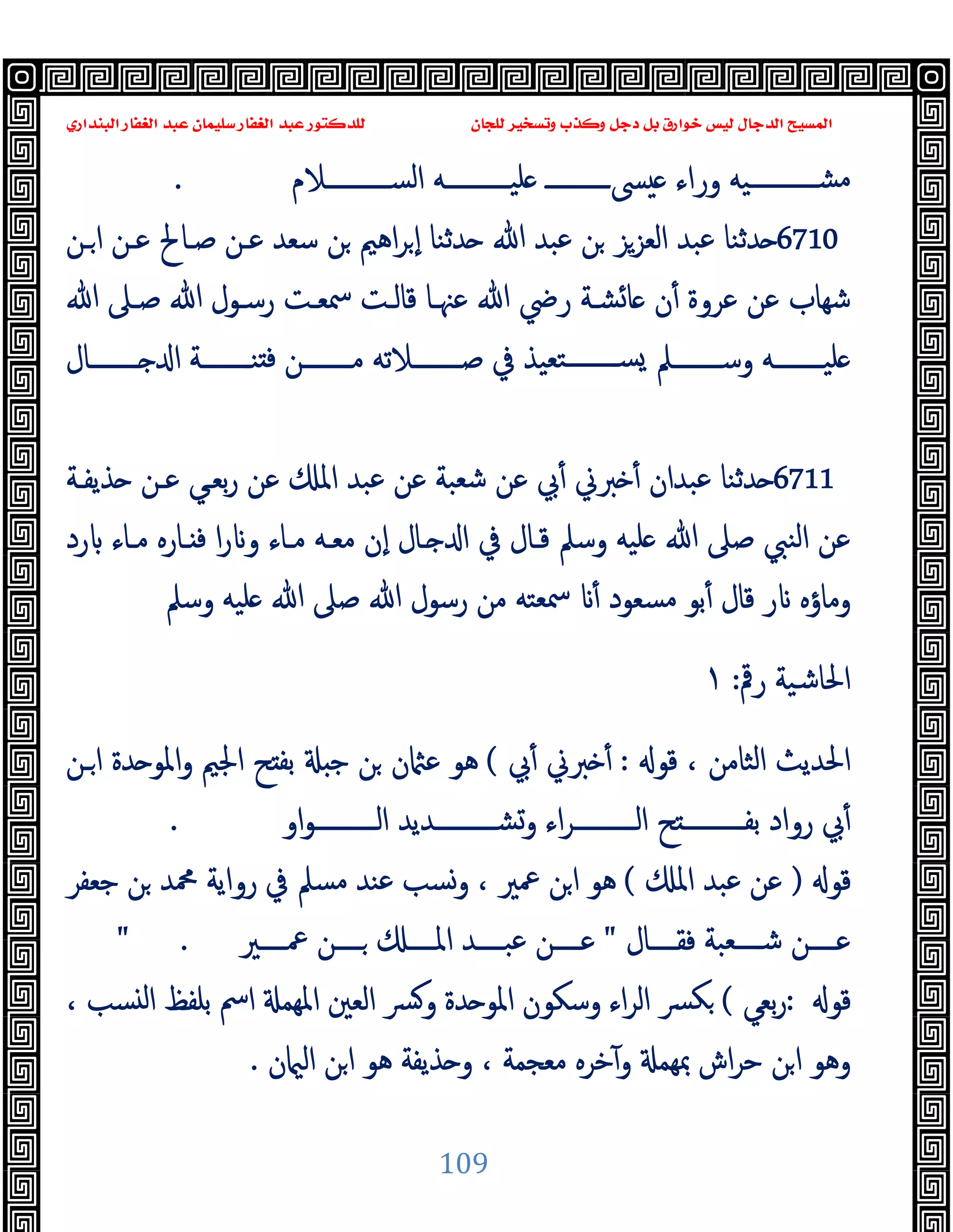 ‫ﻭﻛ‬ ‫ﺩﺟﻞ‬ ‫ﺑﻞ‬ ‫ﺧﻮﺍﺭﻕ‬ ‫ﻟﻴﺲ‬ ‫ﺍﻟﺪﺟﺎﻝ‬ ‫ﺍﻟﻤﺴﻴﺢ‬
‫ﺍﻟﺒﻨﺪﺍﺭﻱ‬ ‫ﺍﻟﻐﻔﺎﺭ‬ ‫ﻋﺒﺪ‬ ‫ﺳﻠﻴﻤﺎﻥ‬ ‫ﺍﻟﻐﻔﺎﺭ‬ ‫ﻋﺒﺪ‬ ‫ﻟﻠﺪﻛﺘﻮﺭ‬ ‫ﻟﻠﺠﺎﻥ‬ ‫ﻭﺗﺴﺨﻴﺮ‬ ‫ﺬﺏ‬
109
‫اﻟﺴـــــــــــﻼم‬ ‫ــــــــــﻪ‬‫ـ‬‫ﻠﯿ‬ ‫ــــــــــ‬‫ـ‬‫ﴗ‬ ‫وراء‬ ‫ــــــــــﯿﻪ‬‫ـ‬‫ﻣﺸ‬
.
6710
‫ـﻦ‬‫ا‬ ‫ﻋـﻦ‬ ‫ﺻـﺎﱀ‬ ‫ﻋـﻦ‬ ‫ﺳﻌﺪ‬ ‫ﻦ‬ ‫اﻫﲓ‬‫ﺮ‬ ٕ‫ا‬ ‫ﺪﺛﻨﺎ‬ ‫ﷲ‬ ‫ﻋﺒﺪ‬ ‫ﻦ‬ ‫اﻟﻌﺰﺰ‬ ‫ﻋﺒﺪ‬ ‫ﺪﺛﻨﺎ‬
‫ﺷﻬﺎ‬
‫ﷲ‬ ‫ﺻـﲆ‬ ‫ﷲ‬ ‫رﺳـﻮل‬ ‫ﲰﻌـﺖ‬ ‫ﻗﺎﻟـﺖ‬ ‫ﻋﳯـﺎ‬ ‫ﷲ‬ ‫رﴈ‬ ‫ﺸـﺔ‬‫ﺎ‬ ‫ن‬ٔ ‫ﻋﺮوة‬ ‫ﻋﻦ‬ ‫ب‬
‫ــــــــﺎل‬‫ـ‬ ‫ا‬ ‫ــــــــﺔ‬‫ـ‬‫ﻨ‬ ‫ﻓ‬ ‫ــــــــﻦ‬‫ـ‬‫ﻣ‬ ‫ــــــــﻼﺗﻪ‬‫ـ‬‫ﺻ‬ ‫ﰲ‬ ‫ﺘﻌﯿﺬ‬‫ــــــــ‬‫ـ‬‫ﺴ‬ ‫ــــــــﲅ‬‫ـ‬‫وﺳ‬ ‫ــــــــﻪ‬‫ـ‬‫ﻠﯿ‬
6711
‫ﺬﯾﻔـﺔ‬ ‫ﻋـﻦ‬ ‫ﺑﻌـﻲ‬‫ر‬ ‫ﻋﻦ‬ ‫اﳌ‬ ‫ﻋﺒﺪ‬ ‫ﻋﻦ‬ ‫ﺷﻌﺒﺔ‬ ‫ﻋﻦ‬ ‫ﰊ‬ٔ ‫ﱪﱐ‬ ٔ ‫ﻋﺒﺪان‬ ‫ﺪﺛﻨﺎ‬
‫رد‬ ‫ﻣـﺎء‬ ‫ـﺎرﻩ‬ ‫ﻓ‬ ‫ا‬‫ر‬ ‫و‬ ‫ﻣـﺎء‬ ‫ﻣﻌـﻪ‬ ‫ٕن‬‫ا‬ ‫ـﺎل‬ ‫ا‬ ‫ﰲ‬ ‫ﻗـﺎل‬ ‫وﺳﲅ‬ ‫ﻠﯿﻪ‬ ‫ﷲ‬ ‫ﺻﲆ‬ ‫اﻟﻨﱯ‬ ‫ﻋﻦ‬
‫ﻗ‬ ‫ر‬ ‫وﻣﺎؤﻩ‬
‫وﺳﲅ‬ ‫ﻠﯿﻪ‬ ‫ﷲ‬ ‫ﺻﲆ‬ ‫ﷲ‬ ‫رﺳﻮل‬ ‫ﻣﻦ‬ ‫ﲰﻌﺘﻪ‬ ٔ ‫ﻣﺴﻌﻮد‬ ‫ﺑﻮ‬ٔ ‫ﺎل‬
‫رﰴ‬ ‫اﳊﺎﺷﯿﺔ‬
:
١
‫ﻗﻮ‬ ، ‫اﻟﺜﺎﻣﻦ‬ ‫اﳊﺪﯾﺚ‬
:
‫ﰊ‬ٔ ‫ﱪﱐ‬ ٔ
(
‫ـﻦ‬‫ا‬ ‫ﺪة‬ ‫اﳌﻮ‬‫و‬ ‫اﳉﲓ‬ ‫ﺢ‬ ‫ﺑﻔ‬ ‫ﺟ‬ ‫ﻦ‬ ‫ن‬ ‫ﻋ‬ ‫ﻫﻮ‬
‫او‬‫ﻮ‬‫ــــــــــ‬‫ـ‬‫اﻟ‬ ‫ــــــــــﺪﯾﺪ‬‫ـ‬‫وﺸ‬ ‫اء‬‫ﺮ‬‫ــــــــــ‬‫ـ‬‫اﻟ‬ ‫ﺢ‬ ‫ــــــــــ‬‫ـ‬‫ﺑﻔ‬ ‫رواد‬ ‫ﰊ‬ٔ
.
‫ﻗﻮ‬
)
‫اﳌ‬ ‫ﻋﺒﺪ‬ ‫ﻋﻦ‬
(
‫ﺟﻌﻔﺮ‬ ‫ﻦ‬ ‫ﶊﺪ‬ ‫رواﯾﺔ‬ ‫ﰲ‬ ‫ﻣﺴﲅ‬ ‫ﻋﻨﺪ‬ ‫وﺴﺐ‬ ، ‫ﲻﲑ‬ ‫ﻦ‬‫ا‬ ‫ﻫﻮ‬
‫ــــﺎل‬‫ـ‬‫ﻓﻘ‬ ‫ــــﻌﺒﺔ‬‫ـ‬‫ﺷ‬ ‫ــــﻦ‬‫ـ‬‫ﻋ‬
"
‫ــــﲑ‬‫ـ‬‫ﲻ‬ ‫ــــﻦ‬‫ـ‬ ‫ــــ‬‫ـ‬‫اﳌ‬ ‫ــــﺪ‬‫ـ‬‫ﻋﺒ‬ ‫ــــﻦ‬‫ـ‬‫ﻋ‬
" .
‫ﻗﻮ‬
:
‫ﺑﻌﻲ‬‫ر‬
(
، ‫ﺴﺐ‬ ‫ﻟ‬‫ا‬ ‫ﺑﻠﻔﻆ‬ ‫اﰟ‬ ‫اﳌﻬﻤ‬ ‫اﻟﻌﲔ‬ ‫ﴪ‬‫و‬ ‫ﺪة‬ ‫اﳌﻮ‬ ‫وﺳﻜﻮن‬ ‫اء‬‫ﺮ‬‫اﻟ‬ ‫ﴪ‬‫ﻜ‬
‫ن‬ ‫اﻟ‬ ‫ﻦ‬‫ا‬ ‫ﻫﻮ‬ ‫ﺬﯾﻔﺔ‬ ‫و‬ ، ‫ﻣﻌﺠﻤﺔ‬ ‫ﺧﺮﻩ‬ٓ‫و‬ ‫ﲟﻬﻤ‬ ‫اش‬‫ﺮ‬‫ﺣ‬ ‫ﻦ‬‫ا‬ ‫وﻫﻮ‬
.
 