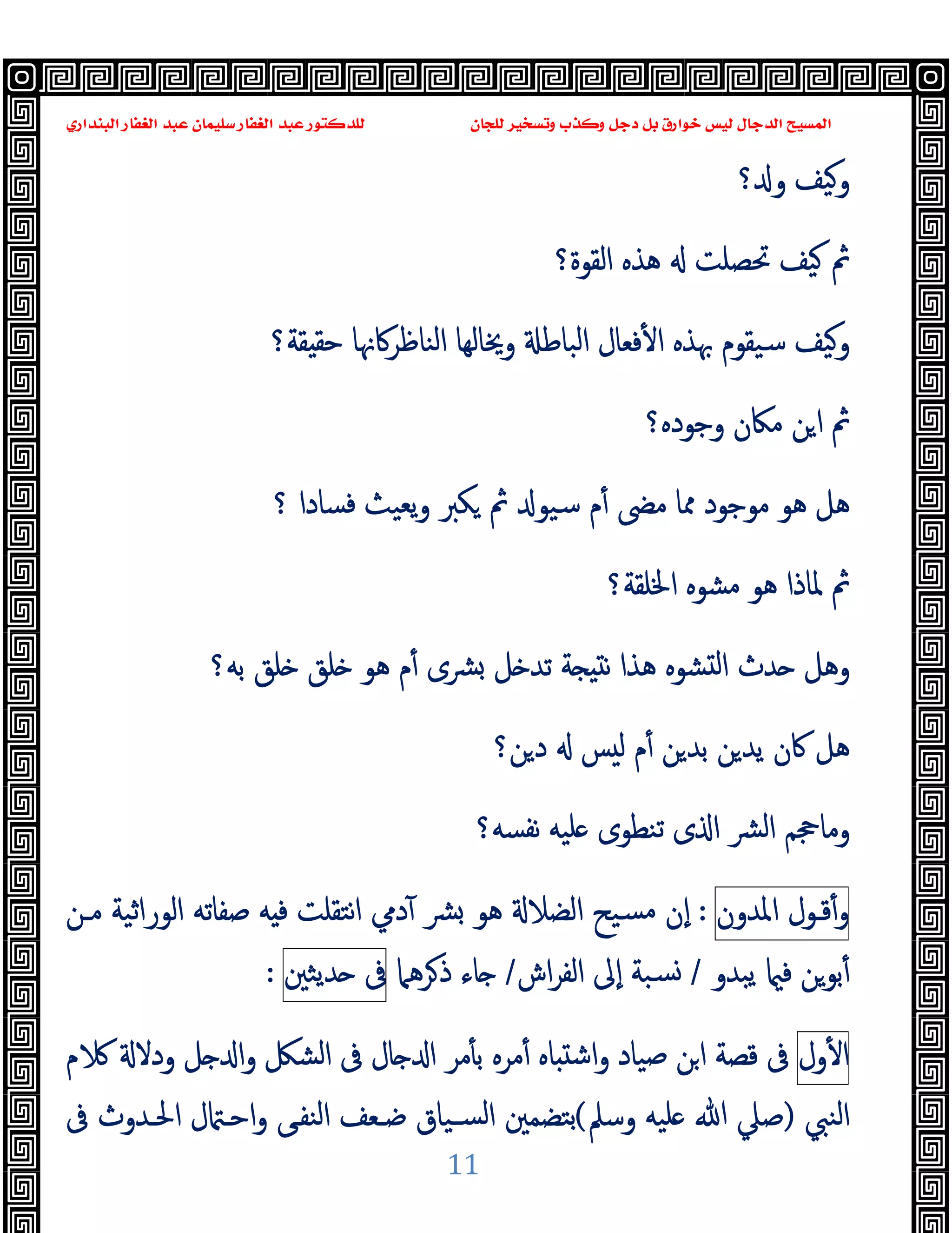 ‫ﻭﻛ‬ ‫ﺩﺟﻞ‬ ‫ﺑﻞ‬ ‫ﺧﻮﺍﺭﻕ‬ ‫ﻟﻴﺲ‬ ‫ﺍﻟﺪﺟﺎﻝ‬ ‫ﺍﻟﻤﺴﻴﺢ‬
‫ﺍﻟﺒﻨﺪﺍﺭﻱ‬ ‫ﺍﻟﻐﻔﺎﺭ‬ ‫ﻋﺒﺪ‬ ‫ﺳﻠﻴﻤﺎﻥ‬ ‫ﺍﻟﻐﻔﺎﺭ‬ ‫ﻋﺒﺪ‬ ‫ﻟﻠﺪﻛﺘﻮﺭ‬ ‫ﻟﻠﺠﺎﻥ‬ ‫ﻭﺗﺴﺨﻴﺮ‬ ‫ﺬﺏ‬
11
‫؟‬ ‫و‬ ‫وﯿﻒ‬
‫اﻟﻘﻮة؟‬ ‫ﻫﺬﻩ‬ ‫ﲢﺼﻠﺖ‬ ‫ﯿﻒ‬ ‫ﰒ‬
‫ﻘﺔ؟‬ ‫ﺣﻘ‬ ‫اﻟﻨﺎﻇﺮﰷﳖﺎ‬ ‫وﳜﺎﻟﻬﺎ‬ ‫اﻟﺒﺎﻃ‬ ‫ﻓﻌﺎل‬ٔ ‫ا‬ ‫ﲠﺬﻩ‬ ‫ﺳﯿﻘﻮم‬ ‫وﯿﻒ‬
‫وﺟﻮدﻩ؟‬ ‫ﻣﲀن‬ ‫ﻦ‬‫ا‬ ‫ﰒ‬
‫ﺳ‬ ‫م‬ٔ ‫ﻣﴣ‬ ‫ﳑﺎ‬ ‫ﻣﻮﺟﻮد‬ ‫ﻫﻮ‬ ‫ﻫﻞ‬
‫ﻜﱪ‬ ‫ﰒ‬ ‫ﯿﻮ‬
‫؟‬ ‫ﻓﺴﺎدا‬ ‫ﯾﻌﯿﺚ‬‫و‬
‫اﳋﻠﻘﺔ‬ ‫ﻣﺸﻮﻩ‬ ‫ﻫﻮ‬ ‫ﳌﺎذا‬ ‫ﰒ‬
‫؟‬
‫ﺑﻪ؟‬ ‫ﻠﻖ‬ ‫ﻠﻖ‬ ‫ﻫﻮ‬ ‫م‬ٔ ‫ﴩى‬ ‫ﻞ‬ ‫ﺗﺪ‬ ‫ﺔ‬ ‫ﻧ‬ ‫ﻫﺬا‬ ‫ﺸﻮﻩ‬ ‫ﻟ‬‫ا‬ ‫ﺪث‬ ‫وﻫﻞ‬
‫ﻦ؟‬‫د‬ ‫ﺲ‬ ‫ﻟ‬ ‫م‬ٔ ‫ﻦ‬‫ﺑﺪ‬ ‫ﻦ‬‫ﯾﺪ‬ ‫ﰷن‬ ‫ﻫﻞ‬
‫ﻧﻔﺴﻪ؟‬ ‫ﻠﯿﻪ‬ ‫ﺗﻨﻄﻮى‬ ‫ى‬ ‫ا‬ ‫ﴩ‬‫ﻟ‬‫ا‬ ‫وﻣﺎﲩﻢ‬
‫ﻗ‬ٔ‫و‬
‫ـ‬
‫ﻮل‬
‫اﳌﺪون‬
:
‫ﻣـﻦ‬ ‫اﻟﻮراﺛﯿﺔ‬ ‫ﺻﻔﺎﺗﻪ‬ ‫ﻪ‬ ‫ﻓ‬ ‫ﻧﺘﻘﻠﺖ‬‫ا‬ ‫دﱊ‬ٓ ‫ﴩ‬ ‫ﻫﻮ‬ ‫اﻟﻀﻼ‬ ‫ﺴﯿﺢ‬‫ﻣ‬ ‫ٕن‬‫ا‬
‫ﻓ‬ ‫ﺑﻮﻦ‬ٔ
‫ﯾﺒﺪو‬
/
‫اش‬‫ﺮ‬‫اﻟﻔ‬ ‫ٕﱃ‬‫ا‬ ‫ﺴﺒﺔ‬
/
‫ﺮﻫﲈ‬‫ذ‬ ‫ﺎء‬
‫ﰱ‬
‫ﺪﯾﺜﲔ‬
:
‫ول‬ٔ ‫ا‬
‫م‬ ‫ودﻻ‬ ‫ﻞ‬ ‫ا‬‫و‬ ‫اﻟﺸﲁ‬ ‫ﰱ‬ ‫ﺎل‬ ‫ا‬ ‫ﻣﺮ‬ٔ ‫ﺑ‬ ‫ﻣﺮﻩ‬ٔ ‫ﺎﻩ‬ ‫اﺷ‬‫و‬ ‫ﺻﯿﺎد‬ ‫اﻦ‬ ‫ﻗﺼﺔ‬ ‫ﰱ‬
‫اﻟﻨﱯ‬
)
‫وﺳﲅ‬ ‫ﻠﯿﻪ‬ ‫ﷲ‬ ‫ﺻﲇ‬
(
‫ﰱ‬ ‫اﳊـﺪوث‬ ‫ل‬ ‫اﺣـ‬‫و‬ ‫اﻟﻨﻔـﻰ‬ ‫ﺿـﻌﻒ‬ ‫ﺴـﯿﺎق‬‫ﻟ‬‫ا‬ ‫ﺑﺘﻀﻤﲔ‬
 