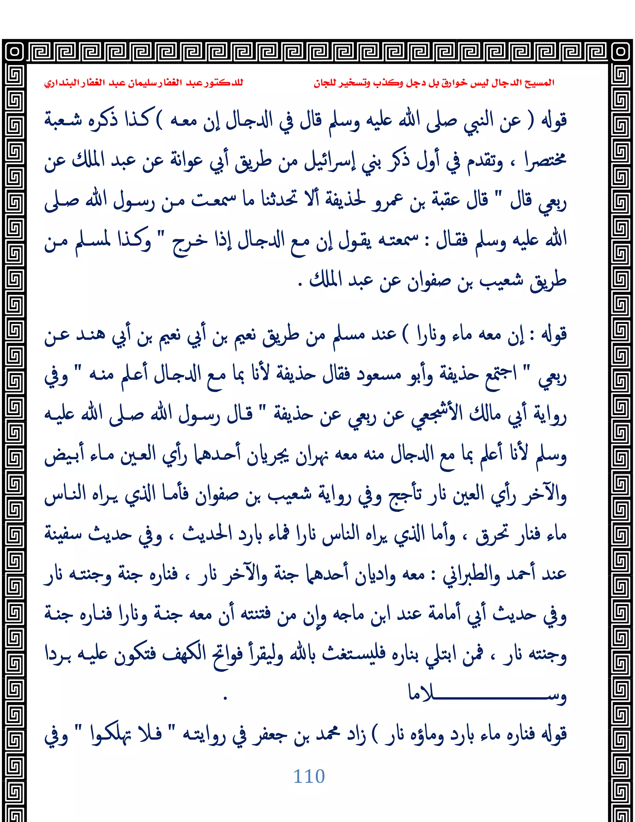 ‫ﻭﻛ‬ ‫ﺩﺟﻞ‬ ‫ﺑﻞ‬ ‫ﺧﻮﺍﺭﻕ‬ ‫ﻟﻴﺲ‬ ‫ﺍﻟﺪﺟﺎﻝ‬ ‫ﺍﻟﻤﺴﻴﺢ‬
‫ﺍﻟﺒﻨﺪﺍﺭﻱ‬ ‫ﺍﻟﻐﻔﺎﺭ‬ ‫ﻋﺒﺪ‬ ‫ﺳﻠﻴﻤﺎﻥ‬ ‫ﺍﻟﻐﻔﺎﺭ‬ ‫ﻋﺒﺪ‬ ‫ﻟﻠﺪﻛﺘﻮﺭ‬ ‫ﻟﻠﺠﺎﻥ‬ ‫ﻭﺗﺴﺨﻴﺮ‬ ‫ﺬﺏ‬
110
‫ﻗﻮ‬
)
‫ﻣﻌـﻪ‬ ‫ٕن‬‫ا‬ ‫ـﺎل‬ ‫ا‬ ‫ﰲ‬ ‫ﻗﺎل‬ ‫وﺳﲅ‬ ‫ﻠﯿﻪ‬ ‫ﷲ‬ ‫ﺻﲆ‬ ‫اﻟﻨﱯ‬ ‫ﻋﻦ‬
(
‫ﺷـﻌﺒﺔ‬ ‫ـﺮﻩ‬‫ذ‬ ‫ﻛـﺬا‬
‫و‬ ، ‫ا‬‫ﴫ‬‫ﳐﺘ‬
‫ﻋﻦ‬ ‫اﳌ‬ ‫ﻋﺒﺪ‬ ‫ﻋﻦ‬ ‫ﻧﺔ‬‫ا‬‫ﻮ‬‫ﻋ‬ ‫ﰊ‬ٔ ‫ﯾﻖ‬‫ﺮ‬‫ﻃ‬ ‫ﻣﻦ‬ ‫اﺋﯿﻞ‬‫ﴎ‬ٕ‫ا‬ ‫ﺑﲏ‬ ‫ﺮ‬‫ذ‬ ‫ول‬ٔ ‫ﰲ‬ ‫ﺗﻘﺪم‬
‫ﻗﺎل‬ ‫ﺑﻌﻲ‬‫ر‬
"
‫ﺻـﲆ‬ ‫ﷲ‬ ‫رﺳـﻮل‬ ‫ﻣـﻦ‬ ‫ﲰﻌـﺖ‬ ‫ﻣﺎ‬ ‫ﲢﺪﺛﻨﺎ‬ ‫ﻻ‬ٔ ‫ﳊﺬﯾﻔﺔ‬ ‫ﲻﺮو‬ ‫ﻦ‬ ‫ﺔ‬ ‫ﻋﻘ‬ ‫ﻗﺎل‬
‫ﻓﻘـﺎل‬ ‫وﺳﲅ‬ ‫ﻠﯿﻪ‬ ‫ﷲ‬
:
‫ﺧـﺮج‬ ‫ٕذا‬‫ا‬ ‫ـﺎل‬ ‫ا‬ ‫ﻣـﻊ‬ ‫ٕن‬‫ا‬ ‫ﯾﻘـﻮل‬ ‫ﲰﻌﺘـﻪ‬
"
‫ﻣـﻦ‬ ‫ﳌﺴـﲅ‬ ‫وﻛـﺬا‬
‫اﳌ‬ ‫ﻋﺒﺪ‬ ‫ﻋﻦ‬ ‫ان‬‫ﻮ‬‫ﺻﻔ‬ ‫ﻦ‬ ‫ﺷﻌﯿﺐ‬ ‫ﯾﻖ‬‫ﺮ‬‫ﻃ‬
.
‫ﻗﻮ‬
:
‫ﻣﺎء‬ ‫ﻣﻌﻪ‬ ‫ٕن‬‫ا‬
‫ا‬‫ر‬ ‫و‬
(
‫ﻋـﻦ‬ ‫ﻫﻨـﺪ‬ ‫ﰊ‬ٔ ‫ﻦ‬ ‫ﻧﻌﲓ‬ ‫ﰊ‬ٔ ‫ﻦ‬ ‫ﻧﻌﲓ‬ ‫ﯾﻖ‬‫ﺮ‬‫ﻃ‬ ‫ﻣﻦ‬ ‫ﻣﺴﲅ‬ ‫ﻋﻨﺪ‬
‫ﺑﻌﻲ‬‫ر‬
"
‫ـﻪ‬ ‫ﻣ‬ ‫ـﲅ‬ ٔ ‫ـﺎل‬ ‫ا‬ ‫ﻣـﻊ‬ ‫ﲟﺎ‬ ٔ ‫ﺬﯾﻔﺔ‬ ‫ﻓﻘﺎل‬ ‫ﻣﺴﻌﻮد‬ ‫ﺑﻮ‬ٔ‫و‬ ‫ﺬﯾﻔﺔ‬ ‫ﳣﻊ‬‫ﺟ‬‫ا‬
"
‫وﰲ‬
‫ﺬﯾﻔﺔ‬ ‫ﻋﻦ‬ ‫ﺑﻌﻲ‬‫ر‬ ‫ﻋﻦ‬ ‫ﴭﻌﻲ‬ٔ ‫ا‬ ‫ﻣﺎ‬ ‫ﰊ‬ٔ ‫رواﯾﺔ‬
"
‫ﻠﯿـﻪ‬ ‫ﷲ‬ ‫ﺻـﲆ‬ ‫ﷲ‬ ‫رﺳـﻮل‬ ‫ﻗـﺎل‬
‫ـﺪﻫﲈ‬ ٔ ‫ن‬ ‫ﳚﺮ‬ ‫ان‬‫ﺮ‬‫ﳖ‬ ‫ﻣﻌﻪ‬ ‫ﻪ‬ ‫ﻣ‬ ‫ﺎل‬ ‫ا‬ ‫ﻣﻊ‬ ‫ﲟﺎ‬ ‫ﲅ‬ ٔ ٔ ‫وﺳﲅ‬
‫ﺑـﯿﺾ‬ٔ ‫ﻣـﺎء‬ ‫اﻟﻌـﲔ‬ ‫ي‬ٔ‫ر‬
‫اﻟﻨـﺎس‬ ‫اﻩ‬‫ﺮ‬‫ـ‬ ‫ي‬ ‫ا‬ ‫ﻣـﺎ‬ٔ ‫ﻓ‬ ‫ان‬‫ﻮ‬‫ﺻﻔ‬ ‫ﻦ‬ ‫ﺷﻌﯿﺐ‬ ‫رواﯾﺔ‬ ‫وﰲ‬ ‫ﺟﺞ‬ٔ ‫ﺗ‬ ‫ر‬ ‫اﻟﻌﲔ‬ ‫ي‬ٔ‫ر‬ ‫ﺧﺮ‬ٓ ‫ا‬‫و‬
‫ﻨﺔ‬ ‫ﺳﻔ‬ ‫ﺪﯾﺚ‬ ‫وﰲ‬ ، ‫اﳊﺪﯾﺚ‬ ‫رد‬ ‫ﳁﺎء‬ ‫ا‬‫ر‬ ‫اﻟﻨﺎس‬ ‫اﻩ‬‫ﺮ‬ ‫ي‬ ‫ا‬ ‫ﻣﺎ‬ٔ‫و‬ ، ‫ﲢﺮق‬ ‫ﺎر‬ ‫ﻓ‬ ‫ﻣﺎء‬
‫اﱐ‬‫ﱪ‬‫اﻟﻄ‬‫و‬ ‫ﲪﺪ‬ٔ ‫ﻋﻨﺪ‬
:
‫ر‬ ‫ﺘـﻪ‬ ‫ﺟ‬‫و‬ ‫ﺔ‬ ‫ﺟ‬ ‫ﺎرﻩ‬ ‫ﻓ‬ ، ‫ر‬ ‫ﺧﺮ‬ٓ ‫ا‬‫و‬ ‫ﺔ‬ ‫ﺟ‬ ‫ﺪﻫﲈ‬ ٔ ‫ن‬ ‫اد‬‫و‬ ‫ﻣﻌﻪ‬
‫ﰊ‬ٔ ‫ﺪﯾﺚ‬ ‫وﰲ‬
‫ـﺔ‬ ‫ﺟ‬ ‫ـﺎرﻩ‬ ‫ﻓ‬ ‫ا‬‫ر‬ ‫و‬ ‫ـﺔ‬ ‫ﺟ‬ ‫ﻣﻌﻪ‬ ‫ن‬ٔ ‫ﻨﺘﻪ‬ ‫ﻓ‬ ‫ﻣﻦ‬ ‫ن‬ٕ‫ا‬‫و‬ ‫ﻪ‬ ‫ﻣﺎ‬ ‫ﻦ‬‫ا‬ ‫ﻋﻨﺪ‬ ‫ﻣﺎﻣﺔ‬ٔ
‫ـﺮدا‬ ‫ﻠﯿـﻪ‬ ‫ﻜﻮن‬ ‫ﻓ‬ ‫اﻟﻜﻬﻒ‬ ‫اﰌ‬‫ﻮ‬‫ﻓ‬ ٔ‫ﻟﯿﻘﺮ‬‫و‬ ‫ﺴﺘﻐﺚ‬ ‫ﻓﻠ‬ ‫ﺑﻨﺎرﻩ‬ ‫اﺑﺘﲇ‬ ‫ﳁﻦ‬ ، ‫ر‬ ‫ﺘﻪ‬ ‫ﺟ‬‫و‬
‫وﺳــــــــــــــــــــــــــــﻼﻣﺎ‬
.
‫ر‬ ‫وﻣﺎؤﻩ‬ ‫رد‬ ‫ﻣﺎء‬ ‫ﺎرﻩ‬ ‫ﻓ‬ ‫ﻗﻮ‬
(
‫رواﯾﺘـﻪ‬ ‫ﰲ‬ ‫ﺟﻌﻔﺮ‬ ‫ﻦ‬ ‫ﶊﺪ‬ ‫اد‬‫ز‬
"
‫ﲥﻠﻜـﻮا‬ ‫ﻓـﻼ‬
"
‫وﰲ‬
 