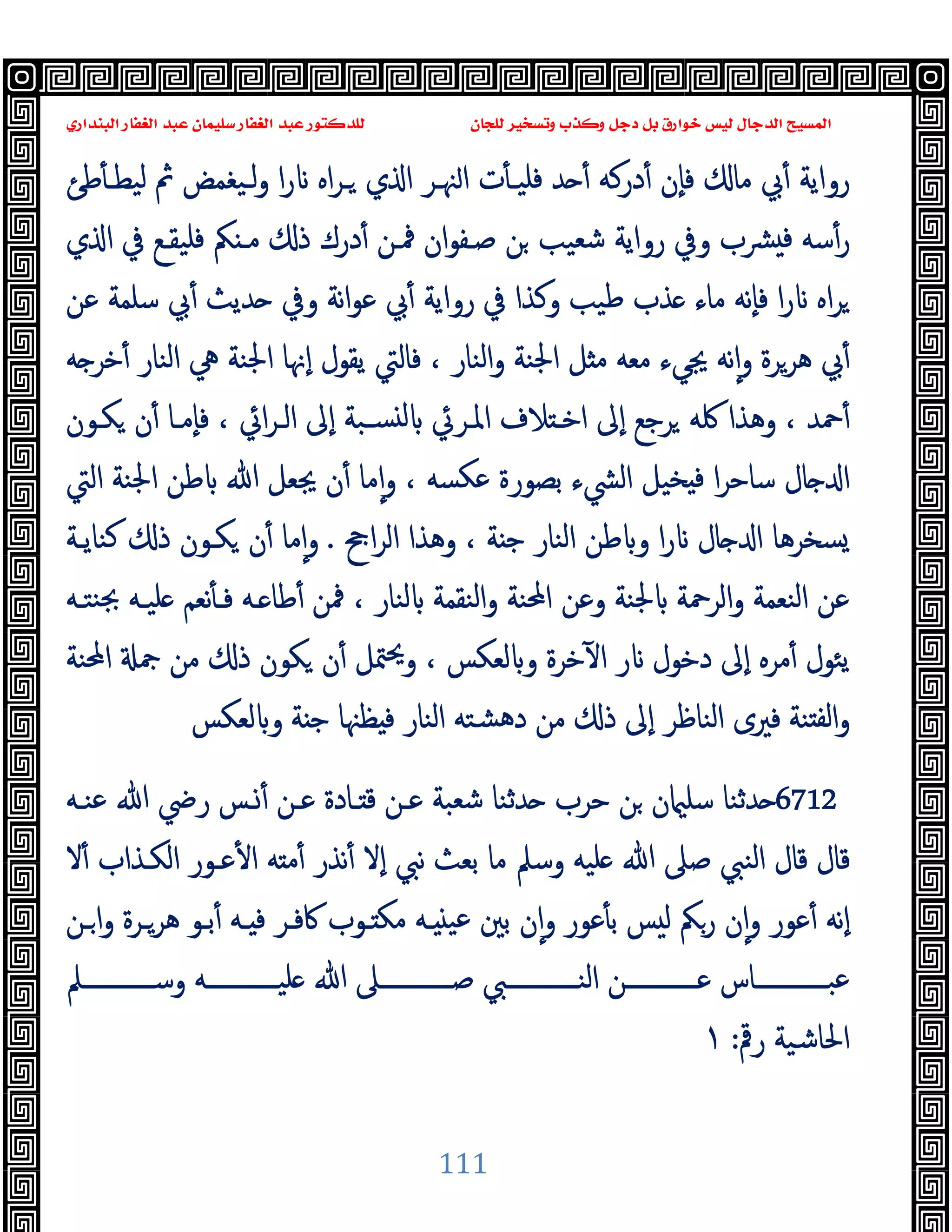 ‫ﻭﻛ‬ ‫ﺩﺟﻞ‬ ‫ﺑﻞ‬ ‫ﺧﻮﺍﺭﻕ‬ ‫ﻟﻴﺲ‬ ‫ﺍﻟﺪﺟﺎﻝ‬ ‫ﺍﻟﻤﺴﻴﺢ‬
‫ﺍﻟﺒﻨﺪﺍﺭﻱ‬ ‫ﺍﻟﻐﻔﺎﺭ‬ ‫ﻋﺒﺪ‬ ‫ﺳﻠﻴﻤﺎﻥ‬ ‫ﺍﻟﻐﻔﺎﺭ‬ ‫ﻋﺒﺪ‬ ‫ﻟﻠﺪﻛﺘﻮﺭ‬ ‫ﻟﻠﺠﺎﻥ‬ ‫ﻭﺗﺴﺨﻴﺮ‬ ‫ﺬﺏ‬
111
‫ﻓﻠ‬ ‫ﺪ‬ ٔ ‫درﻛﻪ‬ٔ ‫ٕن‬‫ﺎ‬‫ﻓ‬ ‫ﻣﺎ‬ ‫ﰊ‬ٔ ‫رواﯾﺔ‬
‫ﻃﺊ‬ٔ ‫ﻟﯿﻄـ‬ ‫ﰒ‬ ‫ﻟـﯿﻐﻤﺾ‬‫و‬ ‫ا‬‫ر‬ ‫اﻩ‬‫ﺮ‬‫ـ‬ ‫ي‬ ‫ا‬ ‫ﳯـﺮ‬‫ا‬ ‫ت‬ٔ ‫ﯿـ‬
‫ي‬ ‫ا‬ ‫ﰲ‬ ‫ﻓﻠﯿﻘـﻊ‬ ‫ﲂ‬ ‫ﻣـ‬ ‫ذ‬ ‫درك‬ٔ ‫ﳁـﻦ‬ ‫ان‬‫ﻮ‬‫ﺻـﻔ‬ ‫ﻦ‬ ‫ﺷﻌﯿﺐ‬ ‫رواﯾﺔ‬ ‫وﰲ‬ ‫ﴩب‬ ‫ﻓ‬ ‫ﺳﻪ‬ٔ‫ر‬
‫ﻋﻦ‬ ‫ﺳﻠﻤﺔ‬ ‫ﰊ‬ٔ ‫ﺪﯾﺚ‬ ‫وﰲ‬ ‫ﻧﺔ‬‫ا‬‫ﻮ‬‫ﻋ‬ ‫ﰊ‬ٔ ‫رواﯾﺔ‬ ‫ﰲ‬ ‫وﻛﺬا‬ ‫ﻃﯿﺐ‬ ‫ﺬب‬ ‫ﻣﺎء‬ ‫ٕﻧﻪ‬‫ﺎ‬‫ﻓ‬ ‫ا‬‫ر‬ ‫اﻩ‬‫ﺮ‬
ٔ ‫اﻟﻨﺎر‬ ‫ﱔ‬ ‫اﳉﻨﺔ‬ ‫ٕﳖﺎ‬‫ا‬ ‫ﯾﻘﻮل‬ ‫ﻓﺎﻟﱵ‬ ، ‫اﻟﻨﺎر‬‫و‬ ‫اﳉﻨﺔ‬ ‫ﻞ‬ ‫ﻣ‬ ‫ﻣﻌﻪ‬ ‫ﳚﻲء‬ ‫ﻧﻪ‬ٕ‫ا‬‫و‬ ‫ﻫﺮﺮة‬ ‫ﰊ‬ٔ
‫ﻪ‬ ‫ﺧﺮ‬
‫ﻜـﻮن‬ ‫ن‬ٔ ‫ٕﻣـﺎ‬‫ﺎ‬‫ﻓ‬ ، ‫اﰄ‬‫ﺮ‬‫اﻟـ‬ ‫ٕﱃ‬‫ا‬ ‫ﺴـﺒﺔ‬ ‫ﻟ‬ ‫اﳌـﺮﰄ‬ ‫ﻼف‬ ‫اﺧـ‬ ‫ٕﱃ‬‫ا‬ ‫ﺮﺟﻊ‬ ‫ﳇﻪ‬ ‫وﻫﺬا‬ ، ‫ﲪﺪ‬ٔ
‫اﻟﱵ‬ ‫اﳉﻨﺔ‬ ‫ﻃﻦ‬ ‫ﷲ‬ ‫ﳚﻌﻞ‬ ‫ن‬ٔ ‫ﻣﺎ‬ٕ‫ا‬‫و‬ ، ‫ﻋﻜﺴﻪ‬ ‫ﺑﺼﻮرة‬ ‫اﻟﴚء‬ ‫ﺨﯿﻞ‬ ‫ﻓ‬ ‫ا‬‫ﺮ‬‫ﺳﺎﺣ‬ ‫ﺎل‬ ‫ا‬
‫اﰕ‬‫ﺮ‬‫اﻟ‬ ‫وﻫﺬا‬ ، ‫ﺔ‬ ‫ﺟ‬ ‫اﻟﻨﺎر‬ ‫ﻃﻦ‬ ‫و‬ ‫ا‬‫ر‬ ‫ﺎل‬ ‫ا‬ ‫ﺴﺨﺮﻫﺎ‬
.
‫ﻛﻨﺎﯾـﺔ‬ ‫ذ‬ ‫ﻜـﻮن‬ ‫ن‬ٔ ‫ﻣﺎ‬ٕ‫ا‬‫و‬
‫اﶈ‬ ‫وﻋﻦ‬ ‫ﳉﻨﺔ‬ ‫اﻟﺮﲪﺔ‬‫و‬ ‫اﻟﻨﻌﻤﺔ‬ ‫ﻋﻦ‬
‫ﻨﺘـﻪ‬‫ﲜ‬ ‫ﻠﯿـﻪ‬ ‫ﻧﻌﻢ‬ٔ ‫ﻓـ‬ ‫ـﻪ‬ ‫ﻃﺎ‬ٔ ‫ﳁﻦ‬ ، ‫ﻟﻨﺎر‬ ‫اﻟﻨﻘﻤﺔ‬‫و‬ ‫ﻨﺔ‬
‫اﶈﻨﺔ‬ ‫ﲨ‬ ‫ﻣﻦ‬ ‫ذ‬ ‫ﻜﻮن‬ ‫ن‬ٔ ‫ﳣﻞ‬‫ﳛ‬‫و‬ ، ‫ﻟﻌﻜﺲ‬ ‫و‬ ‫ﺧﺮة‬ٓ ‫ا‬ ‫ر‬ ‫دﺧﻮل‬ ‫ٕﱃ‬‫ا‬ ‫ﻣﺮﻩ‬ٔ ‫ﯾﺌﻮل‬
‫ﻟﻌﻜﺲ‬ ‫و‬ ‫ﺔ‬ ‫ﺟ‬ ‫ﻈﳯﺎ‬ ‫ﻓ‬ ‫اﻟﻨﺎر‬ ‫ﺸﺘﻪ‬‫ﻫ‬‫د‬ ‫ﻣﻦ‬ ‫ذ‬ ‫ٕﱃ‬‫ا‬ ‫اﻟﻨﺎﻇﺮ‬ ‫ﻓﲑى‬ ‫ﻨﺔ‬ ‫ﻟﻔ‬‫ا‬‫و‬
6712
‫ﻋﻨـﻪ‬ ‫ﷲ‬ ‫رﴈ‬ ‫ـﺲ‬ٔ ‫ﻋـﻦ‬ ‫ـﺎدة‬ ‫ﻗ‬ ‫ﻋـﻦ‬ ‫ﺷﻌﺒﺔ‬ ‫ﺪﺛﻨﺎ‬ ‫ﺣﺮب‬ ‫ﻦ‬ ‫ن‬ ‫ﺳﻠ‬ ‫ﺪﺛﻨﺎ‬
‫ﻗﺎ‬ ‫ﻗﺎل‬
‫ﻻ‬ٔ ‫اﻟﻜـﺬاب‬ ‫ﻋـﻮر‬ٔ ‫ا‬ ‫ﻪ‬ ‫ﻣ‬ٔ ‫ﻧﺬر‬ٔ ‫ٕﻻ‬‫ا‬ ‫ﻧﱯ‬ ‫ﺑﻌﺚ‬ ‫ﻣﺎ‬ ‫وﺳﲅ‬ ‫ﻠﯿﻪ‬ ‫ﷲ‬ ‫ﺻﲆ‬ ‫اﻟﻨﱯ‬ ‫ل‬
‫ـﻦ‬‫ا‬‫و‬ ‫ﻫﺮـﺮة‬ ‫ﺑـﻮ‬ٔ ‫ـﻪ‬ ‫ﻓ‬ ‫ﰷﻓـﺮ‬ ‫ـﻮب‬ ‫ﻣﻜ‬ ‫ـﻪ‬ ‫ﻋﯿ‬ ‫ﺑﲔ‬ ‫ن‬ٕ‫ا‬‫و‬ ‫ﻋﻮر‬ٔ ‫ﺑ‬ ‫ﺲ‬ ‫ﻟ‬ ‫رﲂ‬ ‫ن‬ٕ‫ا‬‫و‬ ‫ﻋﻮر‬ٔ ‫ٕﻧﻪ‬‫ا‬
‫وﺳــــــــــــﲅ‬ ‫ﻠﯿــــــــــــﻪ‬ ‫ﷲ‬ ‫ﺻــــــــــــﲆ‬ ‫اﻟﻨــــــــــــﱯ‬ ‫ﻋــــــــــــﻦ‬ ‫ﻋﺒــــــــــــﺎس‬
‫رﰴ‬ ‫اﳊﺎﺷﯿﺔ‬
:
١
 