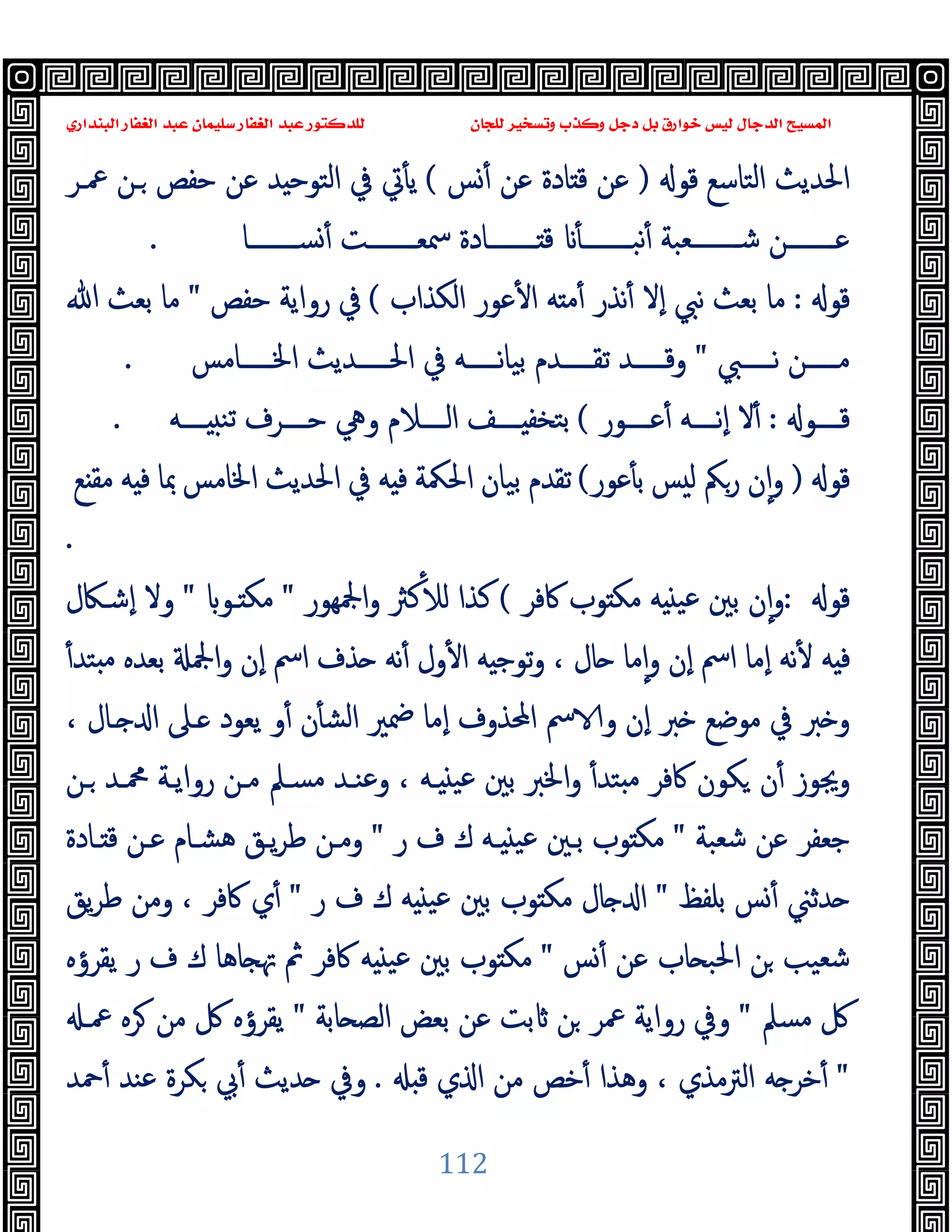 ‫ﻭﻛ‬ ‫ﺩﺟﻞ‬ ‫ﺑﻞ‬ ‫ﺧﻮﺍﺭﻕ‬ ‫ﻟﻴﺲ‬ ‫ﺍﻟﺪﺟﺎﻝ‬ ‫ﺍﻟﻤﺴﻴﺢ‬
‫ﺍﻟﺒﻨﺪﺍﺭﻱ‬ ‫ﺍﻟﻐﻔﺎﺭ‬ ‫ﻋﺒﺪ‬ ‫ﺳﻠﻴﻤﺎﻥ‬ ‫ﺍﻟﻐﻔﺎﺭ‬ ‫ﻋﺒﺪ‬ ‫ﻟﻠﺪﻛﺘﻮﺭ‬ ‫ﻟﻠﺠﺎﻥ‬ ‫ﻭﺗﺴﺨﻴﺮ‬ ‫ﺬﺏ‬
112
‫ﻗﻮ‬ ‫اﻟﺘﺎﺳﻊ‬ ‫اﳊﺪﯾﺚ‬
)
‫ﺲ‬ٔ ‫ﻋﻦ‬ ‫ﺎدة‬ ‫ﻗ‬ ‫ﻋﻦ‬
(
‫ـﻦ‬ ‫ﺣﻔﺺ‬ ‫ﻋﻦ‬ ‫ﺪ‬ ‫اﻟﺘﻮﺣ‬ ‫ﰲ‬ ‫ﰐ‬ٔ ‫ﯾ‬
‫ﲻـﺮ‬
‫ــــــــﺎ‬‫ـ‬‫ﺴ‬ٔ ‫ــــــــﺖ‬‫ـ‬‫ﲰﻌ‬ ‫ــــــــﺎدة‬‫ـ‬ ‫ﻗ‬ ٔ ‫ــــــــ‬‫ـ‬‫ﻧﺒ‬ٔ ‫ــــــــﻌﺒﺔ‬‫ـ‬‫ﺷ‬ ‫ــــــــﻦ‬‫ـ‬‫ﻋ‬
.
‫ﻗﻮ‬
:
‫اﻟﻜﺬاب‬ ‫ﻋﻮر‬ٔ ‫ا‬ ‫ﻪ‬ ‫ﻣ‬ٔ ‫ﻧﺬر‬ٔ ‫ٕﻻ‬‫ا‬ ‫ﻧﱯ‬ ‫ﺑﻌﺚ‬ ‫ﻣﺎ‬
(
‫ﺣﻔﺺ‬ ‫رواﯾﺔ‬ ‫ﰲ‬
"
‫ﷲ‬ ‫ﺑﻌﺚ‬ ‫ﻣﺎ‬
‫ـــــﱯ‬‫ـ‬‫ﻧ‬ ‫ـــــﻦ‬‫ـ‬‫ﻣ‬
"
‫ـــــﺎﻣﺲ‬‫ـ‬‫اﳋ‬ ‫ـــــﺪﯾﺚ‬‫ـ‬‫اﳊ‬ ‫ﰲ‬ ‫ـــــﻪ‬‫ـ‬‫ﻧ‬‫ﺎ‬‫ﺑﯿ‬ ‫ـــــﺪم‬‫ـ‬‫ﺗﻘ‬ ‫ـــــﺪ‬‫ـ‬‫وﻗ‬
.
‫ــــﻮ‬‫ـ‬‫ﻗ‬
:
‫ــــﻮر‬‫ـ‬‫ﻋ‬ٔ ‫ــــﻪ‬‫ـ‬‫ٕﻧ‬‫ا‬ ‫ﻻ‬ٔ
(
‫ــــﻪ‬‫ـ‬ ‫ﺗﻨ‬ ‫ــــﺮف‬‫ـ‬‫ﺣ‬ ‫وﱔ‬ ‫ــــﻼم‬‫ـ‬‫اﻟ‬ ‫ــــﻒ‬‫ـ‬ ‫ﺑﺘﺨﻔ‬
.
‫ﻗﻮ‬
)
‫ﻋﻮر‬ٔ ‫ﺑ‬ ‫ﺲ‬ ‫ﻟ‬ ‫رﲂ‬ ‫ن‬ٕ‫ا‬‫و‬
(
‫ﻪ‬ ‫ﻓ‬ ‫اﳊﳬﺔ‬ ‫ﺑﯿﺎن‬ ‫ﺗﻘﺪم‬
‫ﻊ‬ ‫ﻣﻘ‬ ‫ﻪ‬ ‫ﻓ‬ ‫ﲟﺎ‬ ‫اﳋﺎﻣﺲ‬ ‫اﳊﺪﯾﺚ‬ ‫ﰲ‬
.
‫ﻗﻮ‬
:
‫ﰷﻓﺮ‬ ‫ﻮب‬ ‫ﻣﻜ‬ ‫ﻪ‬ ‫ﻋﯿ‬ ‫ﺑﲔ‬ ‫ن‬ٕ‫ا‬‫و‬
(
‫اﶺﻬﻮر‬‫و‬ ‫ﻛﱶ‬ٔ ‫ﻟ‬ ‫ﻛﺬا‬
"
‫ـﻮ‬ ‫ﻣﻜ‬
"
‫ٕﺷـﲀل‬‫ا‬ ‫وﻻ‬
ٔ‫ﺘﺪ‬ ‫ﻣ‬ ‫ﺑﻌﺪﻩ‬ ‫اﶺ‬‫و‬ ‫ٕن‬‫ا‬ ‫اﰟ‬ ‫ﺬف‬ ‫ﻧﻪ‬ٔ ‫ول‬ٔ ‫ا‬ ‫ﻪ‬ ‫ﺗﻮﺟ‬‫و‬ ، ‫ﺎل‬ ‫ﻣﺎ‬ٕ‫ا‬‫و‬ ‫ٕن‬‫ا‬ ‫اﰟ‬ ‫ٕﻣﺎ‬‫ا‬ ‫ﻧﻪ‬ٔ ‫ﻪ‬ ‫ﻓ‬
‫ـﺎل‬ ‫ا‬ ‫ـﲆ‬ ‫ﯾﻌﻮد‬ ‫و‬ٔ ‫ن‬ٔ ‫اﻟﺸ‬ ‫ﲷﲑ‬ ‫ٕﻣﺎ‬‫ا‬ ‫اﶈﺬوف‬ ‫ﰟ‬ ‫و‬ ‫ٕن‬‫ا‬ ‫ﱪ‬ ‫ﻣﻮﺿﻊ‬ ‫ﰲ‬ ‫ﱪ‬ ‫و‬
،
‫ـﻦ‬ ‫ﶊـﺪ‬ ‫رواﯾـﺔ‬ ‫ﻣـﻦ‬ ‫ﻣﺴـﲅ‬ ‫وﻋﻨـﺪ‬ ، ‫ـﻪ‬ ‫ﻋﯿ‬ ‫ﺑﲔ‬ ‫اﳋﱪ‬‫و‬ ٔ‫ﺘﺪ‬ ‫ﻣ‬ ‫ﰷﻓﺮ‬ ‫ﻜﻮن‬ ‫ن‬ٔ ‫وﳚﻮز‬
‫ﺷﻌﺒﺔ‬ ‫ﻋﻦ‬ ‫ﺟﻌﻔﺮ‬
"
‫ر‬ ‫ف‬ ‫ك‬ ‫ـﻪ‬ ‫ﻋﯿ‬ ‫ﺑـﲔ‬ ‫ﻮب‬ ‫ﻣﻜ‬
"
‫ـﺎدة‬ ‫ﻗ‬ ‫ﻋـﻦ‬ ‫ﻫﺸـﺎم‬ ‫ﯾـﻖ‬‫ﺮ‬‫ﻃ‬ ‫وﻣـﻦ‬
‫ﺑﻠﻔﻆ‬ ‫ﺲ‬ٔ ‫ﺪﺛﲏ‬
"
‫ر‬ ‫ف‬ ‫ك‬ ‫ﻪ‬ ‫ﻋﯿ‬ ‫ﺑﲔ‬ ‫ﻮب‬ ‫ﻣﻜ‬ ‫ﺎل‬ ‫ا‬
"
‫ﯾﻖ‬‫ﺮ‬‫ﻃ‬ ‫وﻣﻦ‬ ، ‫ﰷﻓﺮ‬ ‫ي‬ٔ
‫ﺲ‬ٔ ‫ﻋﻦ‬ ‫ﺎب‬ ‫اﳊﺒ‬ ‫ﻦ‬ ‫ﺷﻌﯿﺐ‬
"
‫ﺎﻫ‬ ‫ﲥ‬ ‫ﰒ‬ ‫ﰷﻓﺮ‬ ‫ﻪ‬ ‫ﻋﯿ‬ ‫ﺑﲔ‬ ‫ﻮب‬ ‫ﻣﻜ‬
‫ﯾﻘﺮؤﻩ‬ ‫ر‬ ‫ف‬ ‫ك‬ ‫ﺎ‬
‫ﻣﺴﲅ‬ ‫ﰻ‬
"
‫ﺎﺑﺔ‬ ‫اﻟﺼ‬ ‫ﺑﻌﺾ‬ ‫ﻋﻦ‬ ‫ﺑﺖ‬ ‫ﻦ‬ ‫ﲻﺮ‬ ‫رواﯾﺔ‬ ‫وﰲ‬
"
‫ﲻـ‬ ‫ﺮﻩ‬ ‫ﻣﻦ‬ ‫ﰻ‬ ‫ﯾﻘﺮؤﻩ‬
"
‫ﻗ‬ ‫ي‬ ‫ا‬ ‫ﻣﻦ‬ ‫ﺧﺺ‬ٔ ‫وﻫﺬا‬ ، ‫اﻟﱰﻣﺬي‬ ‫ﻪ‬ ‫ﺧﺮ‬ٔ
.
‫ﲪﺪ‬ٔ ‫ﻋﻨﺪ‬ ‫ﻜﺮة‬ ‫ﰊ‬ٔ ‫ﺪﯾﺚ‬ ‫وﰲ‬
 