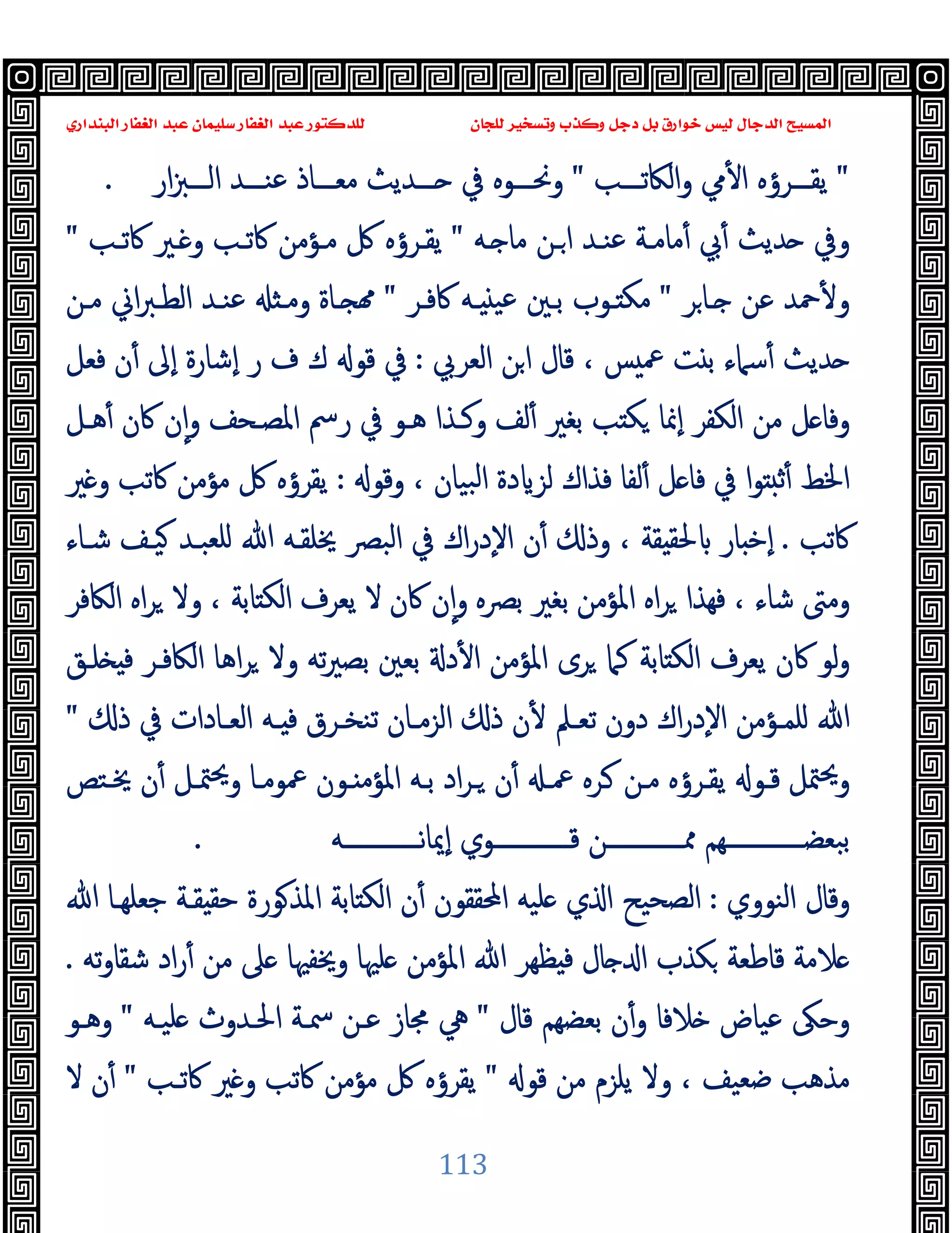 ‫ﻭﻛ‬ ‫ﺩﺟﻞ‬ ‫ﺑﻞ‬ ‫ﺧﻮﺍﺭﻕ‬ ‫ﻟﻴﺲ‬ ‫ﺍﻟﺪﺟﺎﻝ‬ ‫ﺍﻟﻤﺴﻴﺢ‬
‫ﺍﻟﺒﻨﺪﺍﺭﻱ‬ ‫ﺍﻟﻐﻔﺎﺭ‬ ‫ﻋﺒﺪ‬ ‫ﺳﻠﻴﻤﺎﻥ‬ ‫ﺍﻟﻐﻔﺎﺭ‬ ‫ﻋﺒﺪ‬ ‫ﻟﻠﺪﻛﺘﻮﺭ‬ ‫ﻟﻠﺠﺎﻥ‬ ‫ﻭﺗﺴﺨﻴﺮ‬ ‫ﺬﺏ‬
113
"
‫ـــﺐ‬‫ـ‬‫اﻟﲀﺗ‬‫و‬ ‫ﱊ‬ٔ ‫ا‬ ‫ـــﺮؤﻩ‬‫ـ‬‫ﯾﻘ‬
"
‫ار‬‫ﱫ‬‫ـــ‬‫ـ‬‫اﻟ‬ ‫ـــﺪ‬‫ـ‬‫ﻋﻨ‬ ‫ـــﺎذ‬‫ـ‬‫ﻣﻌ‬ ‫ـــﺪﯾﺚ‬‫ـ‬ ‫ﰲ‬ ‫ـــﻮﻩ‬‫ـ‬‫وﳓ‬
.
‫ـﻪ‬ ‫ﻣﺎ‬ ‫ـﻦ‬‫ا‬ ‫ﻋﻨـﺪ‬ ‫ﻣﺎﻣـﺔ‬ٔ ‫ﰊ‬ٔ ‫ﺪﯾﺚ‬ ‫وﰲ‬
"
‫ﻣـﺆﻣ‬ ‫ﰻ‬ ‫ﯾﻘـﺮؤﻩ‬
‫ﰷﺗـﺐ‬ ‫ـﲑ‬ ‫و‬ ‫ﰷﺗـﺐ‬ ‫ﻦ‬
"
‫ﺮ‬‫ـﺎ‬ ‫ﻋﻦ‬ ‫ﲪﺪ‬ٔ ‫و‬
"
‫ﰷﻓـﺮ‬ ‫ـﻪ‬ ‫ﻋﯿ‬ ‫ﺑـﲔ‬ ‫ـﻮب‬ ‫ﻣﻜ‬
"
‫ﻣـﻦ‬ ‫اﱐ‬‫ﱪ‬‫اﻟﻄـ‬ ‫ﻋﻨـﺪ‬ ‫وﻣـ‬ ‫ـﺎة‬
‫اﻟﻌﺮﰊ‬ ‫ﻦ‬‫ا‬ ‫ﻗﺎل‬ ، ‫ﺲ‬ ‫ﲻ‬ ‫ﺖ‬ ‫ﺑ‬ ‫ﺳﲈء‬ٔ ‫ﺪﯾﺚ‬
:
‫ﻓﻌﻞ‬ ‫ن‬ٔ ‫ٕﱃ‬‫ا‬ ‫ٕﺷﺎرة‬‫ا‬ ‫ر‬ ‫ف‬ ‫ك‬ ‫ﻗﻮ‬ ‫ﰲ‬
‫ﻫـﻞ‬ٔ ‫ﰷن‬ ‫ن‬ٕ‫ا‬‫و‬ ‫اﳌﺼـﺤﻒ‬ ‫رﰟ‬ ‫ﰲ‬ ‫ﻫـﻮ‬ ‫وﻛـﺬا‬ ‫ﻟﻒ‬ٔ ‫ﺑﻐﲑ‬ ‫ﺐ‬ ‫ﻜ‬ ‫ٕﳕﺎ‬‫ا‬ ‫اﻟﻜﻔﺮ‬ ‫ﻣﻦ‬ ‫ﻞ‬ ‫وﻓﺎ‬
‫ﻟ‬ ‫ﻓﺬاك‬ ‫ﻟﻔﺎ‬ٔ ‫ﻞ‬ ‫ﻓﺎ‬ ‫ﰲ‬ ‫ا‬‫ﻮ‬ ‫ﺛ‬ٔ ‫اﳋﻂ‬
‫وﻗﻮ‬ ، ‫ﺒﯿﺎن‬‫ﻟ‬‫ا‬ ‫دة‬ ‫ﺰ‬
:
‫ﲑ‬ ‫و‬ ‫ﰷﺗﺐ‬ ‫ﻣﺆﻣﻦ‬ ‫ﰻ‬ ‫ﯾﻘﺮؤﻩ‬
‫ﰷﺗﺐ‬
.
‫ﺷـﺎء‬ ‫ﯿـﻒ‬ ‫ﻠﻌﺒـﺪ‬ ‫ﷲ‬ ‫ﳜﻠﻘـﻪ‬ ‫اﻟﺒﴫ‬ ‫ﰲ‬ ‫اك‬‫ر‬‫ٕد‬‫ﻻ‬‫ا‬ ‫ن‬ٔ ‫وذ‬ ، ‫ﻘﺔ‬ ‫ﳊﻘ‬ ‫ﺎر‬ ‫ٕﺧ‬‫ا‬
‫اﻟﲀﻓﺮ‬ ‫اﻩ‬‫ﺮ‬ ‫وﻻ‬ ، ‫ﺎﺑﺔ‬ ‫اﻟﻜ‬ ‫ﯾﻌﺮف‬ ‫ﻻ‬ ‫ﰷن‬ ‫ن‬ٕ‫ا‬‫و‬ ‫ﺑﴫﻩ‬ ‫ﺑﻐﲑ‬ ‫اﳌﺆﻣﻦ‬ ‫اﻩ‬‫ﺮ‬ ‫ﻓﻬﺬا‬ ، ‫ﺷﺎء‬ ‫وﻣﱴ‬
‫ﺗﻪ‬‫ﲑ‬‫ﺑﺼ‬ ‫ﺑﻌﲔ‬ ‫د‬ٔ ‫ا‬ ‫اﳌﺆﻣﻦ‬ ‫ﺮى‬ ‫ﻛﲈ‬ ‫ﺎﺑﺔ‬ ‫اﻟﻜ‬ ‫ﯾﻌﺮف‬ ‫ﰷن‬ ‫ﻟﻮ‬‫و‬
‫ﻠـﻖ‬ ‫ﻓ‬ ‫اﻟﲀﻓـﺮ‬ ‫اﻫﺎ‬‫ﺮ‬ ‫وﻻ‬
‫ذ‬ ‫ﰲ‬ ‫ـﺎدات‬‫ـ‬‫اﻟﻌ‬ ‫ـﻪ‬‫ـ‬ ‫ﻓ‬ ‫ـﺮق‬‫ـ‬‫ﺗﻨﺨ‬ ‫ـﺎن‬‫ـ‬‫اﻟﺰﻣ‬ ‫ذ‬ ‫ن‬ٔ ‫ـﲅ‬‫ـ‬‫ﺗﻌ‬ ‫دون‬ ‫اك‬‫ر‬‫ٕد‬‫ﻻ‬‫ا‬ ‫ـﺆﻣﻦ‬‫ـ‬‫ﻠﻤ‬ ‫ﷲ‬
"
‫ﳜـﺘﺺ‬ ‫ن‬ٔ ‫ﳣـﻞ‬‫ﳛ‬‫و‬ ‫ﲻﻮﻣـﺎ‬ ‫ـﻮن‬ ‫اﳌﺆﻣ‬ ‫ﺑـﻪ‬ ‫اد‬‫ﺮ‬‫ـ‬ ‫ن‬ٔ ‫ﲻـ‬ ‫ـﺮﻩ‬ ‫ﻣـﻦ‬ ‫ﯾﻘـﺮؤﻩ‬ ‫ﻗـﻮ‬ ‫ﳣﻞ‬‫ﳛ‬‫و‬
‫ٕﳝﺎﻧـــــــــــــﻪ‬‫ا‬ ‫ﻗـــــــــــــﻮي‬ ‫ﳑـــــــــــــﻦ‬ ‫ﺒﻌﻀـــــــــــــﻬﻢ‬‫ﺑ‬
.
‫اﻟﻨﻮوي‬ ‫وﻗﺎل‬
:
‫ﻘـﺔ‬ ‫ﺣﻘ‬ ‫ﻮرة‬‫اﳌﺬ‬ ‫ﺎﺑﺔ‬ ‫اﻟﻜ‬ ‫ن‬ٔ ‫اﶈﻘﻘﻮن‬ ‫ﻠﯿﻪ‬ ‫ي‬ ‫ا‬ ‫اﻟﺼﺤﯿﺢ‬
‫ﷲ‬ ‫ﺟﻌﻠﻬـﺎ‬
‫ﺗﻪ‬‫و‬‫ﺷﻘﺎ‬ ‫اد‬‫ر‬ٔ ‫ﻣﻦ‬ ‫ﲆ‬ ‫وﳜﻔﳱﺎ‬ ‫ﻠﳱﺎ‬ ‫اﳌﺆﻣﻦ‬ ‫ﷲ‬ ‫ﻈﻬﺮ‬ ‫ﻓ‬ ‫ﺎل‬ ‫ا‬ ‫ﻜﺬب‬ ‫ﻗﺎﻃﻌﺔ‬ ‫ﻼﻣﺔ‬
.
‫ﻗﺎل‬ ‫ﺑﻌﻀﻬﻢ‬ ‫ن‬ٔ‫و‬ ‫ﻼﻓﺎ‬ ‫ﻋﯿﺎض‬ ‫وﺣﲃ‬
"
‫ﻠﯿـﻪ‬ ‫اﳊـﺪوث‬ ‫ﲰـﺔ‬ ‫ﻋـﻦ‬ ‫ﳎﺎز‬ ‫ﱔ‬
"
‫وﻫـﻮ‬
‫ﻗﻮ‬ ‫ﻣﻦ‬ ‫ﯾﻠﺰم‬ ‫وﻻ‬ ، ‫ﺿﻌﯿﻒ‬ ‫ﻣﺬﻫﺐ‬
"
‫ﰷﺗـﺐ‬ ‫ﲑ‬ ‫و‬ ‫ﰷﺗﺐ‬ ‫ﻣﺆﻣﻦ‬ ‫ﰻ‬ ‫ﯾﻘﺮؤﻩ‬
"
‫ﻻ‬ ‫ن‬ٔ
 