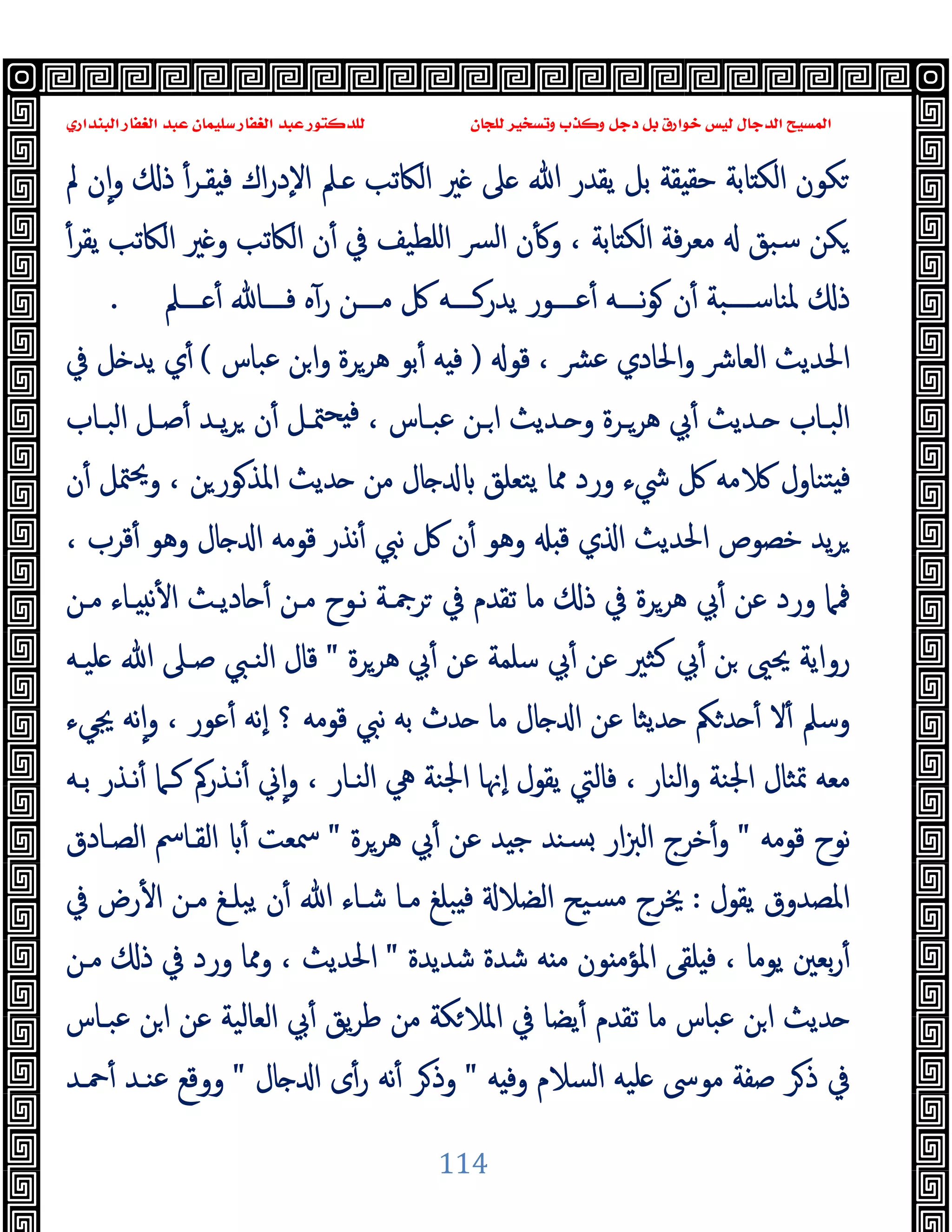 ‫ﻭﻛ‬ ‫ﺩﺟﻞ‬ ‫ﺑﻞ‬ ‫ﺧﻮﺍﺭﻕ‬ ‫ﻟﻴﺲ‬ ‫ﺍﻟﺪﺟﺎﻝ‬ ‫ﺍﻟﻤﺴﻴﺢ‬
‫ﺍﻟﺒﻨﺪﺍﺭﻱ‬ ‫ﺍﻟﻐﻔﺎﺭ‬ ‫ﻋﺒﺪ‬ ‫ﺳﻠﻴﻤﺎﻥ‬ ‫ﺍﻟﻐﻔﺎﺭ‬ ‫ﻋﺒﺪ‬ ‫ﻟﻠﺪﻛﺘﻮﺭ‬ ‫ﻟﻠﺠﺎﻥ‬ ‫ﻭﺗﺴﺨﻴﺮ‬ ‫ﺬﺏ‬
114
‫ﲆ‬ ‫ﷲ‬ ‫ﯾﻘﺪر‬ ‫ﺑﻞ‬ ‫ﻘﺔ‬ ‫ﺣﻘ‬ ‫ﺎﺑﺔ‬ ‫اﻟﻜ‬ ‫ﻜﻮن‬
‫ﱂ‬ ‫ن‬ٕ‫ا‬‫و‬ ‫ذ‬ ٔ‫ﻘـﺮ‬ ‫ﻓ‬ ‫اك‬‫ر‬‫ٕد‬‫ﻻ‬‫ا‬ ‫ـﲅ‬ ‫اﻟﲀﺗﺐ‬ ‫ﲑ‬
ٔ‫ﯾﻘﺮ‬ ‫اﻟﲀﺗﺐ‬ ‫ﲑ‬ ‫و‬ ‫اﻟﲀﺗﺐ‬ ‫ن‬ٔ ‫ﰲ‬ ‫اﻠﻄﯿﻒ‬ ‫ﴪ‬‫ﻟ‬‫ا‬ ‫ن‬ٔ ‫و‬ ، ‫ﺎﺑﺔ‬ ‫اﻟﻜ‬ ‫ﻓﺔ‬‫ﺮ‬‫ﻣﻌ‬ ‫ﺳﺒﻖ‬ ‫ﻜﻦ‬
‫ــــﲅ‬ ٔ ‫ﻓــــﺎ‬ ‫ﻩ‬ٓ‫ر‬ ‫ﻣــــﻦ‬ ‫ﰻ‬ ‫ﯾﺪرﻛــــﻪ‬ ‫ﻋــــﻮر‬ٔ ‫ﻧــــﻪ‬‫ﻮ‬ ‫ن‬ٔ ‫ﳌﻨﺎﺳــــﺒﺔ‬ ‫ذ‬
.
‫ﻗﻮ‬ ، ‫ﴩ‬‫ﻋ‬ ‫اﳊﺎدي‬‫و‬ ‫اﻟﻌﺎﴍ‬ ‫اﳊﺪﯾﺚ‬
)
‫ﻋﺒﺎس‬ ‫ﻦ‬‫ا‬‫و‬ ‫ﻫﺮﺮة‬ ‫ﺑﻮ‬ٔ ‫ﻪ‬ ‫ﻓ‬
(
‫ﰲ‬ ‫ﻞ‬ ‫ﯾﺪ‬ ‫ي‬ٔ
‫ﰊ‬ٔ ‫ـﺪﯾﺚ‬‫ـ‬ ‫ـﺎب‬‫ـ‬‫اﻟﺒ‬
‫ـﺎب‬‫ـ‬‫اﻟﺒ‬ ‫ـﻞ‬‫ـ‬‫ﺻ‬ٔ ‫ـﺪ‬‫ـ‬‫ﯾ‬‫ﺮ‬ ‫ن‬ٔ ‫ـﻞ‬‫ـ‬‫ﳣ‬‫ﺤ‬ ‫ﻓ‬ ، ‫ـﺎس‬‫ـ‬‫ﻋﺒ‬ ‫ـﻦ‬‫ـ‬‫ا‬ ‫ـﺪﯾﺚ‬‫ـ‬ ‫و‬ ‫ـﺮة‬‫ـ‬‫ﻫﺮ‬
‫ن‬ٔ ‫ﳣﻞ‬‫ﳛ‬‫و‬ ، ‫ﻦ‬‫ﻮر‬‫اﳌﺬ‬ ‫ﺪﯾﺚ‬ ‫ﻣﻦ‬ ‫ﺎل‬ ‫ﯾﺘﻌﻠﻖ‬ ‫ﳑﺎ‬ ‫ورد‬ ‫ﳾء‬ ‫ﰻ‬ ‫ﻣﻪ‬ ‫ﺘﻨﺎول‬ ‫ﻓ‬
، ‫ﻗﺮب‬ٔ ‫وﻫﻮ‬ ‫ﺎل‬ ‫ا‬ ‫ﻗﻮﻣﻪ‬ ‫ﻧﺬر‬ٔ ‫ﻧﱯ‬ ‫ﰻ‬ ‫ن‬ٔ ‫وﻫﻮ‬ ‫ﻗ‬ ‫ي‬ ‫ا‬ ‫اﳊﺪﯾﺚ‬ ‫ﺧﺼﻮص‬ ‫ﯾﺪ‬‫ﺮ‬
‫ﻧ‬ٔ ‫ا‬ ‫ﺎدﯾـﺚ‬ ٔ ‫ﻣـﻦ‬ ‫ﻧـﻮح‬ ‫ﺮﲨـﺔ‬ ‫ﰲ‬ ‫ﺗﻘﺪم‬ ‫ﻣﺎ‬ ‫ذ‬ ‫ﰲ‬ ‫ﻫﺮﺮة‬ ‫ﰊ‬ٔ ‫ﻋﻦ‬ ‫ورد‬ ‫ﳁﲈ‬
‫ﻣـﻦ‬ ‫ـﺎء‬
‫ﻫﺮﺮة‬ ‫ﰊ‬ٔ ‫ﻋﻦ‬ ‫ﺳﻠﻤﺔ‬ ‫ﰊ‬ٔ ‫ﻋﻦ‬ ‫ﻛﺜﲑ‬ ‫ﰊ‬ٔ ‫ﻦ‬ ‫ﳛﲕ‬ ‫رواﯾﺔ‬
"
‫ﻠﯿـﻪ‬ ‫ﷲ‬ ‫ﺻـﲆ‬ ‫اﻟﻨـﱯ‬ ‫ﻗﺎل‬
‫ﳚﻲء‬ ‫ﻧﻪ‬ٕ‫ا‬‫و‬ ، ‫ﻋﻮر‬ٔ ‫ٕﻧﻪ‬‫ا‬ ‫؟‬ ‫ﻗﻮﻣﻪ‬ ‫ﻧﱯ‬ ‫ﺑﻪ‬ ‫ﺪث‬ ‫ﻣﺎ‬ ‫ﺎل‬ ‫ا‬ ‫ﻋﻦ‬ ‫ﺪﯾﺜﺎ‬ ‫ﲂ‬‫ﺪ‬ ٔ ‫ﻻ‬ٔ ‫وﺳﲅ‬
‫ﺑـﻪ‬ ‫ﻧـﺬر‬ٔ ‫ﻛـﲈ‬ ‫ﻧـﺬرﰼ‬ٔ ‫ﱐ‬ٕ‫ا‬‫و‬ ، ‫اﻟﻨـﺎر‬ ‫ﱔ‬ ‫اﳉﻨﺔ‬ ‫ٕﳖﺎ‬‫ا‬ ‫ﯾﻘﻮل‬ ‫ﻓﺎﻟﱵ‬ ، ‫اﻟﻨﺎر‬‫و‬ ‫اﳉﻨﺔ‬ ‫ﲤﺜﺎل‬ ‫ﻣﻌﻪ‬
‫ﻗﻮﻣﻪ‬ ‫ﻧﻮح‬
"
‫اﻟ‬ ‫ﺧﺮج‬ٔ‫و‬
‫ﻫﺮﺮة‬ ‫ﰊ‬ٔ ‫ﻋﻦ‬ ‫ﺪ‬ ‫ﺟ‬ ‫ﺴﻨﺪ‬ ‫ار‬‫ﱫ‬
"
‫اﻟﺼـﺎدق‬ ‫اﻟﻘـﺎﰟ‬ ٔ ‫ﲰﻌﺖ‬
‫ﯾﻘﻮل‬ ‫اﳌﺼﺪوق‬
:
‫ﰲ‬ ‫رض‬ٔ ‫ا‬ ‫ﻣـﻦ‬ ‫ﯾﺒﻠـﻎ‬ ‫ن‬ٔ ‫ﷲ‬ ‫ﺷـﺎء‬ ‫ﻣـﺎ‬ ‫ﺒﻠﻎ‬ ‫ﻓ‬ ‫اﻟﻀﻼ‬ ‫ﺴﯿﺢ‬‫ﻣ‬ ‫ﳜﺮج‬
‫ﺷﺪﯾﺪة‬ ‫ﺷﺪة‬ ‫ﻪ‬ ‫ﻣ‬ ‫ﻮن‬ ‫اﳌﺆﻣ‬ ‫ﻠﻘﻰ‬ ‫ﻓ‬ ، ‫ﯾﻮﻣﺎ‬ ‫ﺑﻌﲔ‬‫ر‬ٔ
"
‫ﻣـﻦ‬ ‫ذ‬ ‫ﰲ‬ ‫ورد‬ ‫وﳑﺎ‬ ، ‫اﳊﺪﯾﺚ‬
‫ﻋ‬ ‫اﻟﻌﺎﻟﯿﺔ‬ ‫ﰊ‬ٔ ‫ﯾﻖ‬‫ﺮ‬‫ﻃ‬ ‫ﻣﻦ‬ ‫ﻜﺔ‬‫اﳌﻼ‬ ‫ﰲ‬ ‫ﯾﻀﺎ‬ٔ ‫ﺗﻘﺪم‬ ‫ﻣﺎ‬ ‫ﻋﺒﺎس‬ ‫ﻦ‬‫ا‬ ‫ﺪﯾﺚ‬
‫ﻋﺒـﺎس‬ ‫ﻦ‬‫ا‬ ‫ﻦ‬
‫ﻪ‬ ‫وﻓ‬ ‫اﻟﺴﻼم‬ ‫ﻠﯿﻪ‬ ‫ﻣﻮﳻ‬ ‫ﺻﻔﺔ‬ ‫ﺮ‬‫ذ‬ ‫ﰲ‬
"
‫ﺎل‬ ‫ا‬ ‫ى‬ٔ‫ر‬ ‫ﻧﻪ‬ٔ ‫ﺮ‬‫وذ‬
"
‫ﲪـﺪ‬ٔ ‫ﻋﻨـﺪ‬ ‫ووﻗﻊ‬
 