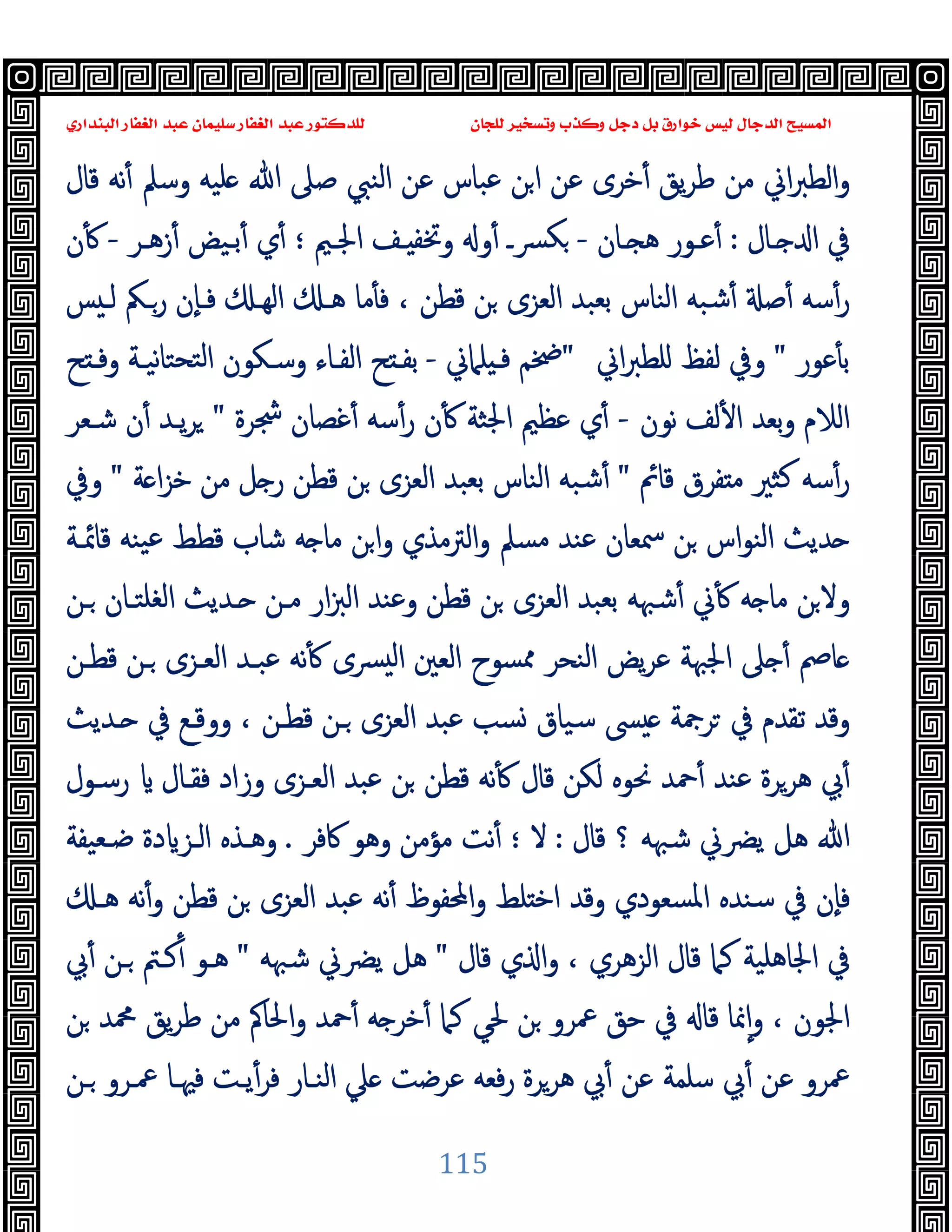 ‫ﻭﻛ‬ ‫ﺩﺟﻞ‬ ‫ﺑﻞ‬ ‫ﺧﻮﺍﺭﻕ‬ ‫ﻟﻴﺲ‬ ‫ﺍﻟﺪﺟﺎﻝ‬ ‫ﺍﻟﻤﺴﻴﺢ‬
‫ﺍﻟﺒﻨﺪﺍﺭﻱ‬ ‫ﺍﻟﻐﻔﺎﺭ‬ ‫ﻋﺒﺪ‬ ‫ﺳﻠﻴﻤﺎﻥ‬ ‫ﺍﻟﻐﻔﺎﺭ‬ ‫ﻋﺒﺪ‬ ‫ﻟﻠﺪﻛﺘﻮﺭ‬ ‫ﻟﻠﺠﺎﻥ‬ ‫ﻭﺗﺴﺨﻴﺮ‬ ‫ﺬﺏ‬
115
‫ﻗﺎل‬ ‫ﻧﻪ‬ٔ ‫وﺳﲅ‬ ‫ﻠﯿﻪ‬ ‫ﷲ‬ ‫ﺻﲆ‬ ‫اﻟﻨﱯ‬ ‫ﻋﻦ‬ ‫ﻋﺒﺎس‬ ‫ﻦ‬‫ا‬ ‫ﻋﻦ‬ ‫ﺧﺮى‬ٔ ‫ﯾﻖ‬‫ﺮ‬‫ﻃ‬ ‫ﻣﻦ‬ ‫اﱐ‬‫ﱪ‬‫اﻟﻄ‬‫و‬
‫ـﺎل‬ ‫ا‬ ‫ﰲ‬
:
‫ـﺎن‬‫ـ‬ ‫ﻫ‬ ‫ﻋـﻮر‬ٔ
-
‫ـﺮ‬‫ـ‬‫زﻫ‬ٔ ‫ﺑـﯿﺾ‬ٔ ‫ي‬ٔ ‫؛‬ ‫ـﲓ‬‫ـ‬‫اﳉ‬ ‫ـﻒ‬ ‫وﲣﻔ‬ ‫و‬ٔ ‫ﴪـ‬‫ﻜ‬
-
‫ن‬ٔ
‫ﻦ‬ ‫اﻟﻌﺰى‬ ‫ﺑﻌﺒﺪ‬ ‫اﻟﻨﺎس‬ ‫ﺷﺒﻪ‬ٔ ‫ﺻ‬ٔ ‫ﺳﻪ‬ٔ‫ر‬
‫ﺲ‬ ‫ﻟـ‬ ‫رـﲂ‬ ‫ٕن‬‫ﺎ‬‫ﻓـ‬ ‫اﻟﻬـ‬ ‫ﻫـ‬ ‫ﻣﺎ‬ٔ ‫ﻓ‬ ، ‫ﻗﻄﻦ‬
‫ﻋﻮر‬ٔ ‫ﺑ‬
"
‫اﱐ‬‫ﱪ‬‫ﻠﻄ‬ ‫ﻟﻔﻆ‬ ‫وﰲ‬
"
‫ﻠﲈﱐ‬ ‫ﻓـ‬ ‫ﲶﻢ‬
-
‫ﺢ‬ ‫وﻓـ‬ ‫ﻧﯿـﺔ‬‫ﺎ‬‫ﺘﺤﺘ‬‫ﻟ‬‫ا‬ ‫وﺳـﻜﻮن‬ ‫اﻟﻔـﺎء‬ ‫ﺢ‬ ‫ﺑﻔـ‬
‫ﻧﻮن‬ ‫ﻟﻒ‬ٔ ‫ا‬ ‫ﺑﻌﺪ‬‫و‬ ‫اﻟﻼم‬
-
‫ﴭﺮة‬ ‫ﻏﺼﺎن‬ٔ ‫ﺳﻪ‬ٔ‫ر‬ ‫ن‬ٔ ‫اﳉﺜﺔ‬ ‫ﻋﻈﲓ‬ ‫ي‬ٔ
"
‫ﺷـﻌﺮ‬ ‫ن‬ٔ ‫ﯾـﺪ‬‫ﺮ‬
‫ﻗﺎﰂ‬ ‫ﻔﺮق‬ ‫ﻣ‬ ‫ﻛﺜﲑ‬ ‫ﺳﻪ‬ٔ‫ر‬
"
‫ﺔ‬ ‫ا‬‫ﺰ‬‫ﺧ‬ ‫ﻣﻦ‬ ‫ﻞ‬ ‫ر‬ ‫ﻗﻄﻦ‬ ‫ﻦ‬ ‫اﻟﻌﺰى‬ ‫ﺑﻌﺒﺪ‬ ‫اﻟﻨﺎس‬ ‫ﺷﺒﻪ‬ٔ
"
‫وﰲ‬
‫اﻟ‬ ‫ﺪﯾﺚ‬
‫ﻗﺎﲚـﺔ‬ ‫ﯿﻨﻪ‬‫ﻋ‬ ‫ﻗﻄﻂ‬ ‫ﺷﺎب‬ ‫ﻪ‬ ‫ﻣﺎ‬ ‫ﻦ‬‫ا‬‫و‬ ‫اﻟﱰﻣﺬي‬‫و‬ ‫ﻣﺴﲅ‬ ‫ﻋﻨﺪ‬ ‫ﲰﻌﺎن‬ ‫ﻦ‬ ‫ﻨﻮاس‬
‫ـﻦ‬ ‫اﻟﻐﻠﺘـﺎن‬ ‫ـﺪﯾﺚ‬ ‫ﻣـﻦ‬ ‫ار‬‫ﱫ‬‫اﻟ‬ ‫وﻋﻨﺪ‬ ‫ﻗﻄﻦ‬ ‫ﻦ‬ ‫اﻟﻌﺰى‬ ‫ﺑﻌﺒﺪ‬ ‫ﺷﳢﻪ‬ٔ ‫ﱐ‬ٔ ‫ﻪ‬ ‫ﻣﺎ‬ ‫ﻦ‬‫وﻻ‬
‫ﻗﻄـﻦ‬ ‫ـﻦ‬ ‫اﻟﻌـﺰى‬ ‫ﻋﺒـﺪ‬ ‫ﻧﻪ‬ٔ ‫ﴪى‬ ‫ﻟ‬‫ا‬ ‫اﻟﻌﲔ‬ ‫ﳑﺴﻮح‬ ‫اﻟﻨﺤﺮ‬ ‫ﯾﺾ‬‫ﺮ‬‫ﻋ‬ ‫اﳉﳢﺔ‬ ‫ﲆ‬ ٔ ‫ﺎﰡ‬
‫ووﻗـﻊ‬ ، ‫ﻗﻄـﻦ‬ ‫ـﻦ‬ ‫اﻟﻌﺰى‬ ‫ﻋﺒﺪ‬ ‫ﺴﺐ‬ ‫ﺳﯿﺎق‬ ‫ﴗ‬ ‫ﺮﲨﺔ‬ ‫ﰲ‬ ‫ﺗﻘﺪم‬ ‫وﻗﺪ‬
‫ـﺪﯾﺚ‬ ‫ﰲ‬
‫رﺳـﻮل‬ ‫ﻓﻘـﺎل‬ ‫وزاد‬ ‫اﻟﻌـﺰى‬ ‫ﻋﺒﺪ‬ ‫ﻦ‬ ‫ﻗﻄﻦ‬ ‫ﻧﻪ‬ٔ ‫ﻗﺎل‬ ‫ﻟﻜﻦ‬ ‫ﳓﻮﻩ‬ ‫ﲪﺪ‬ٔ ‫ﻋﻨﺪ‬ ‫ﻫﺮﺮة‬ ‫ﰊ‬ٔ
‫ﻗﺎل‬ ‫؟‬ ‫ﺷﳢﻪ‬ ‫ﯾﴬﱐ‬ ‫ﻫﻞ‬ ‫ﷲ‬
:
‫ﻻ‬
‫؛‬
‫ﰷﻓﺮ‬ ‫وﻫﻮ‬ ‫ﻣﺆﻣﻦ‬ ‫ﻧﺖ‬ٔ
.
‫ﺿـﻌﯿﻔﺔ‬ ‫دة‬ ‫اﻟـﺰ‬ ‫وﻫـﺬﻩ‬
‫ﻫـ‬ ‫ﻧﻪ‬ٔ‫و‬ ‫ﻗﻄﻦ‬ ‫ﻦ‬ ‫اﻟﻌﺰى‬ ‫ﻋﺒﺪ‬ ‫ﻧﻪ‬ٔ ‫اﶈﻔﻮظ‬‫و‬ ‫ﻠﻂ‬ ‫اﺧ‬ ‫وﻗﺪ‬ ‫اﳌﺴﻌﻮدي‬ ‫ﺳﻨﺪﻩ‬ ‫ﰲ‬ ‫ٕن‬‫ﺎ‬‫ﻓ‬
‫ي‬ ‫ا‬‫و‬ ، ‫اﻟﺰﻫﺮي‬ ‫ﻗﺎل‬ ‫ﻛﲈ‬ ‫اﳉﺎﻫﻠﯿﺔ‬ ‫ﰲ‬
‫ﻗﺎل‬
"
‫ﺷﳢﻪ‬ ‫ﯾﴬﱐ‬ ‫ﻫﻞ‬
"
‫ﰊ‬ٔ ‫ـﻦ‬ ‫ﻛـﱲ‬ٔ ‫ﻫـﻮ‬
‫ﻦ‬ ‫ﶊﺪ‬ ‫ﯾﻖ‬‫ﺮ‬‫ﻃ‬ ‫ﻣﻦ‬ ‫اﳊﺎﰼ‬‫و‬ ‫ﲪﺪ‬ٔ ‫ﻪ‬ ‫ﺧﺮ‬ٔ ‫ﻛﲈ‬ ‫ﳊﻲ‬ ‫ﻦ‬ ‫ﲻﺮو‬ ‫ﺣﻖ‬ ‫ﰲ‬ ‫ﻗﺎ‬ ‫ﳕﺎ‬ٕ‫ا‬‫و‬ ، ‫اﳉﻮن‬
‫ـﻦ‬ ‫ﲻـﺮو‬ ‫ﻓﳱـﺎ‬ ‫ﯾـﺖ‬ٔ‫ﻓﺮ‬ ‫اﻟﻨـﺎر‬ ‫ﲇ‬ ‫ﻋﺮﺿﺖ‬ ‫ﻓﻌﻪ‬‫ر‬ ‫ﻫﺮﺮة‬ ‫ﰊ‬ٔ ‫ﻋﻦ‬ ‫ﺳﻠﻤﺔ‬ ‫ﰊ‬ٔ ‫ﻋﻦ‬ ‫ﲻﺮو‬
 