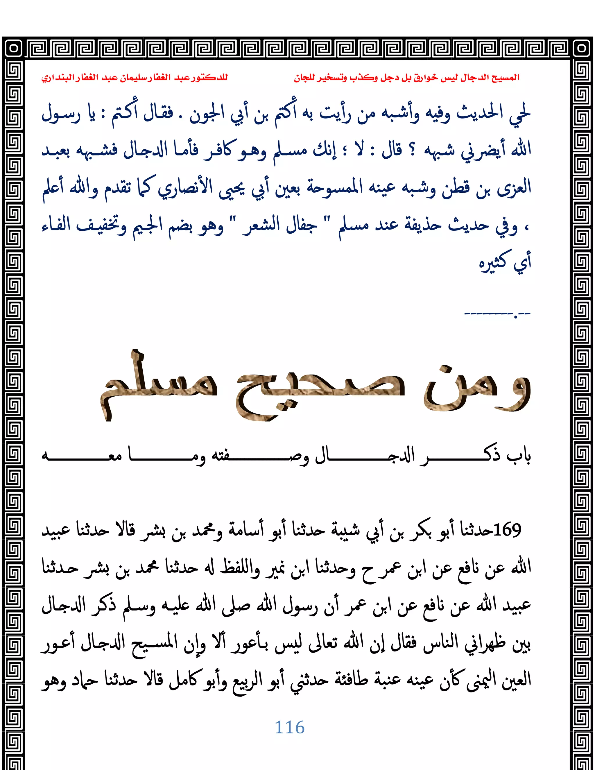 ‫ﻭﻛ‬ ‫ﺩﺟﻞ‬ ‫ﺑﻞ‬ ‫ﺧﻮﺍﺭﻕ‬ ‫ﻟﻴﺲ‬ ‫ﺍﻟﺪﺟﺎﻝ‬ ‫ﺍﻟﻤﺴﻴﺢ‬
‫ﺍﻟﺒﻨﺪﺍﺭﻱ‬ ‫ﺍﻟﻐﻔﺎﺭ‬ ‫ﻋﺒﺪ‬ ‫ﺳﻠﻴﻤﺎﻥ‬ ‫ﺍﻟﻐﻔﺎﺭ‬ ‫ﻋﺒﺪ‬ ‫ﻟﻠﺪﻛﺘﻮﺭ‬ ‫ﻟﻠﺠﺎﻥ‬ ‫ﻭﺗﺴﺨﻴﺮ‬ ‫ﺬﺏ‬
116
‫اﳉﻮن‬ ‫ﰊ‬ٔ ‫ﻦ‬ ‫ﻛﱲ‬ٔ ‫ﺑﻪ‬ ‫ﯾﺖ‬ٔ‫ر‬ ‫ﻣﻦ‬ ‫ﺷﺒﻪ‬ٔ‫و‬ ‫ﻪ‬ ‫وﻓ‬ ‫اﳊﺪﯾﺚ‬ ‫ﳊﻲ‬
.
‫ﻛـﱲ‬ٔ ‫ﻓﻘـﺎل‬
:
‫رﺳـﻮل‬
‫ﻗﺎل‬ ‫؟‬ ‫ﺷﳢﻪ‬ ‫ﯾﴬﱐ‬ٔ ‫ﷲ‬
:
‫ﻻ‬
‫؛‬
‫ﺑﻌﺒـﺪ‬ ‫ﻓﺸـﳢﻪ‬ ‫ـﺎل‬ ‫ا‬ ‫ﻣـﺎ‬ٔ ‫ﻓ‬ ‫ﰷﻓـﺮ‬ ‫وﻫـﻮ‬ ‫ﻣﺴـﲅ‬ ‫ٕﻧﻚ‬‫ا‬
‫ﲅ‬ ٔ ‫وﷲ‬ ‫ﺗﻘﺪم‬ ‫ﻛﲈ‬ ‫ﻧﺼﺎري‬ٔ ‫ا‬ ‫ﳛﲕ‬ ‫ﰊ‬ٔ ‫ﺑﻌﲔ‬ ‫ﺔ‬ ‫اﳌﻤﺴﻮ‬ ‫ﯿﻨﻪ‬‫ﻋ‬ ‫وﺷﺒﻪ‬ ‫ﻗﻄﻦ‬ ‫ﻦ‬ ‫اﻟﻌﺰى‬
‫ﻣﺴﲅ‬ ‫ﻋﻨﺪ‬ ‫ﺬﯾﻔﺔ‬ ‫ﺪﯾﺚ‬ ‫وﰲ‬ ،
"
‫اﻟﺸﻌﺮ‬ ‫ﺟﻔﺎل‬
"
‫اﻟﻔـﺎء‬ ‫ـﻒ‬ ‫وﲣﻔ‬ ‫اﳉـﲓ‬ ‫ﺑﻀﻢ‬ ‫وﻫﻮ‬
‫ﻛﺜﲑﻩ‬ ‫ي‬ٔ
--
.
--------
‫وﺻــــــــــــــــﻔ‬ ‫ــــــــــــــــﺎل‬ ‫ا‬ ‫ــــــــــــــــﺮ‬‫ذ‬ ‫ب‬
‫ﻣﻌــــــــــــــــﻪ‬ ‫وﻣــــــــــــــــﺎ‬ ‫ﻪ‬
169
‫ﺒﯿﺪ‬‫ﻋ‬ ‫ﺪﺛﻨﺎ‬ ‫ﻗﺎﻻ‬ ‫ﴩ‬ ‫ﻦ‬ ‫وﶊﺪ‬ ‫ﺳﺎﻣﺔ‬ٔ ‫ﺑﻮ‬ٔ ‫ﺪﺛﻨﺎ‬ ‫ﺔ‬ ‫ﺷ‬ ‫ﰊ‬ٔ ‫ﻦ‬ ‫ﻜﺮ‬ ‫ﺑﻮ‬ٔ ‫ﺪﺛﻨﺎ‬
‫ـﺪﺛﻨﺎ‬ ‫ﴩ‬ ‫ﻦ‬ ‫ﶊﺪ‬ ‫ﺪﺛﻨﺎ‬ ‫اﻠﻔﻆ‬‫و‬ ‫ﳕﲑ‬ ‫ﻦ‬‫ا‬ ‫ﺪﺛﻨﺎ‬ ‫و‬ ‫ح‬ ‫ﲻﺮ‬ ‫ﻦ‬‫ا‬ ‫ﻋﻦ‬ ‫ﻓﻊ‬ ‫ﻋﻦ‬ ‫ﷲ‬
‫ـﺎل‬ ‫ا‬ ‫ـﺮ‬‫ذ‬ ‫وﺳـﲅ‬ ‫ﻠﯿـﻪ‬ ‫ﷲ‬ ‫ﺻﲆ‬ ‫ﷲ‬ ‫رﺳﻮل‬ ‫ن‬ٔ ‫ﲻﺮ‬ ‫ﻦ‬‫ا‬ ‫ﻋﻦ‬ ‫ﻓﻊ‬ ‫ﻋﻦ‬ ‫ﷲ‬ ‫ﺒﯿﺪ‬‫ﻋ‬
‫ﻓﻘﺎل‬ ‫اﻟﻨﺎس‬ ‫اﱐ‬‫ﺮ‬‫ﻇﻬ‬ ‫ﺑﲔ‬
‫ﻋـﻮر‬ٔ ‫ـﺎل‬ ‫ا‬ ‫ﺴـﯿﺢ‬‫ﳌ‬‫ا‬ ‫ن‬ٕ‫ا‬‫و‬ ‫ﻻ‬ٔ ‫ﻋﻮر‬ٔ ‫ﺑـ‬ ‫ﺲ‬ ‫ﻟ‬ ‫ﺗﻌﺎﱃ‬ ‫ﷲ‬ ‫ٕن‬‫ا‬
‫وﻫﻮ‬ ‫ﺣﲈد‬ ‫ﺪﺛﻨﺎ‬ ‫ﻗﺎﻻ‬ ‫ﰷﻣﻞ‬ ‫ﺑﻮ‬ٔ‫و‬ ‫ﺑﯿﻊ‬‫ﺮ‬‫اﻟ‬ ‫ﺑﻮ‬ٔ ‫ﺪﺛﲏ‬ ‫ﺔ‬ ‫ﻃﺎﻓ‬ ‫ﻨﺒﺔ‬‫ﻋ‬ ‫ﯿﻨﻪ‬‫ﻋ‬ ‫ن‬ٔ ‫ﳰﲎ‬‫ا‬ ‫اﻟﻌﲔ‬
 