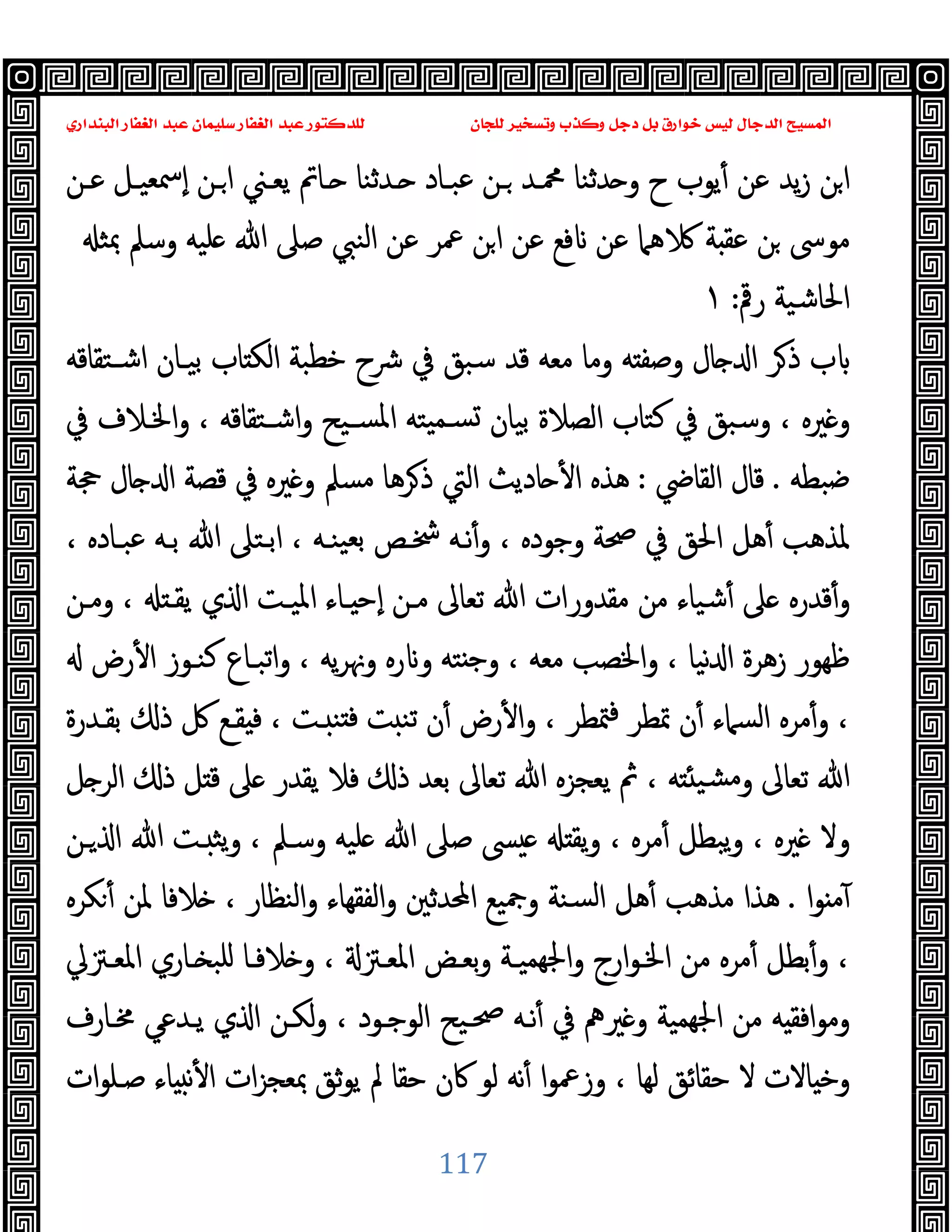 ‫ﻭﻛ‬ ‫ﺩﺟﻞ‬ ‫ﺑﻞ‬ ‫ﺧﻮﺍﺭﻕ‬ ‫ﻟﻴﺲ‬ ‫ﺍﻟﺪﺟﺎﻝ‬ ‫ﺍﻟﻤﺴﻴﺢ‬
‫ﺍﻟﺒﻨﺪﺍﺭﻱ‬ ‫ﺍﻟﻐﻔﺎﺭ‬ ‫ﻋﺒﺪ‬ ‫ﺳﻠﻴﻤﺎﻥ‬ ‫ﺍﻟﻐﻔﺎﺭ‬ ‫ﻋﺒﺪ‬ ‫ﻟﻠﺪﻛﺘﻮﺭ‬ ‫ﻟﻠﺠﺎﻥ‬ ‫ﻭﺗﺴﺨﻴﺮ‬ ‫ﺬﺏ‬
117
‫ﻋـﻦ‬ ‫ٕﲰﻌﯿـﻞ‬‫ا‬ ‫ـﻦ‬‫ا‬ ‫ﯾﻌـﲏ‬ ‫ـﺎﰎ‬ ‫ـﺪﺛﻨﺎ‬ ‫ﻋﺒـﺎد‬ ‫ـﻦ‬ ‫ﶊـﺪ‬ ‫ﺪﺛﻨﺎ‬ ‫و‬ ‫ح‬ ‫ﯾﻮب‬ٔ ‫ﻋﻦ‬ ‫ﯾﺪ‬‫ز‬ ‫ﻦ‬‫ا‬
‫ﷲ‬ ‫ﺻﲆ‬ ‫اﻟﻨﱯ‬ ‫ﻋﻦ‬ ‫ﲻﺮ‬ ‫ﻦ‬‫ا‬ ‫ﻋﻦ‬ ‫ﻓﻊ‬ ‫ﻋﻦ‬ ‫ﻫﲈ‬ ‫ﺔ‬ ‫ﻋﻘ‬ ‫ﻦ‬ ‫ﻣﻮﳻ‬
‫ﲟﺜ‬ ‫وﺳﲅ‬ ‫ﻠﯿﻪ‬
‫رﰴ‬ ‫اﳊﺎﺷﯿﺔ‬
:
١
‫اﺷـﺘﻘﺎﻗﻪ‬ ‫ﺑﯿـﺎن‬ ‫ﺎب‬ ‫اﻟﻜ‬ ‫ﺧﻄﺒﺔ‬ ‫ﴍح‬ ‫ﰲ‬ ‫ﺳﺒﻖ‬ ‫ﻗﺪ‬ ‫ﻣﻌﻪ‬ ‫وﻣﺎ‬ ‫ﻪ‬ ‫وﺻﻔ‬ ‫ﺎل‬ ‫ا‬ ‫ﺮ‬‫ذ‬ ‫ب‬
‫ﰲ‬ ‫اﳋـﻼف‬‫و‬ ، ‫اﺷـﺘﻘﺎﻗﻪ‬‫و‬ ‫ﺴـﯿﺢ‬‫ﳌ‬‫ا‬ ‫ﯿﺘﻪ‬‫ﺴـﻤ‬ ‫ﺑﯿﺎن‬ ‫اﻟﺼﻼة‬ ‫ﻛﺘﺎب‬ ‫ﰲ‬ ‫وﺳﺒﻖ‬ ، ‫ﲑﻩ‬ ‫و‬
‫ﺿﺒﻄﻪ‬
.
‫اﻟﻘﺎﴈ‬ ‫ﻗﺎل‬
:
‫ﲩﺔ‬ ‫ﺎل‬ ‫ا‬ ‫ﻗﺼﺔ‬ ‫ﰲ‬ ‫ﲑﻩ‬ ‫و‬ ‫ﻣﺴﲅ‬ ‫ﺮﻫﺎ‬‫ذ‬ ‫اﻟﱵ‬ ‫ﺎدﯾﺚ‬ ٔ ‫ا‬ ‫ﻫﺬﻩ‬
‫اﳊ‬ ‫ﻫﻞ‬ٔ ‫ﳌﺬﻫﺐ‬
، ‫ﻋﺒـﺎدﻩ‬ ‫ﺑـﻪ‬ ‫ﷲ‬ ‫اﺑـﺘﲆ‬ ، ‫ﯿﻨـﻪ‬‫ﺑﻌ‬ ‫ﴯـﺺ‬ ‫ﻧـﻪ‬ٔ‫و‬ ، ‫وﺟﻮدﻩ‬ ‫ﲱﺔ‬ ‫ﰲ‬ ‫ﻖ‬
‫وﻣـﻦ‬ ، ‫ﯾﻘـ‬ ‫ي‬ ‫ا‬ ‫اﳌﯿـﺖ‬ ‫ـﺎء‬ ‫ٕﺣ‬‫ا‬ ‫ﻣـﻦ‬ ‫ﺗﻌﺎﱃ‬ ‫ﷲ‬ ‫ﻣﻘﺪورات‬ ‫ﻣﻦ‬ ‫ﺷﯿﺎء‬ٔ ‫ﲆ‬ ‫ﻗﺪرﻩ‬ٔ‫و‬
‫رض‬ٔ ‫ا‬ ‫ﻛﻨـﻮز‬ ‫اﺗﺒـﺎع‬‫و‬ ، ‫ﯾﻪ‬‫ﺮ‬‫وﳖ‬ ‫رﻩ‬ ‫و‬ ‫ﺘﻪ‬ ‫ﺟ‬‫و‬ ، ‫ﻣﻌﻪ‬ ‫واﳋﺼﺐ‬ ، ‫ﻧﯿﺎ‬ ‫ا‬ ‫زﻫﺮة‬ ‫ﻇﻬﻮر‬
، ‫ـﺖ‬ ‫ﻨ‬ ‫ﻓ‬ ‫ﺖ‬ ‫ﺗﻨ‬ ‫ن‬ٔ ‫رض‬ٔ ‫ا‬‫و‬ ، ‫ﳣﻄﺮ‬‫ﻓ‬ ‫ﲤﻄﺮ‬ ‫ن‬ٔ ‫اﻟﺴﲈء‬ ‫ﻣﺮﻩ‬ٔ‫و‬ ،
‫ﺑﻘـﺪرة‬ ‫ذ‬ ‫ﰻ‬ ‫ﻘـﻊ‬ ‫ﻓ‬
‫ﻞ‬ ‫اﻟﺮ‬ ‫ذ‬ ‫ﻞ‬ ‫ﻗ‬ ‫ﲆ‬ ‫ﯾﻘﺪر‬ ‫ﻓﻼ‬ ‫ذ‬ ‫ﺑﻌﺪ‬ ‫ﺗﻌﺎﱃ‬ ‫ﷲ‬ ‫ﯾﻌﺠﺰﻩ‬ ‫ﰒ‬ ، ‫ﻪ‬ ‫ﺸﯿ‬‫ﻣ‬‫و‬ ‫ﺗﻌﺎﱃ‬ ‫ﷲ‬
‫ـﻦ‬ ‫ا‬ ‫ﷲ‬ ‫ـﺖ‬ ‫ﯾﺜ‬‫و‬ ، ‫وﺳـﲅ‬ ‫ﻠﯿﻪ‬ ‫ﷲ‬ ‫ﺻﲆ‬ ‫ﴗ‬ ‫ﯾﻘ‬‫و‬ ، ‫ﻣﺮﻩ‬ٔ ‫ﯾﺒﻄﻞ‬‫و‬ ، ‫ﲑﻩ‬ ‫وﻻ‬
‫ا‬‫ﻮ‬ ‫ﻣ‬ٓ
.
‫ﻜﺮﻩ‬ٔ ‫ﳌﻦ‬ ‫ﻼﻓﺎ‬ ، ‫اﻟﻨﻈﺎر‬‫و‬ ‫اﻟﻔﻘﻬﺎء‬‫و‬ ‫اﶈﺪﺛﲔ‬ ‫وﲨﯿﻊ‬ ‫ﺴﻨﺔ‬‫ﻟ‬‫ا‬ ‫ﻫﻞ‬ٔ ‫ﻣﺬﻫﺐ‬ ‫ﻫﺬا‬
‫ﻣﺮ‬ٔ ‫ﺑﻄﻞ‬ٔ‫و‬ ،
‫اﳌﻌـﱱﱄ‬ ‫ـﺎري‬ ‫ﻠﺒ‬ ‫ﻼﻓـﺎ‬ ‫و‬ ، ‫اﳌﻌـﱱ‬ ‫ﺑﻌـﺾ‬‫و‬ ‫ﻬﻤﯿـﺔ‬‫ﳉ‬‫ا‬‫و‬ ‫ارج‬‫ﻮ‬‫اﳋـ‬ ‫ﻣﻦ‬ ‫ﻩ‬
‫ﳐـﺎرف‬ ‫ﯾـﺪﻋﻲ‬ ‫ي‬ ‫ا‬ ‫ﻟﻜـﻦ‬‫و‬ ، ‫اﻟﻮﺟـﻮد‬ ‫ﲱـﯿﺢ‬ ‫ﻧـﻪ‬ٔ ‫ﰲ‬ ‫ﲑﱒ‬ ‫و‬ ‫ﻬﻤﯿﺔ‬‫ﳉ‬‫ا‬ ‫ﻣﻦ‬ ‫ﻪ‬ ‫اﻓﻘ‬‫ﻮ‬‫وﻣ‬
‫ات‬‫ﻮ‬‫ﺻـﻠ‬ ‫ﺎء‬ ‫ﻧ‬ٔ ‫ا‬ ‫ات‬‫ﺰ‬‫ﲟﻌﺠ‬ ‫ﺛﻖ‬‫ﻮ‬‫ﯾ‬ ‫ﱂ‬ ‫ﺣﻘﺎ‬ ‫ﰷن‬ ‫ﻟﻮ‬ ‫ﻧﻪ‬ٔ ‫ا‬‫ﻮ‬‫وزﲻ‬ ، ‫ﻟﻬﺎ‬ ‫ﺣﻘﺎﺋﻖ‬ ‫ﻻ‬ ‫ﺎﻻت‬ ‫وﺧ‬
 