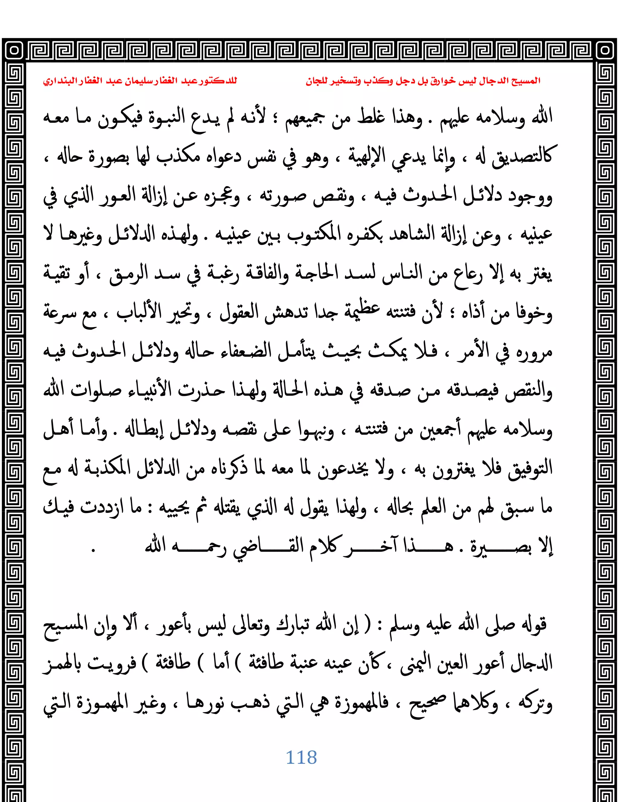 ‫ﻭﻛ‬ ‫ﺩﺟﻞ‬ ‫ﺑﻞ‬ ‫ﺧﻮﺍﺭﻕ‬ ‫ﻟﻴﺲ‬ ‫ﺍﻟﺪﺟﺎﻝ‬ ‫ﺍﻟﻤﺴﻴﺢ‬
‫ﺍﻟﺒﻨﺪﺍﺭﻱ‬ ‫ﺍﻟﻐﻔﺎﺭ‬ ‫ﻋﺒﺪ‬ ‫ﺳﻠﻴﻤﺎﻥ‬ ‫ﺍﻟﻐﻔﺎﺭ‬ ‫ﻋﺒﺪ‬ ‫ﻟﻠﺪﻛﺘﻮﺭ‬ ‫ﻟﻠﺠﺎﻥ‬ ‫ﻭﺗﺴﺨﻴﺮ‬ ‫ﺬﺏ‬
118
‫ﻠﳱﻢ‬ ‫وﺳﻼﻣﻪ‬ ‫ﷲ‬
.
‫ﯿﻌﻬﻢ‬‫ﲨ‬ ‫ﻣﻦ‬ ‫ﻠﻂ‬ ‫وﻫﺬا‬
‫؛‬
‫ﱂ‬ ‫ﻧـﻪ‬ٔ
‫ﻣﻌـﻪ‬ ‫ﻣـﺎ‬ ‫ﻜـﻮن‬ ‫ﻓ‬ ‫ﻨﺒـﻮة‬‫ﻟ‬‫ا‬ ‫ﯾـﺪع‬
، ‫ﺎ‬ ‫ﺑﺼﻮرة‬ ‫ﻟﻬﺎ‬ ‫ﻣﻜﺬب‬ ‫اﻩ‬‫ﻮ‬‫دﻋ‬ ‫ﻧﻔﺲ‬ ‫ﰲ‬ ‫وﻫﻮ‬ ، ‫ﻬﯿﺔ‬‫ﻟ‬ٕ‫ﻻ‬‫ا‬ ‫ﯾﺪﻋﻲ‬ ‫ﳕﺎ‬ٕ‫ا‬‫و‬ ، ‫ﰷﻟﺘﺼﺪﯾﻖ‬
‫ﰲ‬ ‫ي‬ ‫ا‬ ‫اﻟﻌـﻮر‬ ‫ا‬‫ز‬ٕ‫ا‬ ‫ﻋـﻦ‬ ‫وﲺـﺰﻩ‬ ، ‫ﺻـﻮرﺗﻪ‬ ‫ﻧﻘـﺺ‬‫و‬ ، ‫ـﻪ‬ ‫ﻓ‬ ‫اﳊـﺪوث‬ ‫دﻻﺋـﻞ‬ ‫ووﺟﻮد‬
‫ـﻪ‬ ‫ﻋﯿ‬ ‫ﺑـﲔ‬ ‫ـﻮب‬ ‫اﳌﻜ‬ ‫ﻜﻔـﺮﻩ‬ ‫اﻟﺸﺎﻫﺪ‬ ‫ا‬‫ز‬ٕ‫ا‬ ‫وﻋﻦ‬ ، ‫ﻪ‬ ‫ﻋﯿ‬
.
‫ﻻ‬ ‫ﲑﻫـﺎ‬ ‫و‬ ‫ﻻﺋـﻞ‬ ‫ا‬ ‫ﻟﻬـﺬﻩ‬‫و‬
‫ﺎع‬‫ر‬ ‫ٕﻻ‬‫ا‬ ‫ﺑﻪ‬ ‫ﯾﻐﱰ‬
‫ـﺔ‬ ‫ﺗﻘ‬ ‫و‬ٔ ، ‫اﻟﺮﻣـﻖ‬ ‫ﺳـﺪ‬ ‫ﰲ‬ ‫رﻏﺒـﺔ‬ ‫اﻟﻔﺎﻗـﺔ‬‫و‬ ‫ـﺔ‬ ‫اﳊﺎ‬ ‫ﻟﺴـﺪ‬ ‫اﻟﻨـﺎس‬ ‫ﻣﻦ‬
‫ذاﻩ‬ٔ ‫ﻣﻦ‬ ‫وﺧﻮﻓﺎ‬
‫؛‬
‫ﺔ‬‫ﴎ‬ ‫ﻣﻊ‬ ، ‫ﻟﺒﺎب‬ٔ ‫ا‬ ‫وﲢﲑ‬ ، ‫اﻟﻌﻘﻮل‬ ‫ﺗﺪﻫﺶ‬ ‫ﺪا‬ ‫ﳰﺔ‬‫ﻋﻈ‬ ‫ﻨﺘﻪ‬ ‫ﻓ‬ ‫ن‬ٔ
‫ـﻪ‬ ‫ﻓ‬ ‫اﳊـﺪوث‬ ‫ودﻻﺋـﻞ‬ ‫ـﺎ‬ ‫اﻟﻀـﻌﻔﺎء‬ ‫ﻣـﻞ‬ٔ ‫ﯾﺘ‬ ‫ﲝﯿـﺚ‬ ‫ﳝﻜـﺚ‬ ‫ﻓـﻼ‬ ، ‫ﻣﺮ‬ٔ ‫ا‬ ‫ﰲ‬ ‫ﻣﺮورﻩ‬
‫ﺻـﻠ‬ ‫ـﺎء‬ ‫ﻧ‬ٔ ‫ا‬ ‫ـﺬرت‬ ‫ﻟﻬـﺬا‬‫و‬ ‫اﳊـﺎ‬ ‫ﻫـﺬﻩ‬ ‫ﰲ‬ ‫ﺻـﺪﻗﻪ‬ ‫ﻣـﻦ‬ ‫ﺼـﺪﻗﻪ‬ ‫ﻓ‬ ‫اﻟﻨﻘﺺ‬‫و‬
‫ﷲ‬ ‫ات‬‫ﻮ‬
‫ٕﺑﻄـﺎ‬‫ا‬ ‫ودﻻﺋـﻞ‬ ‫ﻧﻘﺼـﻪ‬ ‫ـﲆ‬ ‫ا‬‫ﻮ‬‫وﳢـ‬ ، ‫ﻨﺘـﻪ‬ ‫ﻓ‬ ‫ﻣﻦ‬ ‫ﲨﻌﲔ‬ٔ ‫ﻠﳱﻢ‬ ‫وﺳﻼﻣﻪ‬
.
‫ﻫـﻞ‬ٔ ‫ﻣـﺎ‬ٔ‫و‬
‫ﻣـﻊ‬ ‫اﳌﻜﺬﺑـﺔ‬ ‫ﻻﺋﻞ‬ ‫ا‬ ‫ﻣﻦ‬ ‫ﻩ‬ ‫ﺮ‬‫ذ‬ ‫ﳌﺎ‬ ‫ﻣﻌﻪ‬ ‫ﳌﺎ‬ ‫ﳜﺪﻋﻮن‬ ‫وﻻ‬ ، ‫ﺑﻪ‬ ‫ﯾﻐﱰون‬ ‫ﻓﻼ‬ ‫ﻖ‬ ‫اﻟﺘﻮﻓ‬
‫ﯿﯿﻪ‬‫ﳛ‬ ‫ﰒ‬ ‫ﯾﻘ‬ ‫ي‬ ‫ا‬ ‫ﯾﻘﻮل‬ ‫ﻟﻬﺬا‬‫و‬ ، ‫ﲝﺎ‬ ‫اﻟﻌﲅ‬ ‫ﻣﻦ‬ ‫ﳍﻢ‬ ‫ﺳﺒﻖ‬ ‫ﻣﺎ‬
:
‫ـﻚ‬ ‫ﻓ‬ ‫ازددت‬ ‫ﻣﺎ‬
‫ﺑﺼـــــــﲑة‬ ‫ٕﻻ‬‫ا‬
.
‫ﺧـــــــﺮ‬ٓ ‫ﻫـــــــﺬا‬
‫ﷲ‬ ‫رﲪـــــــﻪ‬ ‫اﻟﻘـــــــﺎﴈ‬ ‫م‬
.
‫وﺳﲅ‬ ‫ﻠﯿﻪ‬ ‫ﷲ‬ ‫ﺻﲆ‬ ‫ﻗﻮ‬
) :
‫ﺴﯿﺢ‬‫ﳌ‬‫ا‬ ‫ن‬ٕ‫ا‬‫و‬ ‫ﻻ‬ٔ ، ‫ﻋﻮر‬ٔ ‫ﺑ‬ ‫ﺲ‬ ‫ﻟ‬ ‫ﺗﻌﺎﱃ‬‫و‬ ‫ﺗﺒﺎرك‬ ‫ﷲ‬ ‫ٕن‬‫ا‬
‫ﺔ‬ ‫ﻃﺎﻓ‬ ‫ﻨﺒﺔ‬‫ﻋ‬ ‫ﯿﻨﻪ‬‫ﻋ‬ ‫ن‬ٔ ، ‫ﳰﲎ‬‫ا‬ ‫اﻟﻌﲔ‬ ‫ﻋﻮر‬ٔ ‫ﺎل‬ ‫ا‬
(
‫ﻣﺎ‬ٔ
(
‫ﺔ‬ ‫ﻃﺎﻓ‬
(
‫ﳍﻤـﺰ‬ ‫ﻓﺮوﯾـﺖ‬
‫اﻟـﱵ‬ ‫اﳌﻬﻤـﻮزة‬ ‫ـﲑ‬ ‫و‬ ، ‫ﻧﻮرﻫـﺎ‬ ‫ذﻫـﺐ‬ ‫اﻟـﱵ‬ ‫ﱔ‬ ‫ﻓﺎﳌﻬﻤﻮزة‬ ، ‫ﲱﯿﺢ‬ ‫ﻫﲈ‬ ‫و‬ ، ‫ﺮﻛﻪ‬‫و‬
 