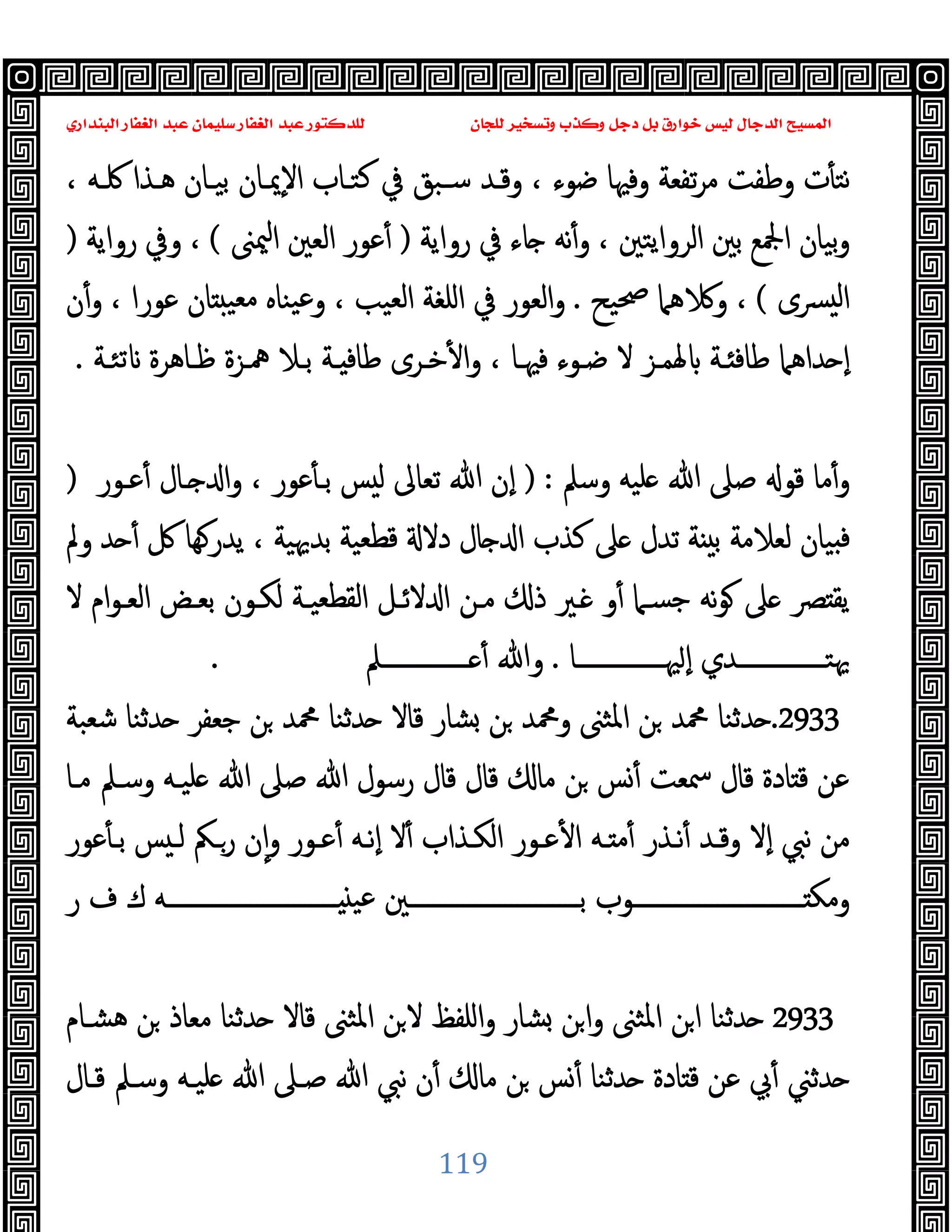 ‫ﻭﻛ‬ ‫ﺩﺟﻞ‬ ‫ﺑﻞ‬ ‫ﺧﻮﺍﺭﻕ‬ ‫ﻟﻴﺲ‬ ‫ﺍﻟﺪﺟﺎﻝ‬ ‫ﺍﻟﻤﺴﻴﺢ‬
‫ﺍﻟﺒﻨﺪﺍﺭﻱ‬ ‫ﺍﻟﻐﻔﺎﺭ‬ ‫ﻋﺒﺪ‬ ‫ﺳﻠﻴﻤﺎﻥ‬ ‫ﺍﻟﻐﻔﺎﺭ‬ ‫ﻋﺒﺪ‬ ‫ﻟﻠﺪﻛﺘﻮﺭ‬ ‫ﻟﻠﺠﺎﻥ‬ ‫ﻭﺗﺴﺨﻴﺮ‬ ‫ﺬﺏ‬
119
‫ت‬ٔ ‫ﻧﺘ‬
، ‫ﳇـﻪ‬ ‫ﻫـﺬا‬ ‫ﺑﯿـﺎن‬ ‫ٕﳝـﺎن‬‫ﻻ‬‫ا‬ ‫ﻛﺘـﺎب‬ ‫ﰲ‬ ‫ﺳـﺒﻖ‬ ‫وﻗـﺪ‬ ، ‫ﺿﻮء‬ ‫وﻓﳱﺎ‬ ‫ﺗﻔﻌﺔ‬‫ﺮ‬‫ﻣ‬ ‫وﻃﻔﺖ‬
‫رواﯾﺔ‬ ‫ﰲ‬ ‫ﺎء‬ ‫ﻧﻪ‬ٔ‫و‬ ، ‫اﻟﺮواﯾﺘﲔ‬ ‫ﺑﲔ‬ ‫اﶺﻊ‬ ‫ﺑﯿﺎن‬‫و‬
)
‫ﳰﲎ‬‫ا‬ ‫اﻟﻌﲔ‬ ‫ﻋﻮر‬ٔ
(
‫رواﯾﺔ‬ ‫وﰲ‬ ،
)
‫ﴪى‬ ‫ﻟ‬‫ا‬
(
‫ﲱﯿﺢ‬ ‫ﻫﲈ‬ ‫و‬ ،
.
‫ن‬ٔ‫و‬ ، ‫ﻋﻮرا‬ ‫ﺎن‬ ‫ﻣﻌﯿ‬ ‫ﯿﻨﺎﻩ‬‫ﻋ‬‫و‬ ، ‫اﻟﻌﯿﺐ‬ ‫اﻠﻐﺔ‬ ‫ﰲ‬ ‫اﻟﻌﻮر‬‫و‬
، ‫ﻓﳱـﺎ‬ ‫ﺿـﻮء‬ ‫ﻻ‬ ‫ﳍﻤـﺰ‬ ‫ـﺔ‬ ‫ﻃﺎﻓ‬ ‫ﺪاﻫﲈ‬ ٕ‫ا‬
‫ﺗﺌـﺔ‬ ‫ﻇـﺎﻫﺮة‬ ‫ﳘـﺰة‬ ‫ﺑـﻼ‬ ‫ـﺔ‬ ‫ﻃﺎﻓ‬ ‫ﺧـﺮى‬ٔ ‫ا‬‫و‬
.
‫وﺳﲅ‬ ‫ﻠﯿﻪ‬ ‫ﷲ‬ ‫ﺻﲆ‬ ‫ﻗﻮ‬ ‫ﻣﺎ‬ٔ‫و‬
) :
‫ﻋـﻮر‬ٔ ‫ـﺎل‬ ‫ا‬‫و‬ ، ‫ﻋﻮر‬ٔ ‫ﺑـ‬ ‫ﺲ‬ ‫ﻟ‬ ‫ﺗﻌﺎﱃ‬ ‫ﷲ‬ ‫ٕن‬‫ا‬
)
‫وﱂ‬ ‫ﺪ‬ ٔ ‫ﰻ‬ ‫ﻬﺎ‬‫ﯾﺪر‬ ، ‫ﺑﺪﳞﯿﺔ‬ ‫ﻗﻄﻌﯿﺔ‬ ‫دﻻ‬ ‫ﺎل‬ ‫ا‬ ‫ﻛﺬب‬ ‫ﲆ‬ ‫ﺗﺪل‬ ‫ﺔ‬ ‫ﺑ‬ ‫ﻟﻌﻼﻣﺔ‬ ‫ﯿﺎن‬ ‫ﻓ‬
‫ام‬‫ﻮ‬‫اﻟﻌـ‬ ‫ﺑﻌـﺾ‬ ‫ﻟﻜـﻮن‬ ‫اﻟﻘﻄﻌﯿـﺔ‬ ‫ﻻﺋـﻞ‬ ‫ا‬ ‫ﻣـﻦ‬ ‫ذ‬ ‫ـﲑ‬ ‫و‬ٔ ‫ﺟﺴـﲈ‬ ‫ﻧﻪ‬‫ﻮ‬ ‫ﲆ‬ ‫ﴫ‬ ‫ﯾﻘ‬
‫ﻻ‬
‫ــــــــــــــﺎ‬‫ـ‬‫ﳱ‬ ٕ‫ا‬ ‫ــــــــــــــﺪي‬‫ـ‬‫ﳞﺘ‬
.
‫ــــــــــــــﲅ‬‫ـ‬ ٔ ‫وﷲ‬
.
2933
.
‫ﺷﻌﺒﺔ‬ ‫ﺪﺛﻨﺎ‬ ‫ﺟﻌﻔﺮ‬ ‫ﻦ‬ ‫ﶊﺪ‬ ‫ﺪﺛﻨﺎ‬ ‫ﻗﺎﻻ‬ ‫ﺸﺎر‬ ‫ﻦ‬ ‫وﶊﺪ‬ ‫اﳌﺜﲎ‬ ‫ﻦ‬ ‫ﶊﺪ‬ ‫ﺪﺛﻨﺎ‬
‫ﻣـﺎ‬ ‫وﺳـﲅ‬ ‫ﻠﯿـﻪ‬ ‫ﷲ‬ ‫ﺻﲆ‬ ‫ﷲ‬ ‫رﺳﻮل‬ ‫ﻗﺎل‬ ‫ﻗﺎل‬ ‫ﻣﺎ‬ ‫ﻦ‬ ‫ﺲ‬ٔ ‫ﲰﻌﺖ‬ ‫ﻗﺎل‬ ‫ﺎدة‬ ‫ﻗ‬ ‫ﻋﻦ‬
‫ﻋﻮر‬ٔ ‫ﺑـ‬ ‫ﺲ‬ ‫ﻟـ‬ ‫رـﲂ‬ ‫ن‬ٕ‫ا‬‫و‬ ‫ﻋـﻮر‬ٔ ‫ٕﻧـﻪ‬‫ا‬ ‫ﻻ‬ٔ ‫اﻟﻜـﺬاب‬ ‫ﻋـﻮر‬ٔ ‫ا‬ ‫ـﻪ‬ ‫ﻣ‬ٔ ‫ﻧـﺬر‬ٔ ‫وﻗـﺪ‬ ‫ٕﻻ‬‫ا‬ ‫ﻧﱯ‬ ‫ﻣﻦ‬
‫ــــــــــــــــــــــــــــ‬‫ـ‬‫ﺑ‬ ‫ــــــــــــــــــــــــــــﻮب‬‫ـ‬ ‫وﻣﻜ‬
‫ر‬ ‫ف‬ ‫ك‬ ‫ــــــــــــــــــــــــــــﻪ‬‫ـ‬ ‫ﻋﯿ‬ ‫ﲔ‬
2933
‫ﻫﺸـﺎم‬ ‫ﻦ‬ ‫ﻣﻌﺎذ‬ ‫ﺪﺛﻨﺎ‬ ‫ﻗﺎﻻ‬ ‫اﳌﺜﲎ‬ ‫ﻦ‬‫ﻻ‬ ‫اﻠﻔﻆ‬‫و‬ ‫ﺸﺎر‬ ‫ﻦ‬‫ا‬‫و‬ ‫اﳌﺜﲎ‬ ‫ﻦ‬‫ا‬ ‫ﺪﺛﻨﺎ‬
‫ﻗـﺎل‬ ‫وﺳـﲅ‬ ‫ﻠﯿـﻪ‬ ‫ﷲ‬ ‫ﺻـﲆ‬ ‫ﷲ‬ ‫ﻧﱯ‬ ‫ن‬ٔ ‫ﻣﺎ‬ ‫ﻦ‬ ‫ﺲ‬ٔ ‫ﺪﺛﻨﺎ‬ ‫ﺎدة‬ ‫ﻗ‬ ‫ﻋﻦ‬ ‫ﰊ‬ٔ ‫ﺪﺛﲏ‬
 